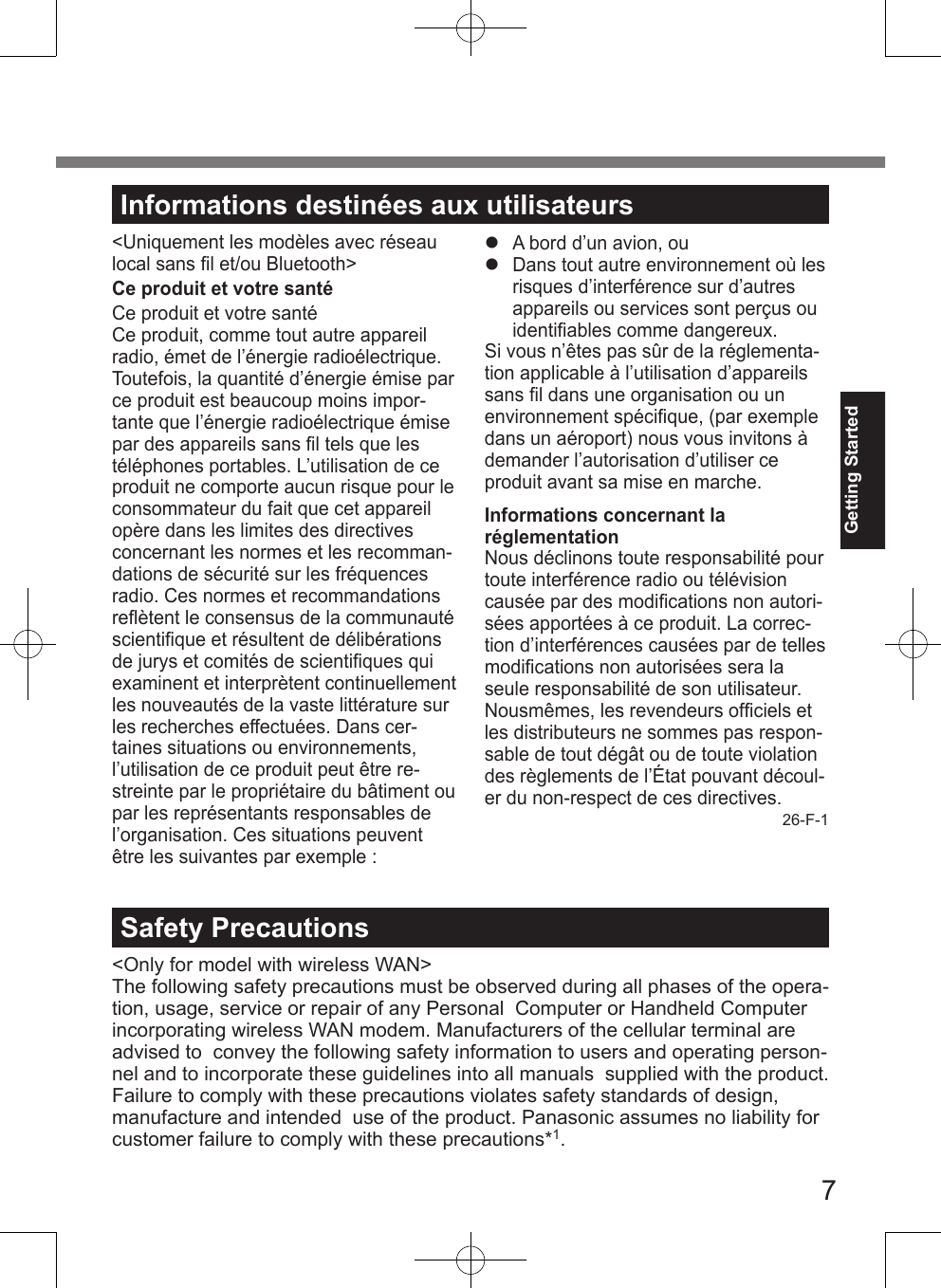 7Getting StartedInformations destinées aux utilisateurs&lt;Uniquement les modèles avec réseau local sans ﬁl et/ou Bluetooth&gt;Ce produit et votre santéCe produit et votre santéCe produit, comme tout autre appareil radio, émet de l’énergie radioélectrique. Toutefois, la quantité d’énergie émise par ce produit est beaucoup moins impor-tante que l’énergie radioélectrique émise par des appareils sans ﬁl tels que les téléphones portables. L’utilisation de ce produit ne comporte aucun risque pour le consommateur du fait que cet appareil opère dans les limites des directives concernant les normes et les recomman-dations de sécurité sur les fréquences radio. Ces normes et recommandations reﬂètent le consensus de la communauté scientiﬁque et résultent de délibérations de jurys et comités de scientiﬁques qui examinent et interprètent continuellement les nouveautés de la vaste littérature sur les recherches effectuées. Dans cer-taines situations ou environnements, l’utilisation de ce produit peut être re-streinte par le propriétaire du bâtiment ou par les représentants responsables de l’organisation. Ces situations peuvent être les suivantes par exemple : A bord d’un avion, ou Dans tout autre environnement où les risques d’interférence sur d’autres appareils ou services sont perçus ou identiﬁables comme dangereux.Si vous n’êtes pas sûr de la réglementa-tion applicable à l’utilisation d’appareils sans ﬁl dans une organisation ou un environnement spéciﬁque, (par exemple dans un aéroport) nous vous invitons à demander l’autorisation d’utiliser ce produit avant sa mise en marche.Informations concernant la  réglementationNous déclinons toute responsabilité pour toute interférence radio ou télévision causée par des modiﬁcations non autori-sées apportées à ce produit. La correc-tion d’interférences causées par de telles modiﬁcations non autorisées sera la seule responsabilité de son utilisateur. Nousmêmes, les revendeurs ofﬁciels et les distributeurs ne sommes pas respon-sable de tout dégât ou de toute violation des règlements de l’État pouvant découl-er du non-respect de ces directives.26-F-1Safety Precautions&lt;Only for model with wireless WAN&gt;The following safety precautions must be observed during all phases of the opera-tion, usage, service or repair of any Personal  Computer or Handheld Computer incorporating wireless WAN modem. Manufacturers of the cellular terminal are advised to  convey the following safety information to users and operating person-nel and to incorporate these guidelines into all manuals  supplied with the product. Failure to comply with these precautions violates safety standards of design, manufacture and intended  use of the product. Panasonic assumes no liability for customer failure to comply with these precautions*1.