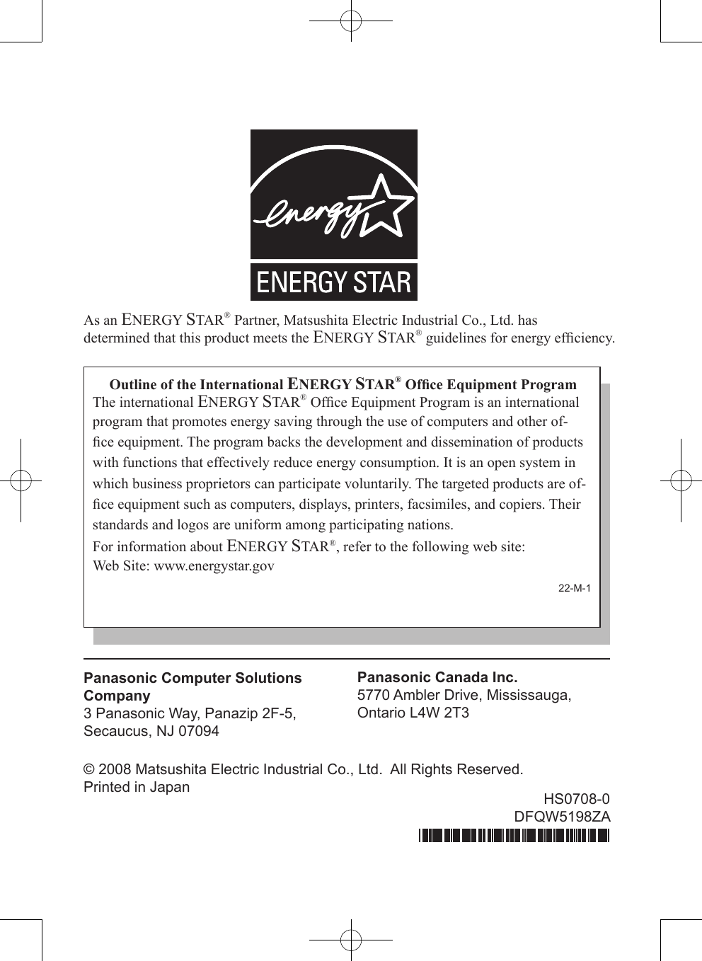 As an ENERGY STAR® Partner, Matsushita Electric Industrial Co., Ltd. hasdetermined that this product meets the ENERGY STAR® guidelines for energy efﬁciency.Outline of the International ENERGY STAR® Ofﬁce Equipment ProgramThe international ENERGY STAR® Ofﬁce Equipment Program is an international program that promotes energy saving through the use of computers and other of-ﬁce equipment. The program backs the development and dissemination of products with functions that effectively reduce energy consumption. It is an open system in which business proprietors can participate voluntarily. The targeted products are of-ﬁce equipment such as computers, displays, printers, facsimiles, and copiers. Their standards and logos are uniform among participating nations.For information about ENERGY STAR®, refer to the following web site:Web Site: www.energystar.gov22-M-1Panasonic Computer Solutions Company3 Panasonic Way, Panazip 2F-5,Secaucus, NJ 07094Panasonic Canada Inc.5770 Ambler Drive, Mississauga,Ontario L4W 2T3© 2008 Matsushita Electric Industrial Co., Ltd.  All Rights Reserved.Printed in Japan HS0708-0DFQW5198ZA