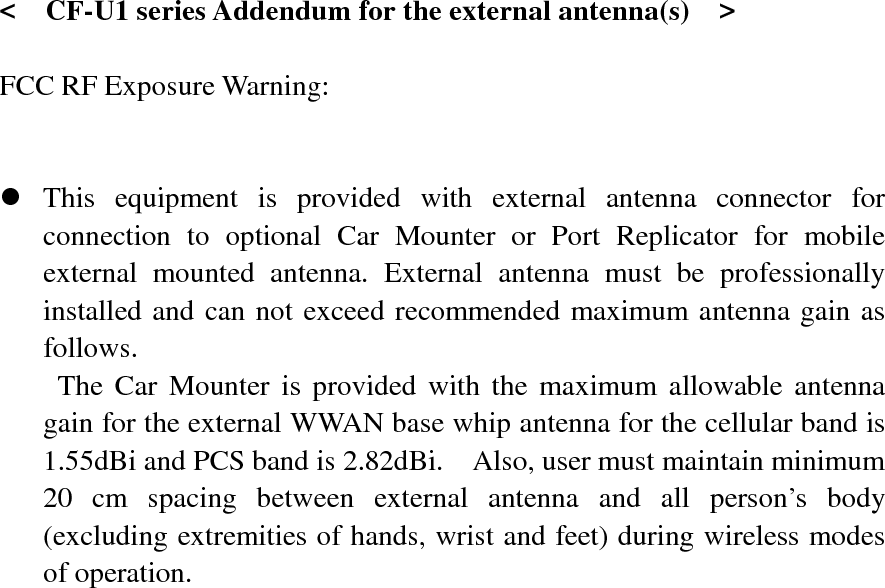   &lt;  CF-U1 series Addendum for the external antenna(s)    &gt;  FCC RF Exposure Warning:       z This equipment is provided with external antenna connector for connection to optional Car Mounter or Port Replicator for mobile external mounted antenna. External antenna must be professionally installed and can not exceed recommended maximum antenna gain as follows. The Car Mounter is provided with the maximum allowable antenna gain for the external WWAN base whip antenna for the cellular band is 1.55dBi and PCS band is 2.82dBi.    Also, user must maintain minimum 20 cm spacing between external antenna and all person’s body (excluding extremities of hands, wrist and feet) during wireless modes of operation. 