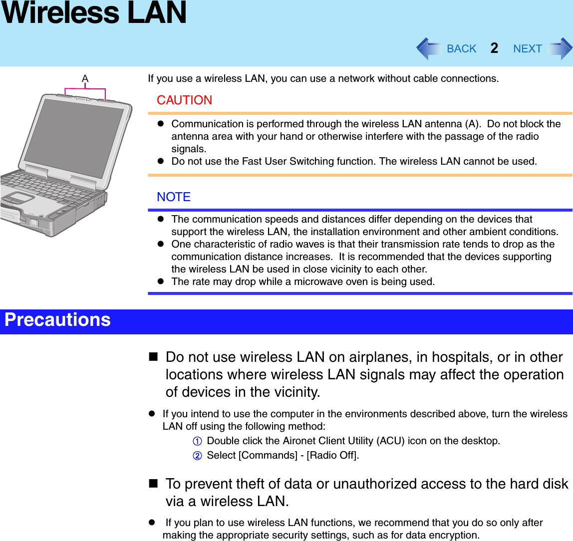 2Wireless LANIf you use a wireless LAN, you can use a network without cable connections.CAUTIONzCommunication is performed through the wireless LAN antenna (A).  Do not block the antenna area with your hand or otherwise interfere with the passage of the radio signals.zDo not use the Fast User Switching function. The wireless LAN cannot be used.NOTEzThe communication speeds and distances differ depending on the devices that support the wireless LAN, the installation environment and other ambient conditions.zOne characteristic of radio waves is that their transmission rate tends to drop as the communication distance increases.  It is recommended that the devices supporting the wireless LAN be used in close vicinity to each other.zThe rate may drop while a microwave oven is being used.Do not use wireless LAN on airplanes, in hospitals, or in other locations where wireless LAN signals may affect the operation of devices in the vicinity.zIf you intend to use the computer in the environments described above, turn the wireless LAN off using the following method:ADouble click the Aironet Client Utility (ACU) icon on the desktop.BSelect [Commands] - [Radio Off].To prevent theft of data or unauthorized access to the hard disk via a wireless LAN.z If you plan to use wireless LAN functions, we recommend that you do so only after making the appropriate security settings, such as for data encryption.Precautions