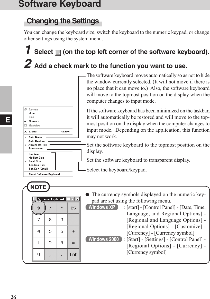 26ESoftware KeyboardChanging the SettingsYou can change the keyboard size, switch the keyboard to the numeric keypad, or changeother settings using the system menu.1Select   (on the top left corner of the software keyboard).2Add a check mark to the function you want to use.The software keyboard moves automatically so as not to hidethe window currently selected. (It will not move if there isno place that it can move to.)  Also, the software keyboardwill move to the topmost position on the display when thecomputer changes to input mode.If the software keyboard has been minimized on the taskbar,it will automatically be restored and will move to the top-most position on the display when the computer changes toinput mode.  Depending on the application, this functionmay not work.Select the keyboard/keypad.Set the software keyboard to the topmost position on thedisplay.Set the software keyboard to transparent display.NOTEThe currency symbols displayed on the numeric key-pad are set using the following menu.Windows XP : [start] - [Control Panel] - [Date, Time,Language, and Regional Options] -[Regional and Language Options] -[Regional Options] - [Customize] -[Currency] - [Currency symbol]Windows 2000 : [Start] - [Settings] - [Control Panel] -[Regional Options] - [Currency] -[Currency symbol]