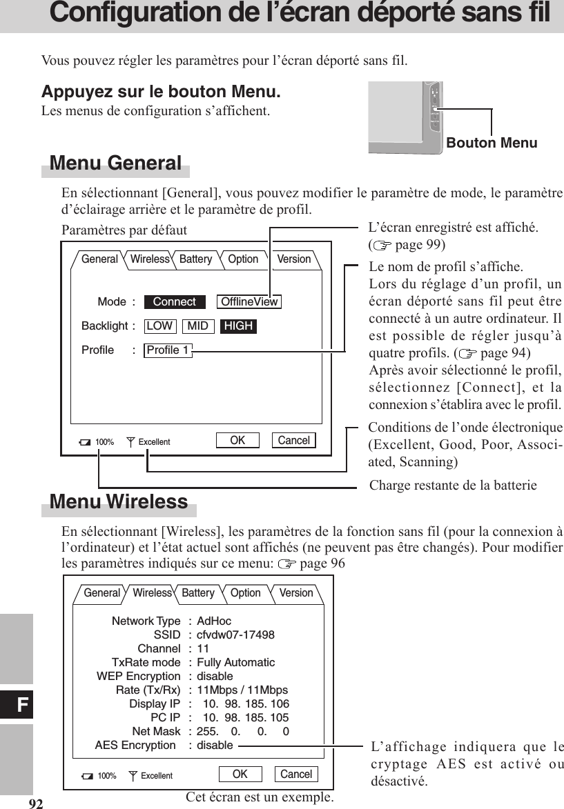 F92Configuration de l’écran déporté sans filAppuyez sur le bouton Menu.Les menus de configuration s’affichent.Menu GeneralEn sélectionnant [General], vous pouvez modifier le paramètre de mode, le paramètred’éclairage arrière et le paramètre de profil.Vous pouvez régler les paramètres pour l’écran déporté sans fil.Bouton MenuMode :   Connect        OfflineViewBacklight : LOW MID HIGHProfile : Profile 1General Wireless Battery Option VersionParamètres par défaut100% Excellent OK CancelL’écran enregistré est affiché.( page 99)Conditions de l’onde électronique(Excellent, Good, Poor, Associ-ated, Scanning)Le nom de profil s’affiche.Lors du réglage d’un profil, unécran déporté sans fil peut êtreconnecté à un autre ordinateur. Ilest possible de régler jusqu’àquatre profils. (  page 94)Après avoir sélectionné le profil,sélectionnez [Connect], et laconnexion s’établira avec le profil.Charge restante de la batterieMenu WirelessEn sélectionnant [Wireless], les paramètres de la fonction sans fil (pour la connexion àl’ordinateur) et l’état actuel sont affichés (ne peuvent pas être changés). Pour modifierles paramètres indiqués sur ce menu:   page 96General Wireless Battery Option VersionNetwork Type : AdHocSSID : cfvdw07-17498Channel : 11TxRate mode : Fully AutomaticWEP Encryption : disableRate (Tx/Rx) : 11Mbps / 11MbpsDisplay IP :   10.  98. 185. 106PC IP :   10.  98. 185. 105Net Mask : 255.    0.     0.     0AES Encryption : disable100% Excellent OK CancelCet écran est un exemple.L’affichage indiquera que lecryptage  AES est activé oudésactivé.