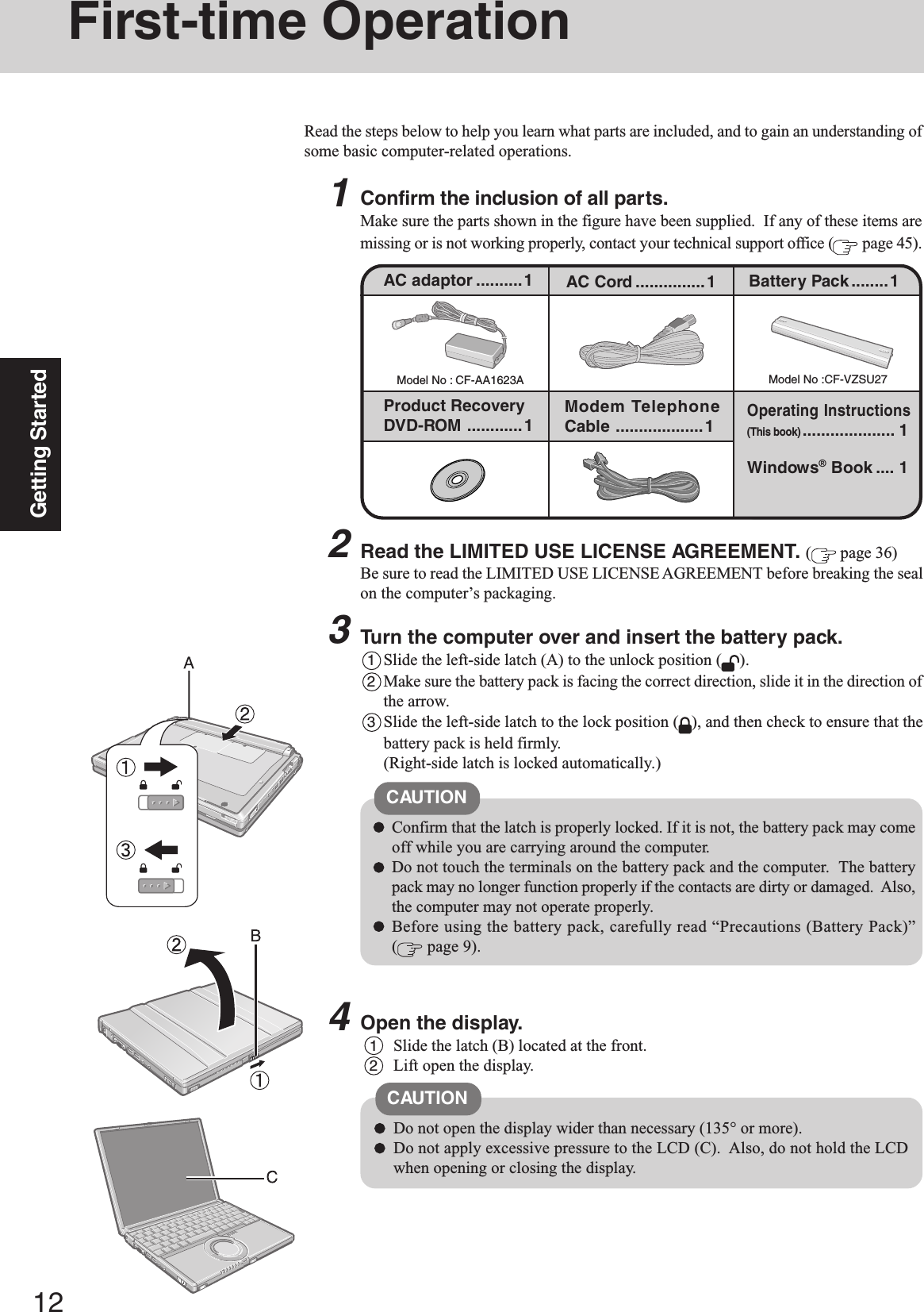 12Getting StartedFirst-time OperationRead the steps below to help you learn what parts are included, and to gain an understanding ofsome basic computer-related operations.1Confirm the inclusion of all parts.Make sure the parts shown in the figure have been supplied.  If any of these items aremissing or is not working properly, contact your technical support office (  page 45).Model No : CF-AA1623AAC adaptor ..........1Model No :CF-VZSU27AC Cord ...............1 Battery Pack........1Product RecoveryDVD-ROM ............1 Modem TelephoneCable ...................1Windows® Book .... 1Operating Instructions(This book).................... 13Turn the computer over and insert the battery pack.1Slide the left-side latch (A) to the unlock position ( ).2Make sure the battery pack is facing the correct direction, slide it in the direction ofthe arrow.3Slide the left-side latch to the lock position ( ), and then check to ensure that thebattery pack is held firmly.(Right-side latch is locked automatically.)CAUTIONConfirm that the latch is properly locked. If it is not, the battery pack may comeoff while you are carrying around the computer.Do not touch the terminals on the battery pack and the computer.  The batterypack may no longer function properly if the contacts are dirty or damaged.  Also,the computer may not operate properly.Before using the battery pack, carefully read “Precautions (Battery Pack)”( page 9).2Read the LIMITED USE LICENSE AGREEMENT. ( page 36)Be sure to read the LIMITED USE LICENSE AGREEMENT before breaking the sealon the computer’s packaging.4Open the display.1Slide the latch (B) located at the front.2Lift open the display.CAUTIONDo not open the display wider than necessary (135° or more).Do not apply excessive pressure to the LCD (C).  Also, do not hold the LCDwhen opening or closing the display.