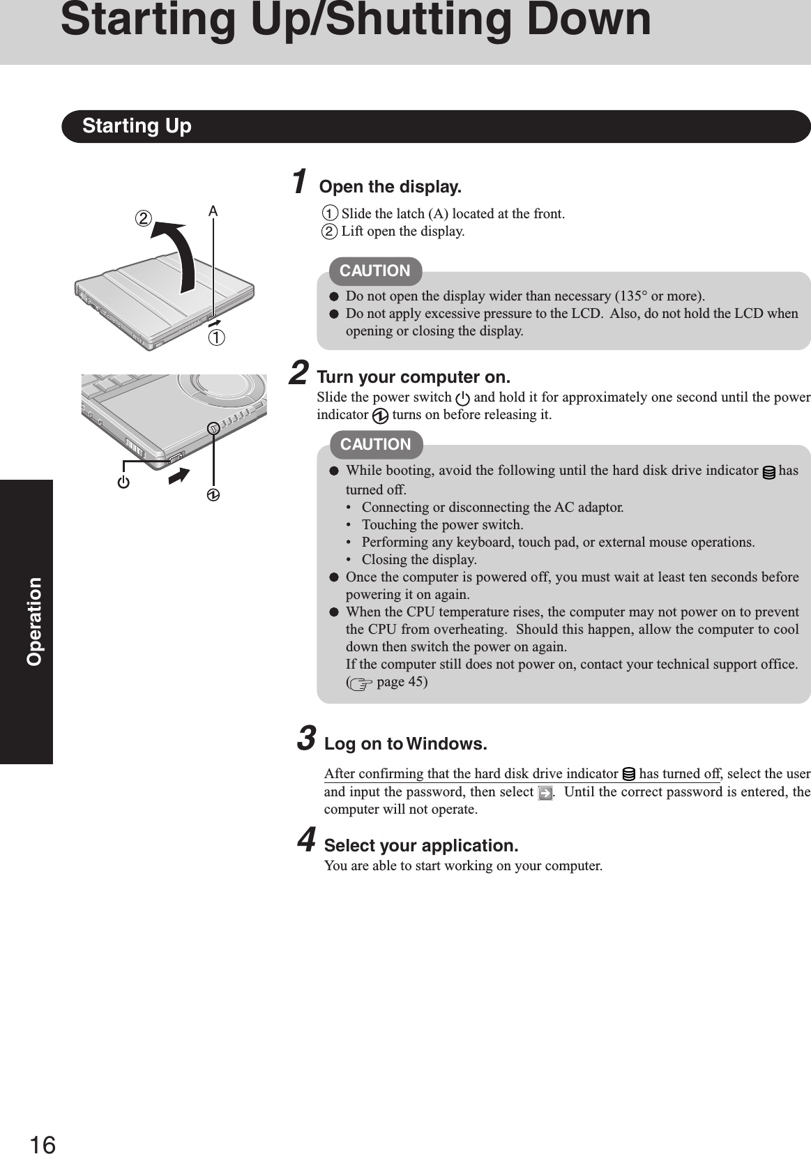 16Operation1Open the display.Starting Up/Shutting DownStarting Up1Slide the latch (A) located at the front.2Lift open the display.CAUTIONDo not open the display wider than necessary (135° or more).Do not apply excessive pressure to the LCD.  Also, do not hold the LCD whenopening or closing the display.2Turn your computer on.Slide the power switch   and hold it for approximately one second until the powerindicator   turns on before releasing it.CAUTIONWhile booting, avoid the following until the hard disk drive indicator hasturned off.• Connecting or disconnecting the AC adaptor.• Touching the power switch.• Performing any keyboard, touch pad, or external mouse operations.• Closing the display.Once the computer is powered off, you must wait at least ten seconds beforepowering it on again.When the CPU temperature rises, the computer may not power on to preventthe CPU from overheating.  Should this happen, allow the computer to cooldown then switch the power on again.If the computer still does not power on, contact your technical support office.( page 45)3Log on to Windows.After confirming that the hard disk drive indicator has turned off, select the userand input the password, then select  .  Until the correct password is entered, thecomputer will not operate.4Select your application.You are able to start working on your computer.