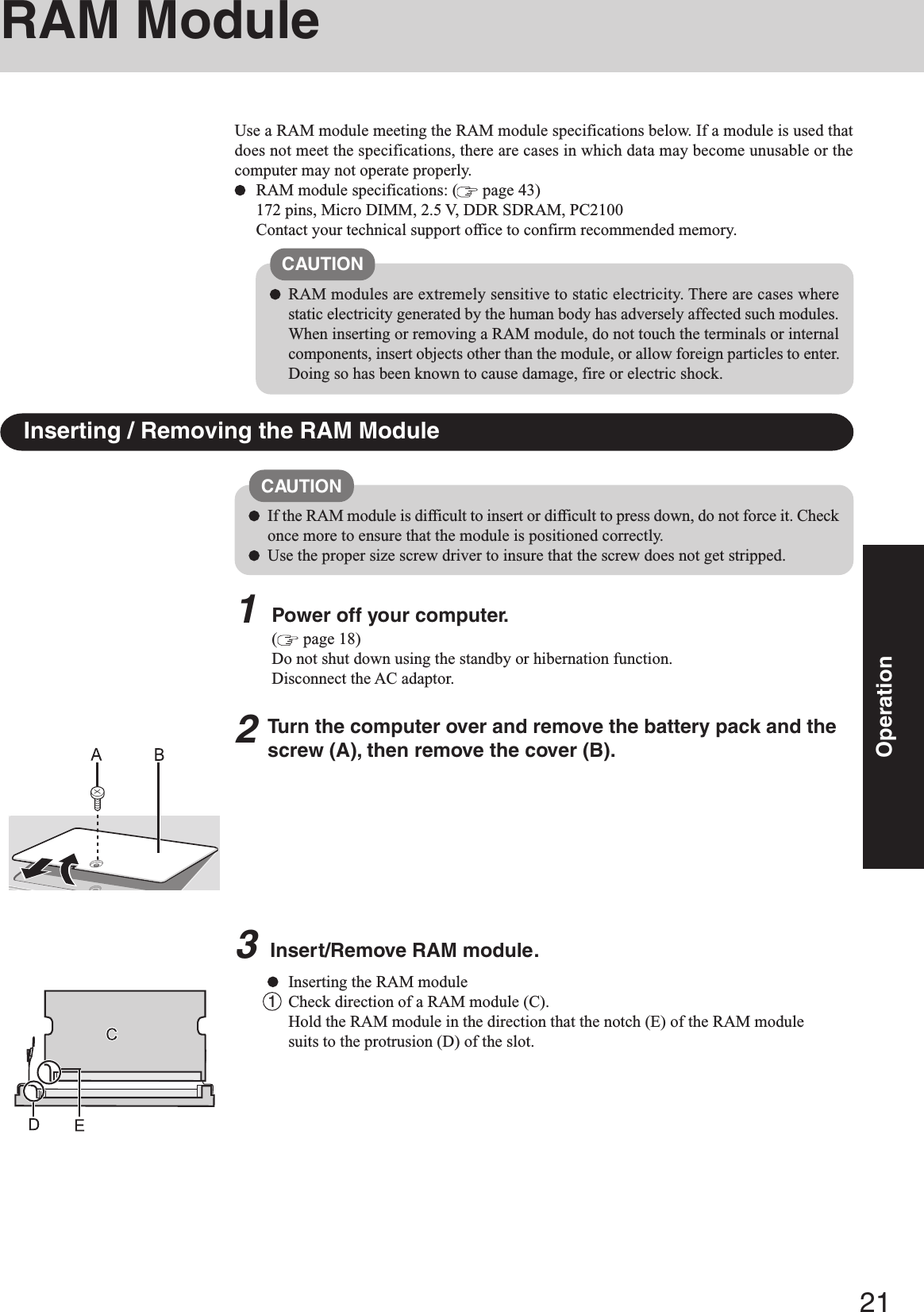 21OperationUse a RAM module meeting the RAM module specifications below. If a module is used thatdoes not meet the specifications, there are cases in which data may become unusable or thecomputer may not operate properly.RAM module specifications: (  page 43)172 pins, Micro DIMM, 2.5 V, DDR SDRAM, PC2100Contact your technical support office to confirm recommended memory.RAM ModuleInserting / Removing the RAM ModuleCAUTIONRAM modules are extremely sensitive to static electricity. There are cases wherestatic electricity generated by the human body has adversely affected such modules.When inserting or removing a RAM module, do not touch the terminals or internalcomponents, insert objects other than the module, or allow foreign particles to enter.Doing so has been known to cause damage, fire or electric shock.CAUTIONIf the RAM module is difficult to insert or difficult to press down, do not force it. Checkonce more to ensure that the module is positioned correctly.Use the proper size screw driver to insure that the screw does not get stripped.1Power off your computer.( page 18)Do not shut down using the standby or hibernation function.Disconnect the AC adaptor.Turn the computer over and remove the battery pack and thescrew (A), then remove the cover (B).3Insert/Remove RAM module.Inserting the RAM module1Check direction of a RAM module (C).Hold the RAM module in the direction that the notch (E) of the RAM modulesuits to the protrusion (D) of the slot.2