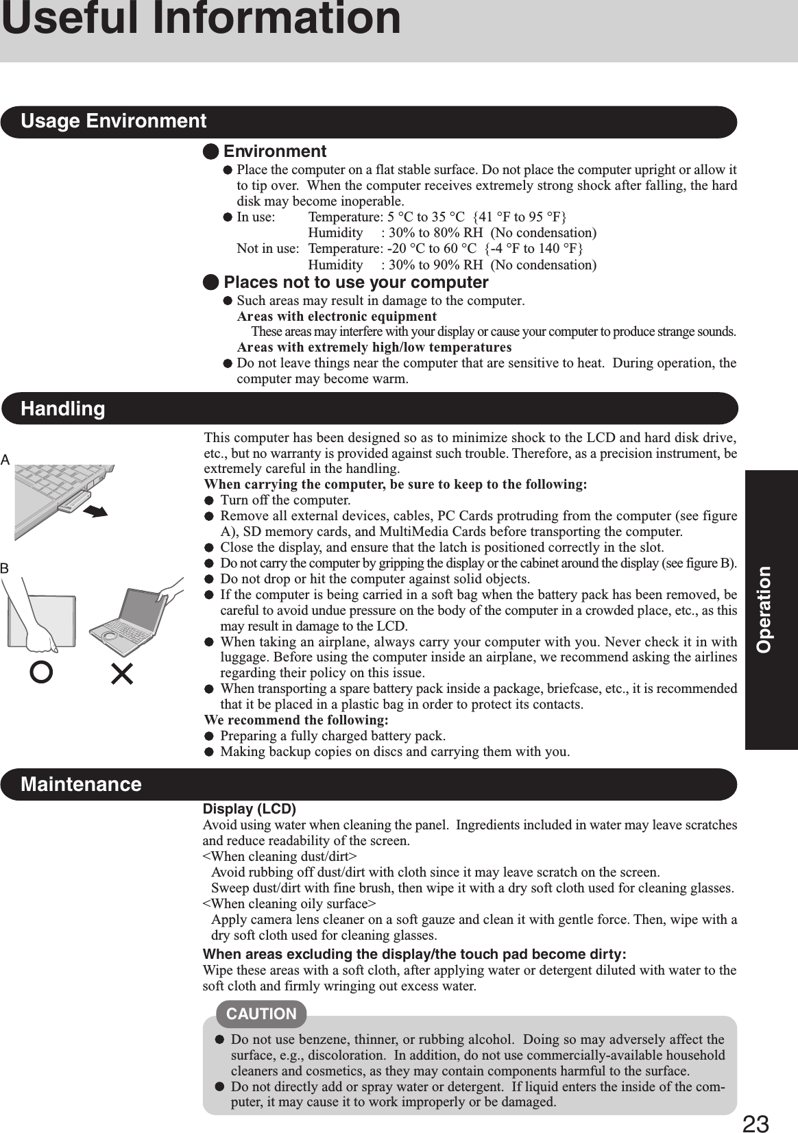 23OperationEnvironmentPlace the computer on a flat stable surface. Do not place the computer upright or allow itto tip over.  When the computer receives extremely strong shock after falling, the harddisk may become inoperable.In use: Temperature: 5 °C to 35 °C  {41 °F to 95 °F}Humidity     : 30% to 80% RH  (No condensation)Not in use: Temperature: -20 °C to 60 °C  {-4 °F to 140 °F}Humidity     : 30% to 90% RH  (No condensation) Places not to use your computerSuch areas may result in damage to the computer.Areas with electronic equipmentThese areas may interfere with your display or cause your computer to produce strange sounds.Areas with extremely high/low temperaturesDo not leave things near the computer that are sensitive to heat.  During operation, thecomputer may become warm.Usage EnvironmentUseful InformationHandlingDisplay (LCD)Avoid using water when cleaning the panel.  Ingredients included in water may leave scratchesand reduce readability of the screen.&lt;When cleaning dust/dirt&gt;Avoid rubbing off dust/dirt with cloth since it may leave scratch on the screen.Sweep dust/dirt with fine brush, then wipe it with a dry soft cloth used for cleaning glasses.&lt;When cleaning oily surface&gt;Apply camera lens cleaner on a soft gauze and clean it with gentle force. Then, wipe with adry soft cloth used for cleaning glasses.When areas excluding the display/the touch pad become dirty:Wipe these areas with a soft cloth, after applying water or detergent diluted with water to thesoft cloth and firmly wringing out excess water.MaintenanceDo not use benzene, thinner, or rubbing alcohol.  Doing so may adversely affect thesurface, e.g., discoloration.  In addition, do not use commercially-available householdcleaners and cosmetics, as they may contain components harmful to the surface.Do not directly add or spray water or detergent.  If liquid enters the inside of the com-puter, it may cause it to work improperly or be damaged.CAUTIONThis computer has been designed so as to minimize shock to the LCD and hard disk drive,etc., but no warranty is provided against such trouble. Therefore, as a precision instrument, beextremely careful in the handling.When carrying the computer, be sure to keep to the following:Turn off the computer.Remove all external devices, cables, PC Cards protruding from the computer (see figureA), SD memory cards, and MultiMedia Cards before transporting the computer.Close the display, and ensure that the latch is positioned correctly in the slot.Do not carry the computer by gripping the display or the cabinet around the display (see figure B).Do not drop or hit the computer against solid objects.If the computer is being carried in a soft bag when the battery pack has been removed, becareful to avoid undue pressure on the body of the computer in a crowded place, etc., as thismay result in damage to the LCD.When taking an airplane, always carry your computer with you. Never check it in withluggage. Before using the computer inside an airplane, we recommend asking the airlinesregarding their policy on this issue.When transporting a spare battery pack inside a package, briefcase, etc., it is recommendedthat it be placed in a plastic bag in order to protect its contacts.We recommend the following:Preparing a fully charged battery pack.Making backup copies on discs and carrying them with you.