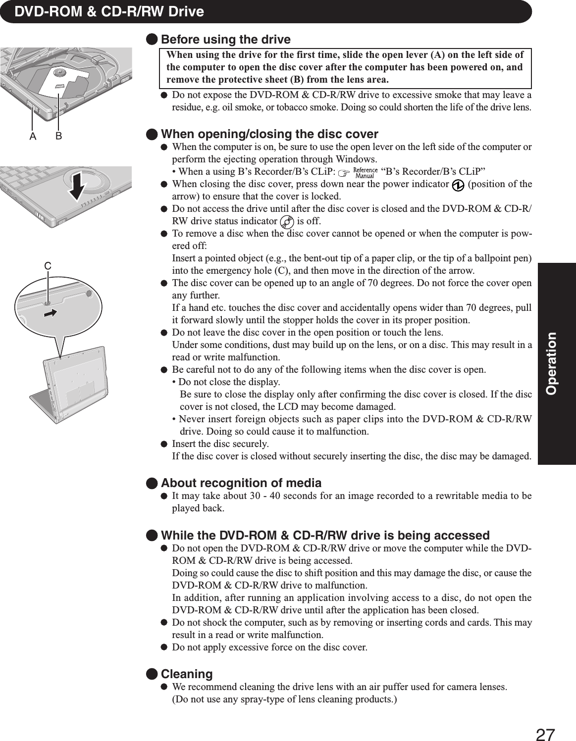 27OperationDVD-ROM &amp; CD-R/RW DriveBefore using the driveWhen using the drive for the first time, slide the open lever (A) on the left side ofthe computer to open the disc cover after the computer has been powered on, andremove the protective sheet (B) from the lens area.Do not expose the DVD-ROM &amp; CD-R/RW drive to excessive smoke that may leave aresidue, e.g. oil smoke, or tobacco smoke. Doing so could shorten the life of the drive lens.When opening/closing the disc coverWhen the computer is on, be sure to use the open lever on the left side of the computer orperform the ejecting operation through Windows.• When a using B’s Recorder/B’s CLiP:    “B’s Recorder/B’s CLiP”When closing the disc cover, press down near the power indicator   (position of thearrow) to ensure that the cover is locked.Do not access the drive until after the disc cover is closed and the DVD-ROM &amp; CD-R/RW drive status indicator   is off.To remove a disc when the disc cover cannot be opened or when the computer is pow-ered off:Insert a pointed object (e.g., the bent-out tip of a paper clip, or the tip of a ballpoint pen)into the emergency hole (C), and then move in the direction of the arrow.The disc cover can be opened up to an angle of 70 degrees. Do not force the cover openany further.If a hand etc. touches the disc cover and accidentally opens wider than 70 degrees, pullit forward slowly until the stopper holds the cover in its proper position.Do not leave the disc cover in the open position or touch the lens.Under some conditions, dust may build up on the lens, or on a disc. This may result in aread or write malfunction.Be careful not to do any of the following items when the disc cover is open.• Do not close the display.Be sure to close the display only after confirming the disc cover is closed. If the disccover is not closed, the LCD may become damaged.• Never insert foreign objects such as paper clips into the DVD-ROM &amp; CD-R/RWdrive. Doing so could cause it to malfunction.Insert the disc securely.If the disc cover is closed without securely inserting the disc, the disc may be damaged.About recognition of mediaIt may take about 30 - 40 seconds for an image recorded to a rewritable media to beplayed back.While the DVD-ROM &amp; CD-R/RW drive is being accessedDo not open the DVD-ROM &amp; CD-R/RW drive or move the computer while the DVD-ROM &amp; CD-R/RW drive is being accessed.Doing so could cause the disc to shift position and this may damage the disc, or cause theDVD-ROM &amp; CD-R/RW drive to malfunction.In addition, after running an application involving access to a disc, do not open theDVD-ROM &amp; CD-R/RW drive until after the application has been closed.Do not shock the computer, such as by removing or inserting cords and cards. This mayresult in a read or write malfunction.Do not apply excessive force on the disc cover.CleaningWe recommend cleaning the drive lens with an air puffer used for camera lenses.(Do not use any spray-type of lens cleaning products.)