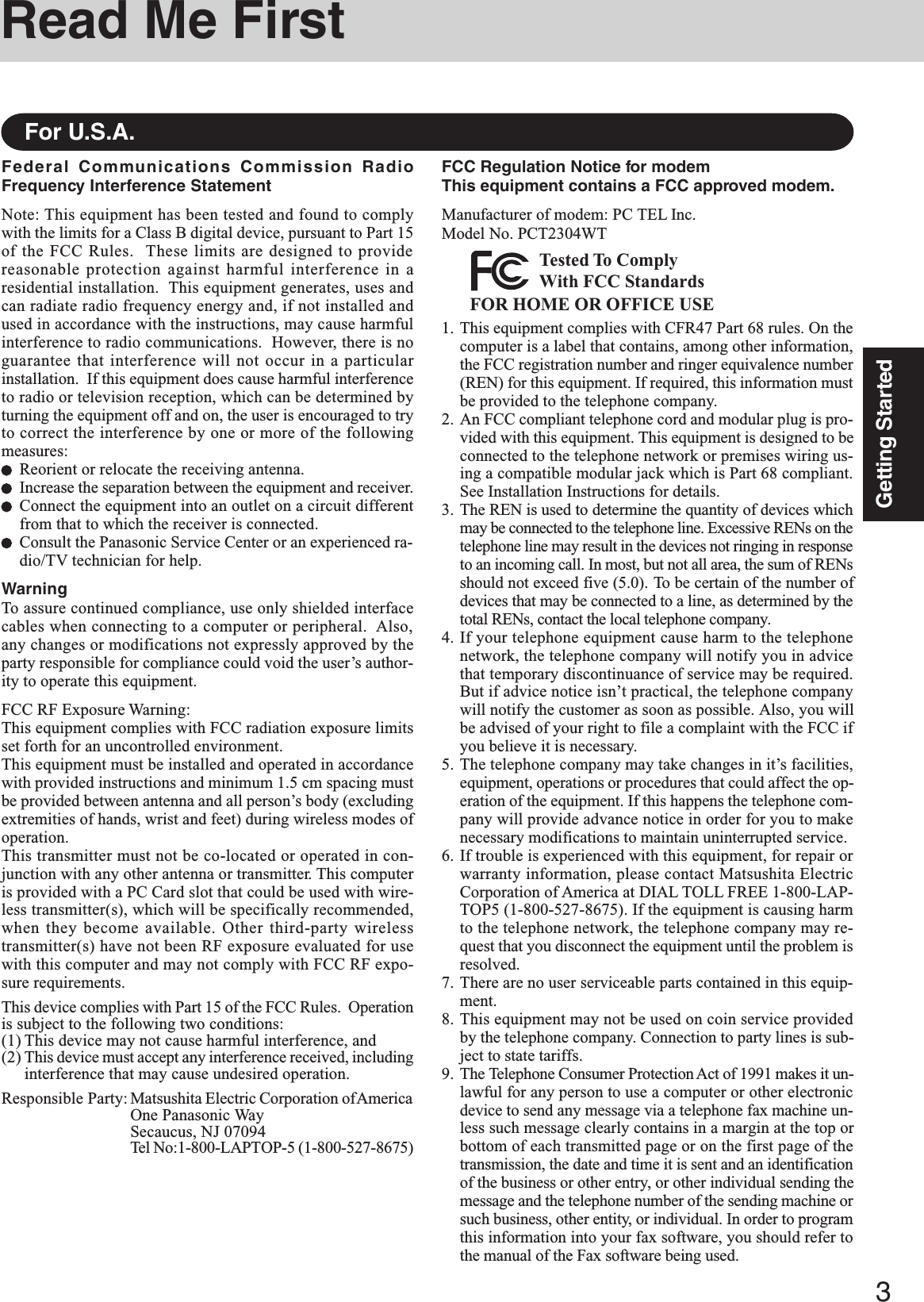 3Getting StartedRead Me FirstFederal Communications Commission RadioFrequency Interference StatementNote: This equipment has been tested and found to complywith the limits for a Class B digital device, pursuant to Part 15of the FCC Rules.  These limits are designed to providereasonable protection against harmful interference in aresidential installation.  This equipment generates, uses andcan radiate radio frequency energy and, if not installed andused in accordance with the instructions, may cause harmfulinterference to radio communications.  However, there is noguarantee that interference will not occur in a particularinstallation.  If this equipment does cause harmful interferenceto radio or television reception, which can be determined byturning the equipment off and on, the user is encouraged to tryto correct the interference by one or more of the followingmeasures:Reorient or relocate the receiving antenna.Increase the separation between the equipment and receiver.Connect the equipment into an outlet on a circuit differentfrom that to which the receiver is connected.Consult the Panasonic Service Center or an experienced ra-dio/TV technician for help.WarningTo assure continued compliance, use only shielded interfacecables when connecting to a computer or peripheral.  Also,any changes or modifications not expressly approved by theparty responsible for compliance could void the user’s author-ity to operate this equipment.FCC RF Exposure Warning:This equipment complies with FCC radiation exposure limitsset forth for an uncontrolled environment.This equipment must be installed and operated in accordancewith provided instructions and minimum 1.5 cm spacing mustbe provided between antenna and all person’s body (excludingextremities of hands, wrist and feet) during wireless modes ofoperation.This transmitter must not be co-located or operated in con-junction with any other antenna or transmitter. This computeris provided with a PC Card slot that could be used with wire-less transmitter(s), which will be specifically recommended,when they become available. Other third-party wirelesstransmitter(s) have not been RF exposure evaluated for usewith this computer and may not comply with FCC RF expo-sure requirements.This device complies with Part 15 of the FCC Rules.  Operationis subject to the following two conditions:(1) This device may not cause harmful interference, and(2) This device must accept any interference received, includinginterference that may cause undesired operation.Responsible Party: Matsushita Electric Corporation of AmericaOne Panasonic WaySecaucus, NJ 07094Tel No:1-800-LAPTOP-5 (1-800-527-8675)For U.S.A.FCC Regulation Notice for modemThis equipment contains a FCC approved modem.Manufacturer of modem: PC TEL Inc.Model No. PCT2304WTFOR HOME OR OFFICE USETested To ComplyWith FCC Standards1. This equipment complies with CFR47 Part 68 rules. On thecomputer is a label that contains, among other information,the FCC registration number and ringer equivalence number(REN) for this equipment. If required, this information mustbe provided to the telephone company.2. An FCC compliant telephone cord and modular plug is pro-vided with this equipment. This equipment is designed to beconnected to the telephone network or premises wiring us-ing a compatible modular jack which is Part 68 compliant.See Installation Instructions for details.3. The REN is used to determine the quantity of devices whichmay be connected to the telephone line. Excessive RENs on thetelephone line may result in the devices not ringing in responseto an incoming call. In most, but not all area, the sum of RENsshould not exceed five (5.0). To be certain of the number ofdevices that may be connected to a line, as determined by thetotal RENs, contact the local telephone company.4. If your telephone equipment cause harm to the telephonenetwork, the telephone company will notify you in advicethat temporary discontinuance of service may be required.But if advice notice isn’t practical, the telephone companywill notify the customer as soon as possible. Also, you willbe advised of your right to file a complaint with the FCC ifyou believe it is necessary.5. The telephone company may take changes in it’s facilities,equipment, operations or procedures that could affect the op-eration of the equipment. If this happens the telephone com-pany will provide advance notice in order for you to makenecessary modifications to maintain uninterrupted service.6. If trouble is experienced with this equipment, for repair orwarranty information, please contact Matsushita ElectricCorporation of America at DIAL TOLL FREE 1-800-LAP-TOP5 (1-800-527-8675). If the equipment is causing harmto the telephone network, the telephone company may re-quest that you disconnect the equipment until the problem isresolved.7. There are no user serviceable parts contained in this equip-ment.8. This equipment may not be used on coin service providedby the telephone company. Connection to party lines is sub-ject to state tariffs.9. The Telephone Consumer Protection Act of 1991 makes it un-lawful for any person to use a computer or other electronicdevice to send any message via a telephone fax machine un-less such message clearly contains in a margin at the top orbottom of each transmitted page or on the first page of thetransmission, the date and time it is sent and an identificationof the business or other entry, or other individual sending themessage and the telephone number of the sending machine orsuch business, other entity, or individual. In order to programthis information into your fax software, you should refer tothe manual of the Fax software being used.