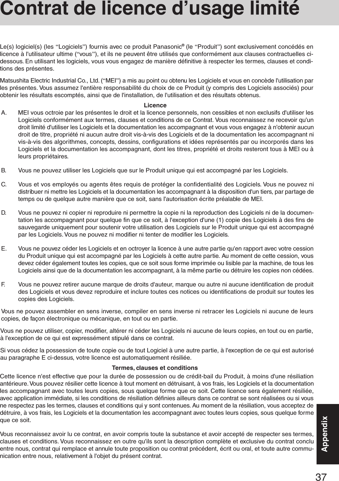 37AppendixA. MEI vous octroie par les présentes le droit et la licence personnels, non cessibles et non exclusifs d&apos;utiliser lesLogiciels conformément aux termes, clauses et conditions de ce Contrat. Vous reconnaissez ne recevoir qu&apos;undroit limité d&apos;utiliser les Logiciels et la documentation les accompagnant et vous vous engagez à n&apos;obtenir aucundroit de titre, propriété ni aucun autre droit vis-à-vis des Logiciels et de la documentation les accompagnant nivis-à-vis des algorithmes, concepts, dessins, configurations et idées représentés par ou incorporés dans lesLogiciels et la documentation les accompagnant, dont les titres, propriété et droits resteront tous à MEI ou àleurs propriétaires.B. Vous ne pouvez utiliser les Logiciels que sur le Produit unique qui est accompagné par les Logiciels.C. Vous et vos employés ou agents êtes requis de protéger la confidentialité des Logiciels. Vous ne pouvez nidistribuer ni mettre les Logiciels et la documentation les accompagnant à la disposition d&apos;un tiers, par partage detemps ou de quelque autre manière que ce soit, sans l&apos;autorisation écrite préalable de MEI.D. Vous ne pouvez ni copier ni reproduire ni permettre la copie ni la reproduction des Logiciels ni de la documen-tation les accompagnant pour quelque fin que ce soit, à l&apos;exception d&apos;une (1) copie des Logiciels à des fins desauvegarde uniquement pour soutenir votre utilisation des Logiciels sur le Produit unique qui est accompagnépar les Logiciels. Vous ne pouvez ni modifier ni tenter de modifier les Logiciels.E. Vous ne pouvez céder les Logiciels et en octroyer la licence à une autre partie qu&apos;en rapport avec votre cessiondu Produit unique qui est accompagné par les Logiciels à cette autre partie. Au moment de cette cession, vousdevez céder également toutes les copies, que ce soit sous forme imprimée ou lisible par la machine, de tous lesLogiciels ainsi que de la documentation les accompagnant, à la même partie ou détruire les copies non cédées.F. Vous ne pouvez retirer aucune marque de droits d&apos;auteur, marque ou autre ni aucune identification de produitdes Logiciels et vous devez reproduire et inclure toutes ces notices ou identifications de produit sur toutes lescopies des Logiciels.Vous ne pouvez assembler en sens inverse, compiler en sens inverse ni retracer les Logiciels ni aucune de leurscopies, de façon électronique ou mécanique, en tout ou en partie.Vous ne pouvez utiliser, copier, modifier, altérer ni céder les Logiciels ni aucune de leurs copies, en tout ou en partie,à l&apos;exception de ce qui est expressément stipulé dans ce contrat.Si vous cédez la possession de toute copie ou de tout Logiciel à une autre partie, à l&apos;exception de ce qui est autoriséau paragraphe E ci-dessus, votre licence est automatiquement résiliée.LicenceTermes, clauses et conditionsCette licence n&apos;est effective que pour la durée de possession ou de crédit-bail du Produit, à moins d&apos;une résiliationantérieure. Vous pouvez résilier cette licence à tout moment en détruisant, à vos frais, les Logiciels et la documentationles accompagnant avec toutes leurs copies, sous quelque forme que ce soit. Cette licence sera également résiliée,avec application immédiate, si les conditions de résiliation définies ailleurs dans ce contrat se sont réalisées ou si vousne respectez pas les termes, clauses et conditions qui y sont contenues. Au moment de la résiliation, vous acceptez dedétruire, à vos frais, les Logiciels et la documentation les accompagnant avec toutes leurs copies, sous quelque formeque ce soit.Vous reconnaissez avoir lu ce contrat, en avoir compris toute la substance et avoir accepté de respecter ses termes,clauses et conditions. Vous reconnaissez en outre qu&apos;ils sont la description complète et exclusive du contrat concluentre nous, contrat qui remplace et annule toute proposition ou contrat précédent, écrit ou oral, et toute autre commu-nication entre nous, relativement à l&apos;objet du présent contrat.Le(s) logiciel(s) (les “Logiciels”) fournis avec ce produit Panasonic® (le “Produit”) sont exclusivement concédés enlicence à l&apos;utilisateur ultime (“vous”), et ils ne peuvent être utilisés que conformément aux clauses contractuelles ci-dessous. En utilisant les logiciels, vous vous engagez de manière définitive à respecter les termes, clauses et condi-tions des présentes.Matsushita Electric Industrial Co., Ltd. (“MEI”) a mis au point ou obtenu les Logiciels et vous en concède l&apos;utilisation parles présentes. Vous assumez l&apos;entière responsabilité du choix de ce Produit (y compris des Logiciels associés) pourobtenir les résultats escomptés, ainsi que de l&apos;installation, de l&apos;utilisation et des résultats obtenus.Contrat de licence d’usage limité