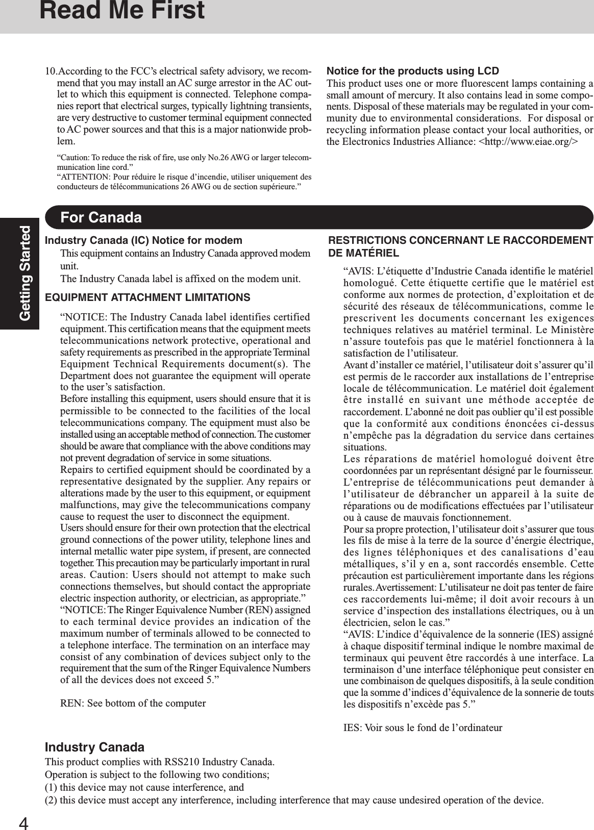 4Getting StartedFor CanadaIndustry Canada (IC) Notice for modemThis equipment contains an Industry Canada approved modemunit.The Industry Canada label is affixed on the modem unit.EQUIPMENT ATTACHMENT LIMITATIONS“NOTICE: The Industry Canada label identifies certifiedequipment. This  certification means that the equipment meetstelecommunications network protective, operational andsafety requirements as prescribed in the appropriate TerminalEquipment Technical Requirements document(s). TheDepartment does not guarantee the equipment will operateto the user’s satisfaction.Before installing this equipment, users should ensure that it ispermissible to be connected to the facilities of the localtelecommunications company. The equipment must also beinstalled using an acceptable method of connection. The customershould be aware that compliance with the above conditions maynot prevent degradation of service in some situations.Repairs to certified equipment should be coordinated by arepresentative designated by the supplier. Any repairs oralterations made by the user to this equipment, or equipmentmalfunctions, may give the telecommunications companycause to request the user to disconnect the equipment.Users should ensure for their own protection that the electricalground connections of the power utility, telephone lines andinternal metallic water pipe system, if present, are connectedtogether. This precaution may be particularly important in ruralareas. Caution: Users should not attempt to make suchconnections themselves, but should contact the appropriateelectric inspection authority, or electrician, as appropriate.”“NOTICE: The  Ringer Equivalence Number (REN) assignedto each terminal device provides an indication of themaximum number of terminals allowed to be connected toa telephone interface. The termination on an interface mayconsist of any combination of devices subject only to therequirement that the sum of the Ringer Equivalence Numbersof all the devices does not exceed 5.”REN: See bottom of the computerRESTRICTIONS CONCERNANT LE RACCORDEMENTDE MATÉRIEL“AVIS: L’étiquette d’Industrie Canada identifie le matérielhomologué. Cette étiquette certifie que le matériel estconforme aux normes de protection, d’exploitation et desécurité des réseaux de télécommunications, comme leprescrivent les documents concernant les exigencestechniques relatives au matériel terminal. Le Ministèren’assure toutefois pas que le matériel fonctionnera à lasatisfaction de l’utilisateur.Avant d’installer ce matériel, l’utilisateur doit s’assurer qu’ilest permis de le raccorder aux installations de l’entrepriselocale de télécommunication. Le matériel doit égalementêtre installé en suivant une méthode acceptée deraccordement. L’abonné ne doit pas oublier qu’il est possibleque la conformité aux conditions énoncées ci-dessusn’empêche pas la dégradation du service dans certainessituations.Les réparations de matériel homologué doivent êtrecoordonnées par un représentant désigné par le fournisseur.L’entreprise de télécommunications peut demander àl’utilisateur de débrancher un appareil à la suite deréparations ou de modifications effectuées par l’utilisateurou à cause de mauvais fonctionnement.Pour sa propre protection, l’utilisateur doit s’assurer que tousles fils de mise à la terre de la source d’énergie électrique,des lignes téléphoniques et des canalisations d’eaumétalliques, s’il y en a, sont raccordés ensemble. Cetteprécaution est particulièrement importante dans les régionsrurales. Avertissement: L’utilisateur ne doit pas tenter de faireces raccordements lui-même; il doit avoir recours à unservice d’inspection des installations électriques, ou à unélectricien, selon le cas.”“AVIS: L’indice d’équivalence de la sonnerie (IES) assignéà chaque dispositif terminal indique le nombre maximal determinaux qui peuvent être raccordés à une interface. Laterminaison d’une interface téléphonique peut consister enune combinaison de quelques dispositifs, à la seule conditionque la somme d’indices d’équivalence de la sonnerie de toutsles dispositifs n’excède pas 5.”IES: Voir sous le fond de l’ordinateur10.According to the FCC’s electrical safety advisory, we recom-mend that you may install an AC surge arrestor in the AC out-let to which this equipment is connected. Telephone compa-nies report that electrical surges, typically lightning transients,are very destructive to customer terminal equipment connectedto AC power sources and that this is a major nationwide prob-lem.“Caution: To reduce the risk of fire, use only No.26 AWG or larger telecom-munication line cord.”“ATTENTION: Pour réduire le risque d’incendie, utiliser uniquement desconducteurs de télécommunications 26 AWG ou de section supérieure.”Notice for the products using LCDThis product uses one or more fluorescent lamps containing asmall amount of mercury. It also contains lead in some compo-nents. Disposal of these materials may be regulated in your com-munity due to environmental considerations.  For disposal orrecycling information please contact your local authorities, orthe Electronics Industries Alliance: &lt;http://www.eiae.org/&gt;Industry CanadaThis product complies with RSS210 Industry Canada.Operation is subject to the following two conditions;(1) this device may not cause interference, and(2) this device must accept any interference, including interference that may cause undesired operation of the device.Read Me First