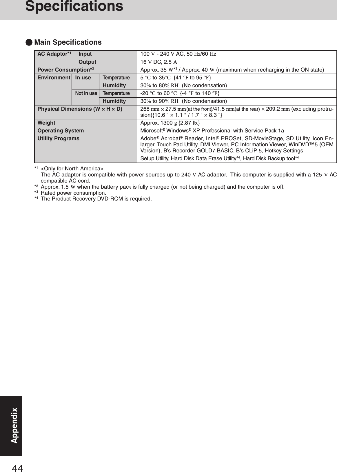 44AppendixAC Adaptor*1InputOutputPower Consumption*2Environment In useTemperatureHumidityNot in use TemperatureHumidityPhysical Dimensions (W × H × D)WeightOperating SystemUtility Programs100 V - 240 V AC, 50 Hz/60 Hz16 V DC, 2.5 AApprox. 35 W*3 / Approx. 40 W (maximum when recharging in the ON state)5 °C to 35°C  {41 °F to 95 °F}30% to 80% RH  (No condensation)-20 °C to 60 °C  {-4 °F to 140 °F}30% to 90% RH  (No condensation)268 mm × 27.5 mm(at the front)/41.5 mm(at the rear) × 209.2 mm (excluding protru-sion){10.6 &quot; × 1.1 &quot; / 1.7 &quot; × 8.3 &quot;}Approx. 1300 g {2.87 lb.}Microsoft® Windows® XP Professional with Service Pack 1aAdobe® Acrobat® Reader, Intel® PROSet, SD-MovieStage, SD Utility, Icon En-larger, Touch Pad Utility, DMI Viewer, PC Information Viewer, WinDVD™5 (OEMVersion), B’s Recorder GOLD7 BASIC, B’s CLiP 5, Hotkey SettingsSetup Utility, Hard Disk Data Erase Utility*4, Hard Disk Backup tool*4Main Specifications*1&lt;Only for North America&gt;The AC adaptor is compatible with power sources up to 240 V AC adaptor.  This computer is supplied with a 125 V ACcompatible AC cord.*2Approx. 1.5 W when the battery pack is fully charged (or not being charged) and the computer is off.*3Rated power consumption.*4The Product Recovery DVD-ROM is required.Specifications