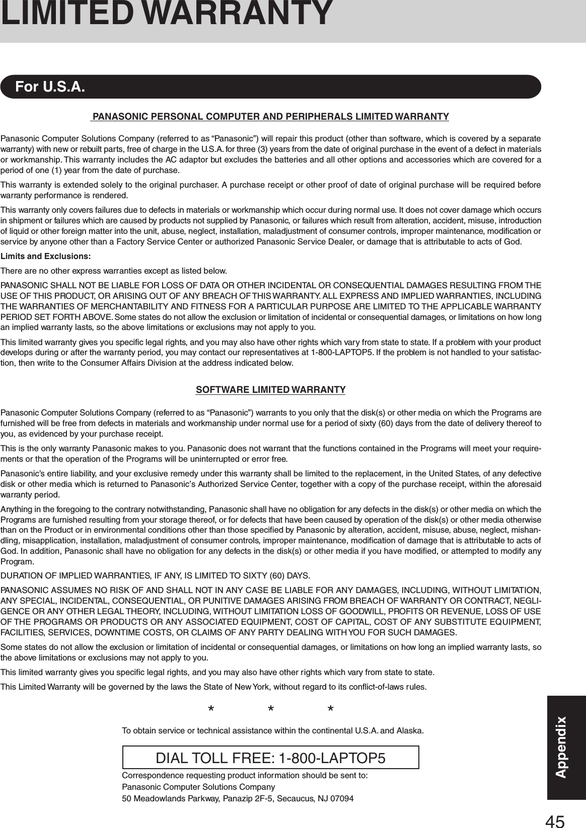 45AppendixPANASONIC PERSONAL COMPUTER AND PERIPHERALS LIMITED WARRANTYPanasonic Computer Solutions Company (referred to as “Panasonic”) will repair this product (other than software, which is covered by a separatewarranty) with new or rebuilt parts, free of charge in the U.S.A. for three (3) years from the date of original purchase in the event of a defect in materialsor workmanship. This warranty includes the AC adaptor but excludes the batteries and all other options and accessories which are covered for aperiod of one (1) year from the date of purchase.This warranty is extended solely to the original purchaser. A purchase receipt or other proof of date of original purchase will be required beforewarranty performance is rendered.This warranty only covers failures due to defects in materials or workmanship which occur during normal use. It does not cover damage which occursin shipment or failures which are caused by products not supplied by Panasonic, or failures which result from alteration, accident, misuse, introductionof liquid or other foreign matter into the unit, abuse, neglect, installation, maladjustment of consumer controls, improper maintenance, modification orservice by anyone other than a Factory Service Center or authorized Panasonic Service Dealer, or damage that is attributable to acts of God.Limits and Exclusions:There are no other express warranties except as listed below.PANASONIC SHALL NOT BE LIABLE FOR LOSS OF DATA OR OTHER INCIDENTAL OR CONSEQUENTIAL DAMAGES RESULTING FROM THEUSE OF THIS PRODUCT, OR ARISING OUT OF ANY BREACH OF THIS WARRANTY. ALL EXPRESS AND IMPLIED WARRANTIES, INCLUDINGTHE WARRANTIES OF MERCHANTABILITY AND FITNESS FOR A PARTICULAR PURPOSE ARE LIMITED TO THE APPLICABLE WARRANTYPERIOD SET FORTH ABOVE. Some states do not allow the exclusion or limitation of incidental or consequential damages, or limitations on how longan implied warranty lasts, so the above limitations or exclusions may not apply to you.This limited warranty gives you specific legal rights, and you may also have other rights which vary from state to state. If a problem with your productdevelops during or after the warranty period, you may contact our representatives at 1-800-LAPTOP5. If the problem is not handled to your satisfac-tion, then write to the Consumer Affairs Division at the address indicated below.SOFTWARE LIMITED WARRANTYPanasonic Computer Solutions Company (referred to as “Panasonic”) warrants to you only that the disk(s) or other media on which the Programs arefurnished will be free from defects in materials and workmanship under normal use for a period of sixty (60) days from the date of delivery thereof toyou, as evidenced by your purchase receipt.This is the only warranty Panasonic makes to you. Panasonic does not warrant that the functions contained in the Programs will meet your require-ments or that the operation of the Programs will be uninterrupted or error free.Panasonic’s entire liability, and your exclusive remedy under this warranty shall be limited to the replacement, in the United States, of any defectivedisk or other media which is returned to Panasonic’s Authorized Service Center, together with a copy of the purchase receipt, within the aforesaidwarranty period.Anything in the foregoing to the contrary notwithstanding, Panasonic shall have no obligation for any defects in the disk(s) or other media on which thePrograms are furnished resulting from your storage thereof, or for defects that have been caused by operation of the disk(s) or other media otherwisethan on the Product or in environmental conditions other than those specified by Panasonic by alteration, accident, misuse, abuse, neglect, mishan-dling, misapplication, installation, maladjustment of consumer controls, improper maintenance, modification of damage that is attributable to acts ofGod. In addition, Panasonic shall have no obligation for any defects in the disk(s) or other media if you have modified, or attempted to modify anyProgram.DURATION OF IMPLIED WARRANTIES, IF ANY, IS LIMITED TO SIXTY (60) DAYS.PANASONIC ASSUMES NO RISK OF AND SHALL NOT IN ANY CASE BE LIABLE FOR ANY DAMAGES, INCLUDING, WITHOUT LIMITATION,ANY SPECIAL, INCIDENTAL, CONSEQUENTIAL, OR PUNITIVE DAMAGES ARISING FROM BREACH OF WARRANTY OR CONTRACT, NEGLI-GENCE OR ANY OTHER LEGAL THEORY, INCLUDING, WITHOUT LIMITATION LOSS OF GOODWILL, PROFITS OR REVENUE, LOSS OF USEOF THE PROGRAMS OR PRODUCTS OR ANY ASSOCIATED EQUIPMENT, COST OF CAPITAL, COST OF ANY SUBSTITUTE EQUIPMENT,FACILITIES, SERVICES, DOWNTIME COSTS, OR CLAIMS OF ANY PARTY DEALING WITH YOU FOR SUCH DAMAGES.Some states do not allow the exclusion or limitation of incidental or consequential damages, or limitations on how long an implied warranty lasts, sothe above limitations or exclusions may not apply to you.This limited warranty gives you specific legal rights, and you may also have other rights which vary from state to state.This Limited Warranty will be governed by the laws the State of New York, without regard to its conflict-of-laws rules.*          *          *To obtain service or technical assistance within the continental U.S.A. and Alaska.DIAL TOLL FREE: 1-800-LAPTOP5Correspondence requesting product information should be sent to:Panasonic Computer Solutions Company50 Meadowlands Parkway, Panazip 2F-5, Secaucus, NJ 07094For U.S.A.LIMITED WARRANTY