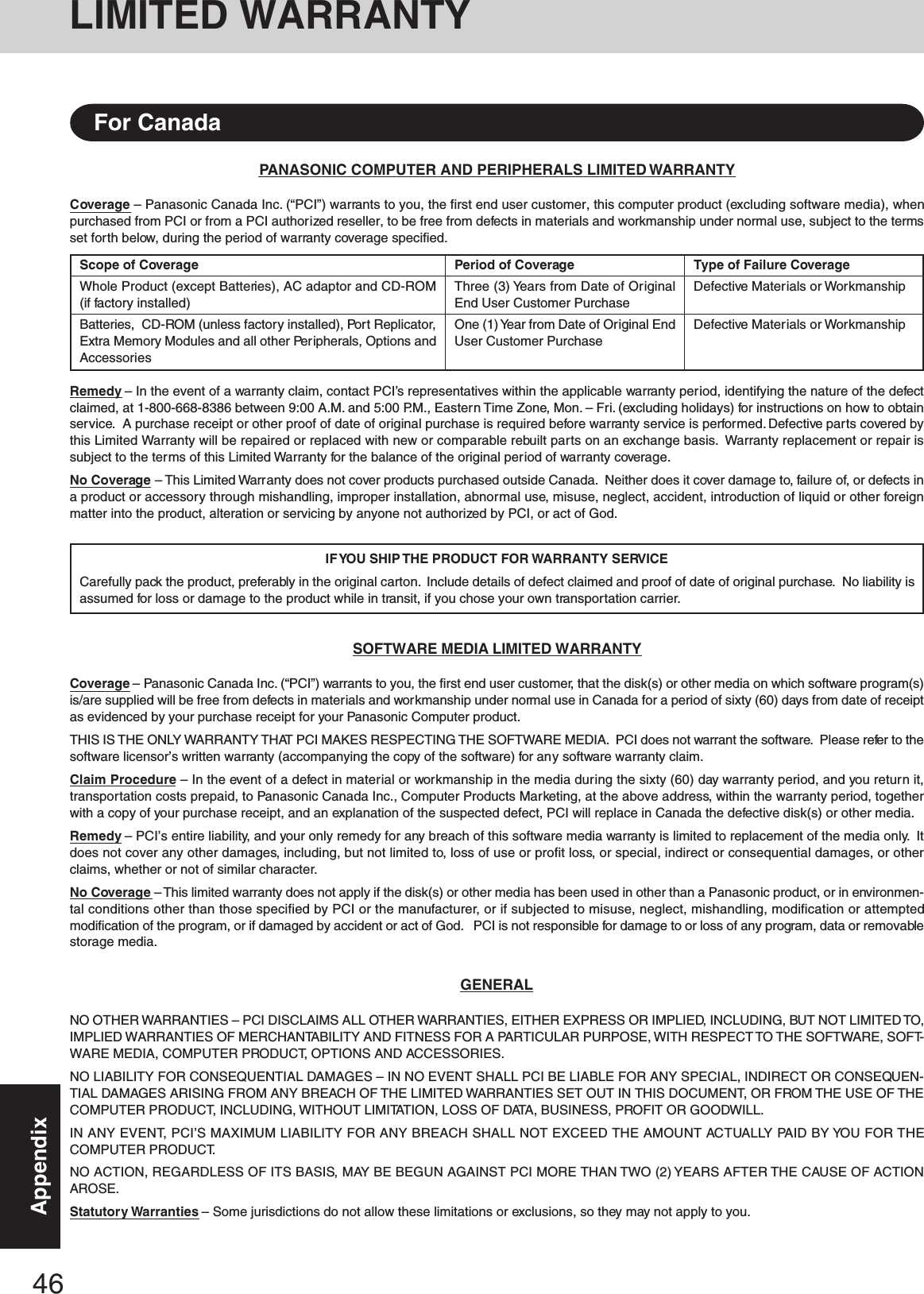 46AppendixPANASONIC COMPUTER AND PERIPHERALS LIMITED WARRANTYCoverage – Panasonic Canada Inc. (“PCI”) warrants to you, the first end user customer, this computer product (excluding software media), whenpurchased from PCI or from a PCI authorized reseller, to be free from defects in materials and workmanship under normal use, subject to the termsset forth below, during the period of warranty coverage specified.Remedy – In the event of a warranty claim, contact PCI’s representatives within the applicable warranty period, identifying the nature of the defectclaimed, at 1-800-668-8386 between 9:00 A.M. and 5:00 P.M., Eastern Time Zone, Mon. – Fri. (excluding holidays) for instructions on how to obtainservice.  A purchase receipt or other proof of date of original purchase is required before warranty service is performed. Defective parts covered bythis Limited Warranty will be repaired or replaced with new or comparable rebuilt parts on an exchange basis.  Warranty replacement or repair issubject to the terms of this Limited Warranty for the balance of the original period of warranty coverage.No Coverage – This Limited Warranty does not cover products purchased outside Canada.  Neither does it cover damage to, failure of, or defects ina product or accessory through mishandling, improper installation, abnormal use, misuse, neglect, accident, introduction of liquid or other foreignmatter into the product, alteration or servicing by anyone not authorized by PCI, or act of God.IF YOU  SHIP  THE  PRODUCT  FOR WARRANTY SERVICECarefully pack the product, preferably in the original carton.  Include details of defect claimed and proof of date of original purchase.  No liability isassumed for loss or damage to the product while in transit, if you chose your own transportation carrier.SOFTWARE MEDIA LIMITED WARRANTYCoverage – Panasonic Canada Inc. (“PCI”) warrants to you, the first end user customer, that the disk(s) or other media on which software program(s)is/are supplied will be free from defects in materials and workmanship under normal use in Canada for a period of sixty (60) days from date of receiptas evidenced by your purchase receipt for your Panasonic Computer product.THIS IS THE ONLY WARRANTY THAT PCI MAKES RESPECTING THE SOFTWARE MEDIA.  PCI does not warrant the software.  Please refer to thesoftware licensor’s written warranty (accompanying the copy of the software) for any software warranty claim.Claim Procedure – In the event of a defect in material or workmanship in the media during the sixty (60) day warranty period, and you return it,transportation costs prepaid, to Panasonic Canada Inc., Computer Products Marketing, at the above address, within the warranty period, togetherwith a copy of your purchase receipt, and an explanation of the suspected defect, PCI will replace in Canada the defective disk(s) or other media.Remedy – PCI’s entire liability, and your only remedy for any breach of this software media warranty is limited to replacement of the media only.  Itdoes not cover any other damages, including, but not limited to, loss of use or profit loss, or special, indirect or consequential damages, or otherclaims, whether or not of similar character.No Coverage – This limited warranty does not apply if the disk(s) or other media has been used in other than a Panasonic product, or in environmen-tal conditions other than those specified by PCI or the manufacturer, or if subjected to misuse, neglect, mishandling, modification or attemptedmodification of the program, or if damaged by accident or act of God.   PCI is not responsible for damage to or loss of any program, data or removablestorage media.GENERALNO OTHER WARRANTIES – PCI DISCLAIMS ALL OTHER WARRANTIES, EITHER EXPRESS OR IMPLIED, INCLUDING, BUT NOT LIMITED TO,IMPLIED WARRANTIES OF MERCHANTABILITY AND FITNESS FOR A PARTICULAR PURPOSE, WITH RESPECT TO THE SOFTWARE, SOFT-WARE MEDIA, COMPUTER PRODUCT, OPTIONS AND ACCESSORIES.NO LIABILITY FOR CONSEQUENTIAL DAMAGES – IN NO EVENT SHALL PCI BE LIABLE FOR ANY SPECIAL, INDIRECT OR CONSEQUEN-TIAL DAMAGES ARISING FROM ANY BREACH OF THE LIMITED WARRANTIES SET OUT IN THIS DOCUMENT, OR FROM THE USE OF THECOMPUTER PRODUCT, INCLUDING, WITHOUT LIMITATION, LOSS OF DATA, BUSINESS, PROFIT OR GOODWILL.IN ANY EVENT, PCI’S MAXIMUM LIABILITY FOR ANY BREACH SHALL NOT EXCEED THE AMOUNT ACTUALLY PAID BY YOU FOR THECOMPUTER PRODUCT.NO ACTION, REGARDLESS OF ITS BASIS, MAY BE BEGUN AGAINST PCI MORE THAN TWO (2) YEARS AFTER THE CAUSE OF ACTIONAROSE.Statutory Warranties – Some jurisdictions do not allow these limitations or exclusions, so they may not apply to you.Scope of CoverageWhole Product (except Batteries), AC adaptor and CD-ROM(if factory installed)Batteries,  CD-ROM (unless factory installed), Port Replicator,Extra Memory Modules and all other Peripherals, Options andAccessoriesPeriod of CoverageThree (3) Years from Date of OriginalEnd User Customer PurchaseOne (1) Year from Date of Original EndUser Customer PurchaseType of Failure CoverageDefective Materials or WorkmanshipDefective Materials or WorkmanshipFor CanadaLIMITED WARRANTY