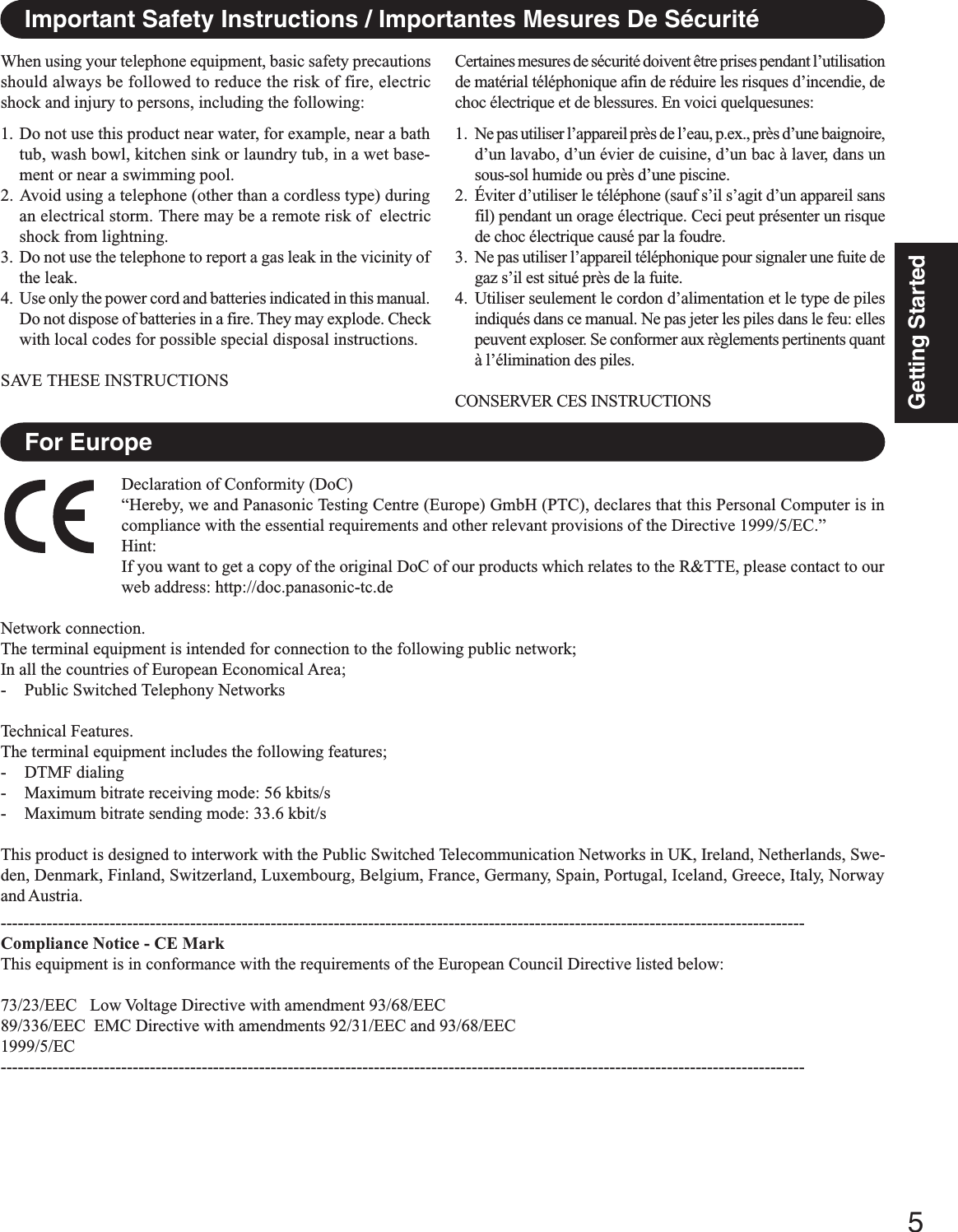 5Getting StartedImportant Safety Instructions / Importantes Mesures De SécuritéWhen using your telephone equipment, basic safety precautionsshould always be followed to reduce the risk of fire, electricshock and injury to persons, including the following:1. Do not use this product near water, for example, near a bathtub, wash bowl, kitchen sink or laundry tub, in a wet base-ment or near a swimming pool.2. Avoid using a telephone (other than a cordless type) duringan electrical storm. There may be a remote risk of  electricshock from lightning.3. Do not use the telephone to report a gas leak in the vicinity ofthe leak.4. Use only the power cord and batteries indicated in this manual.Do not dispose of batteries in a fire. They may explode. Checkwith local codes for possible special disposal instructions.SAVE THESE INSTRUCTIONSCertaines mesures de sécurité doivent être prises pendant l’utilisationde matérial téléphonique afin de réduire les risques d’incendie, dechoc électrique et de blessures. En voici quelquesunes:1. Ne pas utiliser l’appareil près de l’eau, p.ex., près d’une baignoire,d’un lavabo, d’un évier de cuisine, d’un bac à laver, dans unsous-sol humide ou près d’une piscine.2. Éviter d’utiliser le téléphone (sauf s’il s’agit d’un appareil sansfil) pendant un orage électrique. Ceci peut présenter un risquede choc électrique causé par la foudre.3. Ne pas utiliser l’appareil téléphonique pour signaler une fuite degaz s’il est situé près de la fuite.4. Utiliser seulement le cordon d’alimentation et le type de pilesindiqués dans ce manual. Ne pas jeter les piles dans le feu: ellespeuvent exploser. Se conformer aux règlements pertinents quantà l’élimination des piles.CONSERVER CES INSTRUCTIONSFor EuropeDeclaration of Conformity (DoC)“Hereby, we and Panasonic Testing Centre (Europe) GmbH (PTC), declares that this Personal Computer is incompliance with the essential requirements and other relevant provisions of the Directive 1999/5/EC.”Hint:If you want to get a copy of the original DoC of our products which relates to the R&amp;TTE, please contact to ourweb address: http://doc.panasonic-tc.deNetwork connection.The terminal equipment is intended for connection to the following public network;In all the countries of European Economical Area;- Public Switched Telephony NetworksTechnical Features.The terminal equipment includes the following features;- DTMF dialing- Maximum bitrate receiving mode: 56 kbits/s- Maximum bitrate sending mode: 33.6 kbit/sThis product is designed to interwork with the Public Switched Telecommunication Networks in UK, Ireland, Netherlands, Swe-den, Denmark, Finland, Switzerland, Luxembourg, Belgium, France, Germany, Spain, Portugal, Iceland, Greece, Italy, Norwayand Austria.--------------------------------------------------------------------------------------------------------------------------------------------Compliance Notice - CE MarkThis equipment is in conformance with the requirements of the European Council Directive listed below:73/23/EEC   Low Voltage Directive with amendment 93/68/EEC89/336/EEC  EMC Directive with amendments 92/31/EEC and 93/68/EEC1999/5/EC--------------------------------------------------------------------------------------------------------------------------------------------