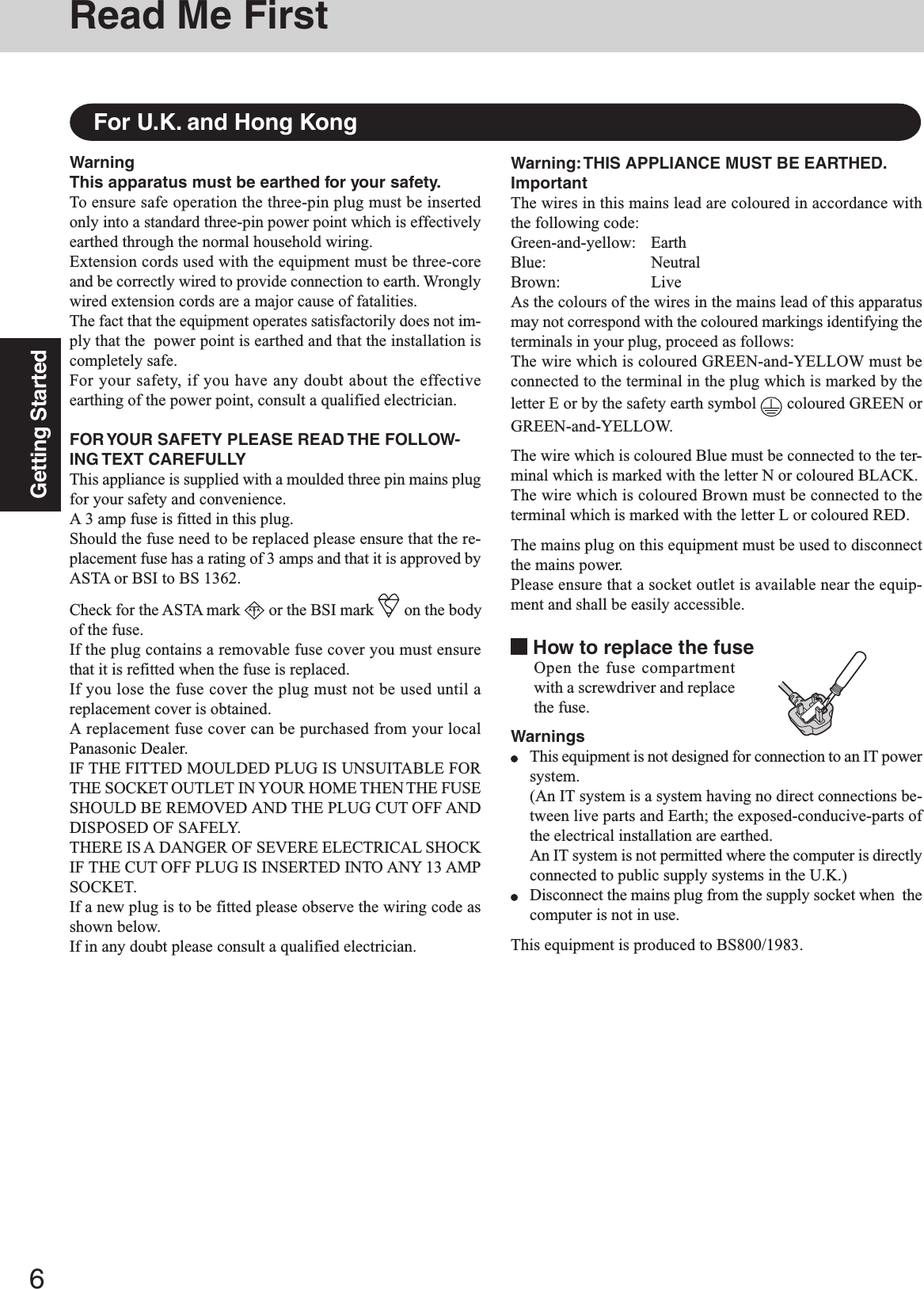 6Getting StartedRead Me FirstWarning: THIS  APPLIANCE MUST BE EARTHED.ImportantThe wires in this mains lead are coloured in accordance withthe following code:Green-and-yellow: EarthBlue: NeutralBrown: LiveAs the colours of the wires in the mains lead of this apparatusmay not correspond with the coloured markings identifying theterminals in your plug, proceed as follows:The wire which is coloured GREEN-and-YELLOW must beconnected to the terminal in the plug which is marked by theletter E or by the safety earth symbol   coloured GREEN orGREEN-and-YELLOW.The wire which is coloured Blue must be connected to the ter-minal which is marked with the letter N or coloured BLACK.The wire which is coloured Brown must be connected to theterminal which is marked with the letter L or coloured RED.The mains plug on this equipment must be used to disconnectthe mains power.Please ensure that a socket outlet is available near the equip-ment and shall be easily accessible. How to replace the fuseOpen the fuse compartmentwith a screwdriver and replacethe fuse.WarningsThis equipment is not designed for connection to an IT powersystem.(An IT system is a system having no direct connections be-tween live parts and Earth; the exposed-conducive-parts ofthe electrical installation are earthed.An IT system is not permitted where the computer is directlyconnected to public supply systems in the U.K.)Disconnect the mains plug from the supply socket when  thecomputer is not in use.This equipment is produced to BS800/1983.WarningThis apparatus must be earthed for your safety.To ensure safe operation the three-pin plug must be insertedonly into a standard three-pin power point which is effectivelyearthed through the normal household wiring.Extension cords used with the equipment must be three-coreand be correctly wired to provide connection to earth. Wronglywired extension cords are a major cause of fatalities.The fact that the equipment operates satisfactorily does not im-ply that the  power point is earthed and that the installation iscompletely safe.For your safety, if you have any doubt about the effectiveearthing of the power point, consult a qualified electrician.FOR YOUR SAFETY PLEASE READ THE FOLLOW-ING TEXT CAREFULLYThis appliance is supplied with a moulded three pin mains plugfor your safety and convenience.A 3 amp fuse is fitted in this plug.Should the fuse need to be replaced please ensure that the re-placement fuse has a rating of 3 amps and that it is approved byASTA or BSI to BS 1362.Check for the ASTA mark A S A or the BSI mark   on the bodyof the fuse.If the plug contains a removable fuse cover you must ensurethat it is refitted when the fuse is replaced.If you lose the fuse cover the plug must not be used until areplacement cover is obtained.A replacement fuse cover can be purchased from your localPanasonic Dealer.IF THE FITTED MOULDED PLUG IS UNSUITABLE FORTHE SOCKET OUTLET IN YOUR HOME THEN THE FUSESHOULD BE REMOVED AND THE PLUG CUT OFF ANDDISPOSED OF SAFELY.THERE IS A DANGER OF SEVERE ELECTRICAL SHOCKIF THE CUT OFF PLUG IS INSERTED INTO ANY 13 AMPSOCKET.If a new plug is to be fitted please observe the wiring code asshown below.If in any doubt please consult a qualified electrician.For U.K. and Hong Kong