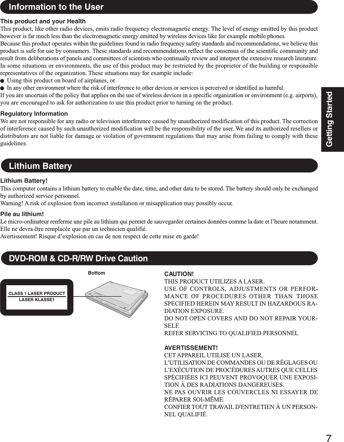 7Getting StartedThis product and your HealthThis product, like other radio devices, emits radio frequency electromagnetic energy. The level of energy emitted by this producthowever is far much less than the electromagnetic energy emitted by wireless devices like for example mobile phones.Because this product operates within the guidelines found in radio frequency safety standards and recommendations, we believe thisproduct is safe for use by consumers. These standards and recommendations reflect the consensus of the scientific community andresult from deliberations of panels and committees of scientists who continually review and interpret the extensive research literature.In some situations or environments, the use of this product may be restricted by the proprietor of the building or responsiblerepresentatives of the organization. These situations may for example include:Using this product on board of airplanes, orIn any other environment where the risk of interference to other devices or services is perceived or identified as harmful.If you are uncertain of the policy that applies on the use of wireless devices in a specific organization or environment (e.g. airports),you are encouraged to ask for authorization to use this product prior to turning on the product.Regulatory InformationWe are not responsible for any radio or television interference caused by unauthorized modification of this product. The correctionof interference caused by such unauthorized modification will be the responsibility of the user. We and its authorized resellers ordistributors are not liable for damage or violation of government regulations that may arise from failing to comply with theseguidelines.Information to the UserLithium BatteryLithium Battery!This computer contains a lithium battery to enable the date, time, and other data to be stored. The battery should only be exchangedby authorized service personnel.Warning! A risk of explosion from incorrect installation or misapplication may possibly occur.Pile au lithium!Le micro-ordinateur renferme une pile au lithium qui permet de sauvegarder certaines données comme la date et l’heure notamment.Elle ne devra être remplacée que par un technicien qualifié.Avertissement! Risque d’explosion en cas de non respect de cette mise en garde!DVD-ROM &amp; CD-R/RW Drive CautionCAUTION!THIS PRODUCT UTILIZES A LASER.USE OF CONTROLS, ADJUSTMENTS OR PERFOR-MANCE OF PROCEDURES OTHER THAN  THOSESPECIFIED HEREIN MAY RESULT IN HAZARDOUS RA-DIATION EXPOSURE.DO NOT OPEN COVERS AND DO NOT REPAIR YOUR-SELF.REFER SERVICING TO QUALIFIED PERSONNELAVERTISSEMENT!CET APPAREIL UTILISE UN LASER.L’UTILISATION DE COMMANDES OU DE RÉGLAGES OUL’EXÉCUTION DE PROCÉDURES AUTRES QUE CELLESSPÉCIFIÉES ICI PEUVENT PROVOQUER UNE EXPOSI-TION À DES RADIATIONS DANGEREUSES.NE PAS OUVRIR LES COUVERCLES NI ESSAYER DERÉPARER SOI-MÊME.CONFIER TOUT TRAVAIL D&apos;ENTRETIEN À UN PERSON-NEL QUALIFIÉ.BottomCLASS 1 LASER PRODUCTLASER KLASSE1