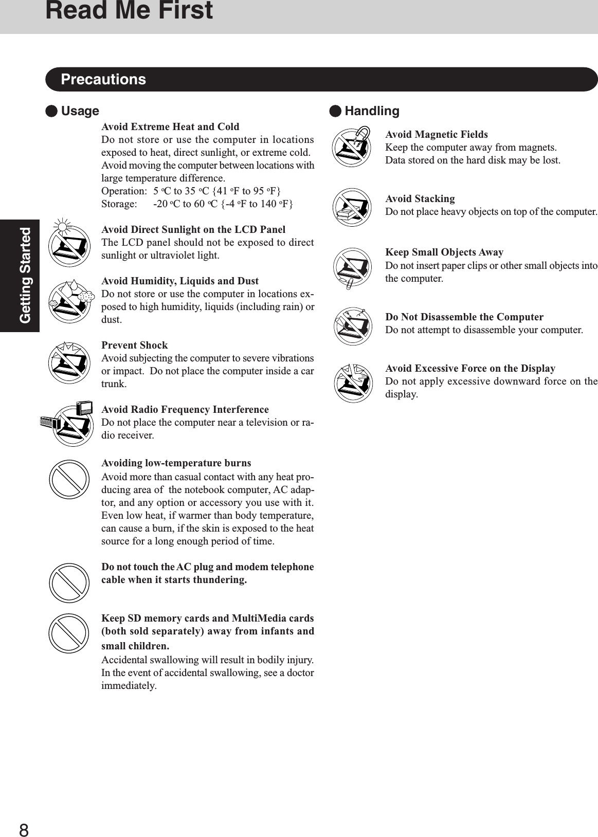 8Getting StartedRead Me FirstPrecautionsAvoid Extreme Heat and ColdDo not store or use the computer in locationsexposed to heat, direct sunlight, or extreme cold.Avoid moving the computer between locations withlarge temperature difference.Operation: 5 oC to 35 oC {41 oF to 95 oF}Storage: -20 oC to 60 oC {-4 oF to 140 oF}Avoid Direct Sunlight on the LCD PanelThe LCD panel should not be exposed to directsunlight or ultraviolet light.Avoid Humidity, Liquids and DustDo not store or use the computer in locations ex-posed to high humidity, liquids (including rain) ordust.Prevent ShockAvoid subjecting the computer to severe vibrationsor impact.  Do not place the computer inside a cartrunk.Avoid Radio Frequency InterferenceDo not place the computer near a television or ra-dio receiver.Avoiding low-temperature burnsAvoid more than casual contact with any heat pro-ducing area of  the notebook computer, AC adap-tor, and any option or accessory you use with it.Even low heat, if warmer than body temperature,can cause a burn, if the skin is exposed to the heatsource for a long enough period of time.Do not touch the AC plug and modem telephonecable when it starts thundering.Keep SD memory cards and MultiMedia cards(both sold separately) away from infants andsmall children.Accidental swallowing will result in bodily injury.In the event of accidental swallowing, see a doctorimmediately. Usage  HandlingAvoid Magnetic FieldsKeep the computer away from magnets.Data stored on the hard disk may be lost.Avoid StackingDo not place heavy objects on top of the computer.Keep Small Objects AwayDo not insert paper clips or other small objects intothe computer.Do Not Disassemble the ComputerDo not attempt to disassemble your computer.Avoid Excessive Force on the DisplayDo not apply excessive downward force on thedisplay.