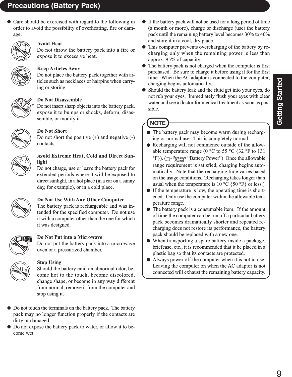9Getting StartedPrecautions (Battery Pack)NOTEThe battery pack may become warm during recharg-ing or normal use.  This is completely normal.Recharging will not commence outside of the allow-able temperature range (0 °C to 55 °C {32 °F to 131°F}). (   “Battery Power”)  Once the allowablerange requirement is satisfied, charging begins auto-matically.  Note that the recharging time varies basedon the usage conditions. (Recharging takes longer thanusual when the temperature is 10 °C {50 °F} or less.)If the temperature is low, the operating time is short-ened.  Only use the computer within the allowable tem-perature range.The battery pack is a consumable item.  If the amountof time the computer can be run off a particular batterypack becomes dramatically shorter and repeated re-charging does not restore its performance, the batterypack should be replaced with a new one.When transporting a spare battery inside a package,briefcase, etc., it is recommended that it be placed in aplastic bag so that its contacts are protected.Always power off the computer when it is not in use.Leaving the computer on when the AC adaptor is notconnected will exhaust the remaining battery capacity.Care should be exercised with regard to the following inorder to avoid the possibility of overheating, fire or dam-age.Avoid HeatDo not throw the battery pack into a fire orexpose it to excessive heat.Keep Articles AwayDo not place the battery pack together with ar-ticles such as necklaces or hairpins when carry-ing or storing.Do Not DisassembleDo not insert sharp objects into the battery pack,expose it to bumps or shocks, deform, disas-semble, or modify it.Do Not ShortDo not short the positive (+) and negative (-)contacts.Avoid Extreme Heat, Cold and Direct Sun-lightDo not charge, use or leave the battery pack forextended periods where it will be exposed todirect sunlight, in a hot place (in a car on a sunnyday, for example), or in a cold place.Do Not Use With Any Other ComputerThe battery pack is rechargeable and was in-tended for the specified computer.  Do not useit with a computer other than the one for whichit was designed.Do Not Put into a MicrowaveDo not put the battery pack into a microwaveoven or a pressurized chamber.Stop UsingShould the battery emit an abnormal odor, be-come hot to the touch, become discolored,change shape, or become in any way differentfrom normal, remove it from the computer andstop using it.If the battery pack will not be used for a long period of time(a month or more), charge or discharge (use) the batterypack until the remaining battery level becomes 30% to 40%and store it in a cool, dry place.This computer prevents overcharging of the battery by re-charging only when the remaining power is less thanapprox. 95% of capacity.The battery pack is not charged when the computer is firstpurchased.  Be sure to charge it before using it for the firsttime.  When the AC adaptor is connected to the computer,charging begins automatically.Should the battery leak and the fluid get into your eyes, donot rub your eyes.  Immediately flush your eyes with clearwater and see a doctor for medical treatment as soon as pos-sible.Do not touch the terminals on the battery pack.  The batterypack may no longer function properly if the contacts aredirty or damaged.Do not expose the battery pack to water, or allow it to be-come wet.
