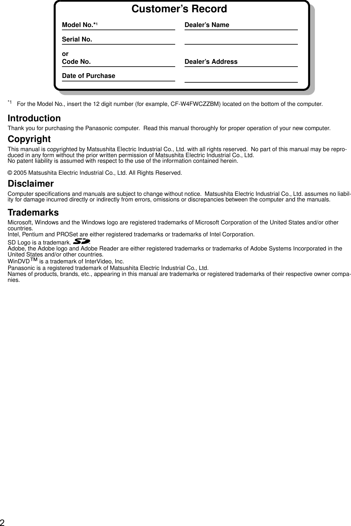 2*1 For the Model No., insert the 12 digit number (for example, CF-W4FWCZZBM) located on the bottom of the computer.IntroductionThank you for purchasing the Panasonic computer.  Read this manual thoroughly for proper operation of your new computer.CopyrightThis manual is copyrighted by Matsushita Electric Industrial Co., Ltd. with all rights reserved.  No part of this manual may be repro-duced in any form without the prior written permission of Matsushita Electric Industrial Co., Ltd.No patent liability is assumed with respect to the use of the information contained herein.© 2005 Matsushita Electric Industrial Co., Ltd. All Rights Reserved.DisclaimerComputer specifications and manuals are subject to change without notice.  Matsushita Electric Industrial Co., Ltd. assumes no liabil-ity for damage incurred directly or indirectly from errors, omissions or discrepancies between the computer and the manuals.TrademarksMicrosoft, Windows and the Windows logo are registered trademarks of Microsoft Corporation of the United States and/or other countries.Intel, Pentium and PROSet are either registered trademarks or trademarks of Intel Corporation.SD Logo is a trademark. Adobe, the Adobe logo and Adobe Reader are either registered trademarks or trademarks of Adobe Systems Incorporated in the United States and/or other countries.WinDVD™ is a trademark of InterVideo, Inc.Panasonic is a registered trademark of Matsushita Electric Industrial Co., Ltd.Names of products, brands, etc., appearing in this manual are trademarks or registered trademarks of their respective owner compa-nies.Customer’s RecordModel No.*1Serial No.orCode No.Date of PurchaseDealer’s NameDealer’s Address