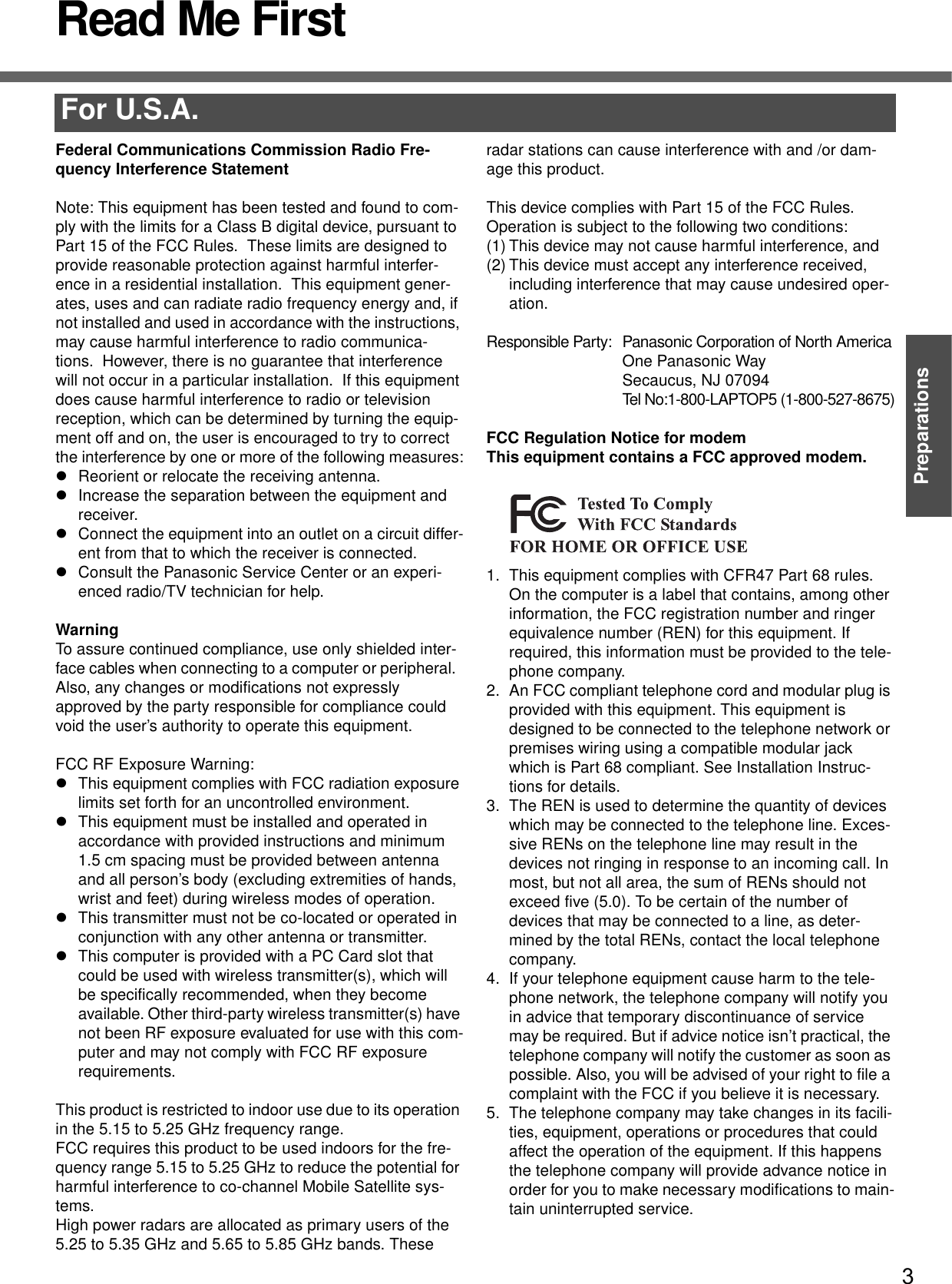 3PreparationsRead Me FirstFor U.S.A.Federal Communications Commission Radio Fre-quency Interference StatementNote: This equipment has been tested and found to com-ply with the limits for a Class B digital device, pursuant to Part 15 of the FCC Rules.  These limits are designed to provide reasonable protection against harmful interfer-ence in a residential installation.  This equipment gener-ates, uses and can radiate radio frequency energy and, if not installed and used in accordance with the instructions, may cause harmful interference to radio communica-tions.  However, there is no guarantee that interference will not occur in a particular installation.  If this equipment does cause harmful interference to radio or television reception, which can be determined by turning the equip-ment off and on, the user is encouraged to try to correct the interference by one or more of the following measures:zReorient or relocate the receiving antenna.zIncrease the separation between the equipment and receiver.zConnect the equipment into an outlet on a circuit differ-ent from that to which the receiver is connected.zConsult the Panasonic Service Center or an experi-enced radio/TV technician for help.WarningTo assure continued compliance, use only shielded inter-face cables when connecting to a computer or peripheral.  Also, any changes or modifications not expressly approved by the party responsible for compliance could void the user’s authority to operate this equipment.FCC RF Exposure Warning:zThis equipment complies with FCC radiation exposure limits set forth for an uncontrolled environment.zThis equipment must be installed and operated in accordance with provided instructions and minimum 1.5 cm spacing must be provided between antenna and all person’s body (excluding extremities of hands, wrist and feet) during wireless modes of operation.zThis transmitter must not be co-located or operated in conjunction with any other antenna or transmitter.zThis computer is provided with a PC Card slot that could be used with wireless transmitter(s), which will be specifically recommended, when they become available. Other third-party wireless transmitter(s) have not been RF exposure evaluated for use with this com-puter and may not comply with FCC RF exposure requirements.This product is restricted to indoor use due to its operation in the 5.15 to 5.25 GHz frequency range.FCC requires this product to be used indoors for the fre-quency range 5.15 to 5.25 GHz to reduce the potential for harmful interference to co-channel Mobile Satellite sys-tems.High power radars are allocated as primary users of the 5.25 to 5.35 GHz and 5.65 to 5.85 GHz bands. These radar stations can cause interference with and /or dam-age this product.This device complies with Part 15 of the FCC Rules.  Operation is subject to the following two conditions:(1) This device may not cause harmful interference, and(2) This device must accept any interference received, including interference that may cause undesired oper-ation.Responsible Party: Panasonic Corporation of North AmericaOne Panasonic WaySecaucus, NJ 07094Tel No:1-800-LAPTOP5 (1-800-527-8675)FCC Regulation Notice for modemThis equipment contains a FCC approved modem.1. This equipment complies with CFR47 Part 68 rules. On the computer is a label that contains, among other information, the FCC registration number and ringer equivalence number (REN) for this equipment. If required, this information must be provided to the tele-phone company.2. An FCC compliant telephone cord and modular plug is provided with this equipment. This equipment is designed to be connected to the telephone network or premises wiring using a compatible modular jack which is Part 68 compliant. See Installation Instruc-tions for details.3. The REN is used to determine the quantity of devices which may be connected to the telephone line. Exces-sive RENs on the telephone line may result in the devices not ringing in response to an incoming call. In most, but not all area, the sum of RENs should not exceed five (5.0). To be certain of the number of devices that may be connected to a line, as deter-mined by the total RENs, contact the local telephone company.4. If your telephone equipment cause harm to the tele-phone network, the telephone company will notify you in advice that temporary discontinuance of service may be required. But if advice notice isn’t practical, the telephone company will notify the customer as soon as possible. Also, you will be advised of your right to file a complaint with the FCC if you believe it is necessary.5. The telephone company may take changes in its facili-ties, equipment, operations or procedures that could affect the operation of the equipment. If this happens the telephone company will provide advance notice in order for you to make necessary modifications to main-tain uninterrupted service.