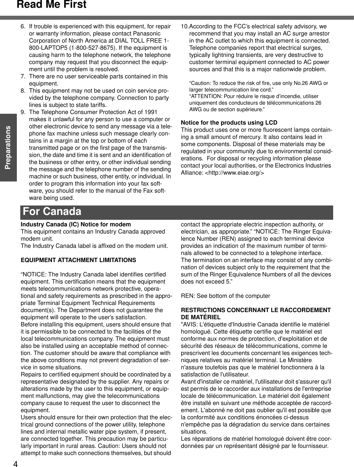 Read Me First4Getting StartedPreparations6. If trouble is experienced with this equipment, for repair or warranty information, please contact Panasonic Corporation of North America at DIAL TOLL FREE 1-800-LAPTOP5 (1-800-527-8675). If the equipment is causing harm to the telephone network, the telephone company may request that you disconnect the equip-ment until the problem is resolved.7. There are no user serviceable parts contained in this equipment.8. This equipment may not be used on coin service pro-vided by the telephone company. Connection to party lines is subject to state tariffs.9. The Telephone Consumer Protection Act of 1991 makes it unlawful for any person to use a computer or other electronic device to send any message via a tele-phone fax machine unless such message clearly con-tains in a margin at the top or bottom of each transmitted page or on the first page of the transmis-sion, the date and time it is sent and an identification of the business or other entry, or other individual sending the message and the telephone number of the sending machine or such business, other entity, or individual. In order to program this information into your fax soft-ware, you should refer to the manual of the Fax soft-ware being used.10.According to the FCC’s electrical safety advisory, we recommend that you may install an AC surge arrestor in the AC outlet to which this equipment is connected. Telephone companies report that electrical surges, typically lightning transients, are very destructive to customer terminal equipment connected to AC power sources and that this is a major nationwide problem.“Caution: To reduce the risk of fire, use only No.26 AWG or larger telecommunication line cord.”“ATTENTION: Pour réduire le risque d’incendie, utiliser uniquement des conducteurs de télécommunications 26 AWG ou de section supérieure.”Notice for the products using LCDThis product uses one or more fluorescent lamps contain-ing a small amount of mercury. It also contains lead in some components. Disposal of these materials may be regulated in your community due to environmental consid-erations.  For disposal or recycling information please contact your local authorities, or the Electronics Industries Alliance: &lt;http://www.eiae.org/&gt;For CanadaIndustry Canada (IC) Notice for modemThis equipment contains an Industry Canada approved modem unit.The Industry Canada label is affixed on the modem unit.EQUIPMENT ATTACHMENT LIMITATIONS“NOTICE: The Industry Canada label identifies certified equipment. This certification means that the equipment meets telecommunications network protective, opera-tional and safety requirements as prescribed in the appro-priate Terminal Equipment Technical Requirements document(s). The Department does not guarantee the equipment will operate to the user’s satisfaction.Before installing this equipment, users should ensure that it is permissible to be connected to the facilities of the local telecommunications company. The equipment must also be installed using an acceptable method of connec-tion. The customer should be aware that compliance with the above conditions may not prevent degradation of ser-vice in some situations.Repairs to certified equipment should be coordinated by a representative designated by the supplier. Any repairs or alterations made by the user to this equipment, or equip-ment malfunctions, may give the telecommunications company cause to request the user to disconnect the equipment.Users should ensure for their own protection that the elec-trical ground connections of the power utility, telephone lines and internal metallic water pipe system, if present, are connected together. This precaution may be particu-larly important in rural areas. Caution: Users should not attempt to make such connections themselves, but should contact the appropriate electric inspection authority, or electrician, as appropriate.” “NOTICE: The Ringer Equiva-lence Number (REN) assigned to each terminal device provides an indication of the maximum number of termi-nals allowed to be connected to a telephone interface. The termination on an interface may consist of any combi-nation of devices subject only to the requirement that the sum of the Ringer Equivalence Numbers of all the devices does not exceed 5.”REN: See bottom of the computerRESTRICTIONS CONCERNANT LE RACCORDEMENT DE MATÉRIEL&quot;AVIS: L&apos;étiquette d&apos;Industrie Canada identifie le matériel homologué. Cette étiquette certifie que le matériel est conforme aux normes de protection, d&apos;exploitation et de sécurité des réseaux de télécommunications, comme le prescrivent les documents concernant les exigences tech-niques relatives au matériel terminal. Le Ministère n&apos;assure toutefois pas que le matériel fonctionnera à la satisfaction de l&apos;utilisateur.Avant d&apos;installer ce matériel, l&apos;utilisateur doit s&apos;assurer qu&apos;il est permis de le raccorder aux installations de l&apos;entreprise locale de télécommunication. Le matériel doit également être installé en suivant une méthode acceptée de raccord-ement. L&apos;abonné ne doit pas oublier qu&apos;il est possible que la conformité aux conditions énoncées ci-dessus n&apos;empêche pas la dégradation du service dans certaines situations.Les réparations de matériel homologué doivent être coor-données par un représentant désigné par le fournisseur.