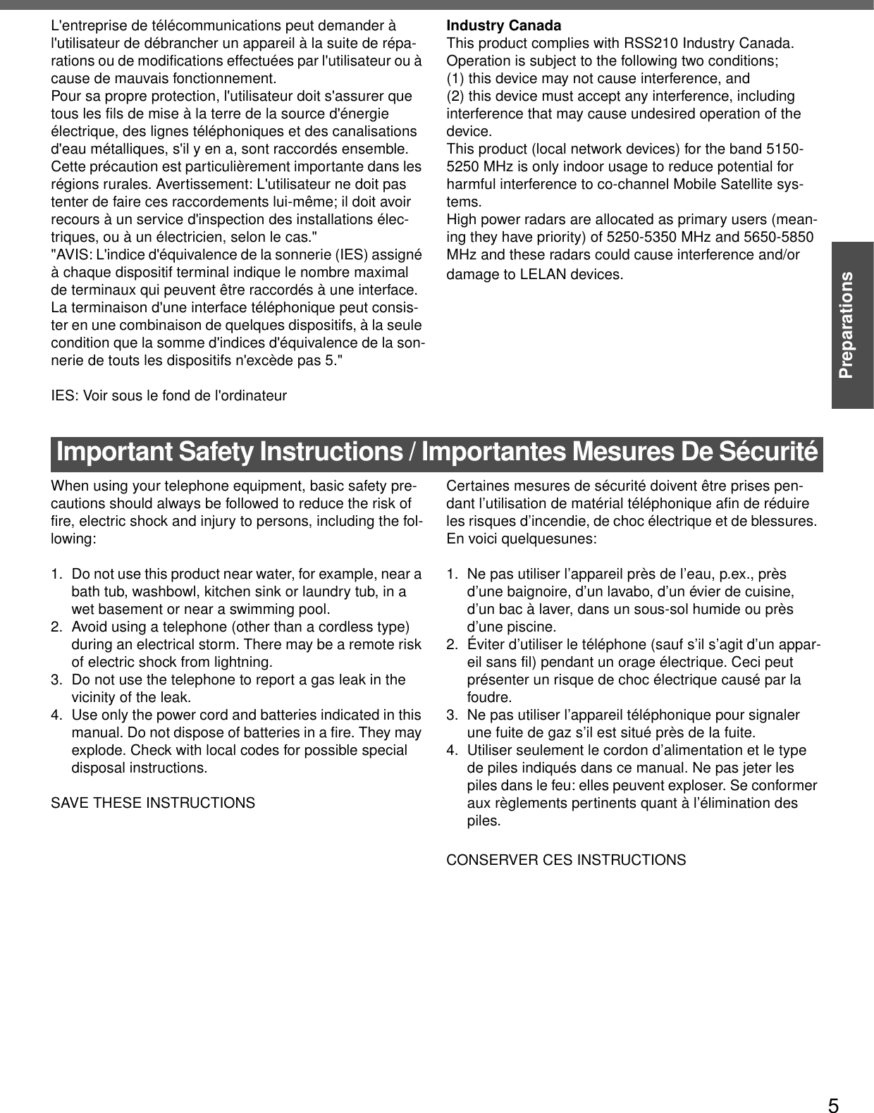 5PreparationsL&apos;entreprise de télécommunications peut demander à l&apos;utilisateur de débrancher un appareil à la suite de répa-rations ou de modifications effectuées par l&apos;utilisateur ou à cause de mauvais fonctionnement.Pour sa propre protection, l&apos;utilisateur doit s&apos;assurer que tous les fils de mise à la terre de la source d&apos;énergieélectrique, des lignes téléphoniques et des canalisations d&apos;eau métalliques, s&apos;il y en a, sont raccordés ensemble.Cette précaution est particulièrement importante dans les régions rurales. Avertissement: L&apos;utilisateur ne doit pas tenter de faire ces raccordements lui-même; il doit avoir recours à un service d&apos;inspection des installations élec-triques, ou à un électricien, selon le cas.&quot;&quot;AVIS: L&apos;indice d&apos;équivalence de la sonnerie (IES) assigné à chaque dispositif terminal indique le nombre maximal de terminaux qui peuvent être raccordés à une interface. La terminaison d&apos;une interface téléphonique peut consis-ter en une combinaison de quelques dispositifs, à la seule condition que la somme d&apos;indices d&apos;équivalence de la son-nerie de touts les dispositifs n&apos;excède pas 5.&quot;IES: Voir sous le fond de l&apos;ordinateurIndustry CanadaThis product complies with RSS210 Industry Canada.Operation is subject to the following two conditions;(1) this device may not cause interference, and (2) this device must accept any interference, including interference that may cause undesired operation of the device.This product (local network devices) for the band 5150-5250 MHz is only indoor usage to reduce potential for harmful interference to co-channel Mobile Satellite sys-tems.High power radars are allocated as primary users (mean-ing they have priority) of 5250-5350 MHz and 5650-5850 MHz and these radars could cause interference and/or damage to LELAN devices.Important Safety Instructions / Importantes Mesures De SécuritéWhen using your telephone equipment, basic safety pre-cautions should always be followed to reduce the risk of fire, electric shock and injury to persons, including the fol-lowing: 1. Do not use this product near water, for example, near a bath tub, washbowl, kitchen sink or laundry tub, in a wet basement or near a swimming pool.2. Avoid using a telephone (other than a cordless type) during an electrical storm. There may be a remote risk of electric shock from lightning.3. Do not use the telephone to report a gas leak in the vicinity of the leak.4. Use only the power cord and batteries indicated in this manual. Do not dispose of batteries in a fire. They may explode. Check with local codes for possible special disposal instructions.SAVE THESE INSTRUCTIONSCertaines mesures de sécurité doivent être prises pen-dant l’utilisation de matérial téléphonique afin de réduire les risques d’incendie, de choc électrique et de blessures. En voici quelquesunes:1.  Ne pas utiliser l’appareil près de l’eau, p.ex., près d’une baignoire, d’un lavabo, d’un évier de cuisine, d’un bac à laver, dans un sous-sol humide ou près d’une piscine.2. Éviter d’utiliser le téléphone (sauf s’il s’agit d’un appar-eil sans fil) pendant un orage électrique. Ceci peut présenter un risque de choc électrique causé par la foudre.3.  Ne pas utiliser l’appareil téléphonique pour signaler une fuite de gaz s’il est situé près de la fuite.4.  Utiliser seulement le cordon d’alimentation et le type de piles indiqués dans ce manual. Ne pas jeter les piles dans le feu: elles peuvent exploser. Se conformer aux règlements pertinents quant à l’élimination des piles.CONSERVER CES INSTRUCTIONS