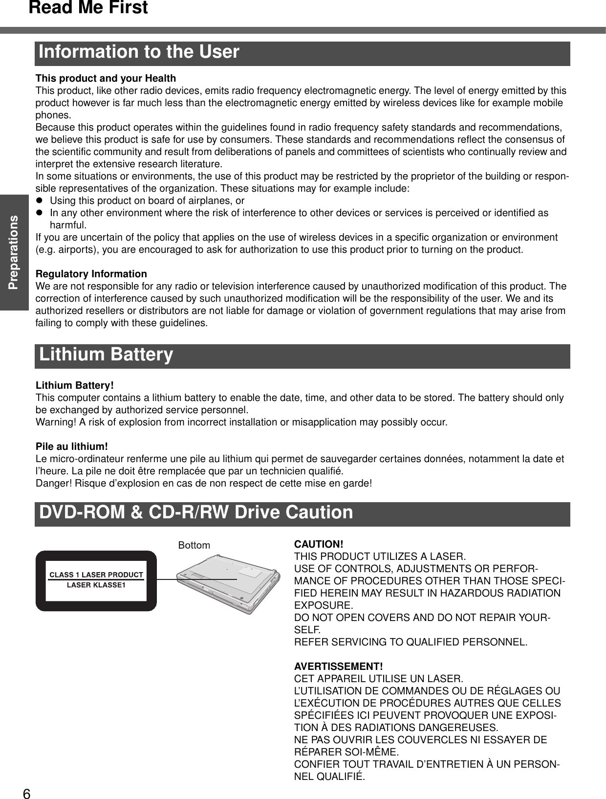 Read Me First6Getting StartedPreparationsInformation to the UserThis product and your HealthThis product, like other radio devices, emits radio frequency electromagnetic energy. The level of energy emitted by this product however is far much less than the electromagnetic energy emitted by wireless devices like for example mobile phones.Because this product operates within the guidelines found in radio frequency safety standards and recommendations, we believe this product is safe for use by consumers. These standards and recommendations reflect the consensus of the scientific community and result from deliberations of panels and committees of scientists who continually review and interpret the extensive research literature.In some situations or environments, the use of this product may be restricted by the proprietor of the building or respon-sible representatives of the organization. These situations may for example include:zUsing this product on board of airplanes, orzIn any other environment where the risk of interference to other devices or services is perceived or identified as harmful.If you are uncertain of the policy that applies on the use of wireless devices in a specific organization or environment (e.g. airports), you are encouraged to ask for authorization to use this product prior to turning on the product.Regulatory InformationWe are not responsible for any radio or television interference caused by unauthorized modification of this product. The correction of interference caused by such unauthorized modification will be the responsibility of the user. We and its authorized resellers or distributors are not liable for damage or violation of government regulations that may arise from failing to comply with these guidelines.Lithium Battery!This computer contains a lithium battery to enable the date, time, and other data to be stored. The battery should only be exchanged by authorized service personnel.Warning! A risk of explosion from incorrect installation or misapplication may possibly occur.Pile au lithium!Le micro-ordinateur renferme une pile au lithium qui permet de sauvegarder certaines données, notamment la date et l’heure. La pile ne doit être remplacée que par un technicien qualifié.Danger! Risque d’explosion en cas de non respect de cette mise en garde!CAUTION!THIS PRODUCT UTILIZES A LASER.USE OF CONTROLS, ADJUSTMENTS OR PERFOR-MANCE OF PROCEDURES OTHER THAN THOSE SPECI-FIED HEREIN MAY RESULT IN HAZARDOUS RADIATION EXPOSURE.DO NOT OPEN COVERS AND DO NOT REPAIR YOUR-SELF.REFER SERVICING TO QUALIFIED PERSONNEL.AVERTISSEMENT!CET APPAREIL UTILISE UN LASER.L’UTILISATION DE COMMANDES OU DE RÉGLAGES OU L’EXÉCUTION DE PROCÉDURES AUTRES QUE CELLES SPÉCIFIÉES ICI PEUVENT PROVOQUER UNE EXPOSI-TION À DES RADIATIONS DANGEREUSES.NE PAS OUVRIR LES COUVERCLES NI ESSAYER DE RÉPARER SOI-MÊME.CONFIER TOUT TRAVAIL D’ENTRETIEN À UN PERSON-NEL QUALIFIÉ.Lithium BatteryDVD-ROM &amp; CD-R/RW Drive Caution