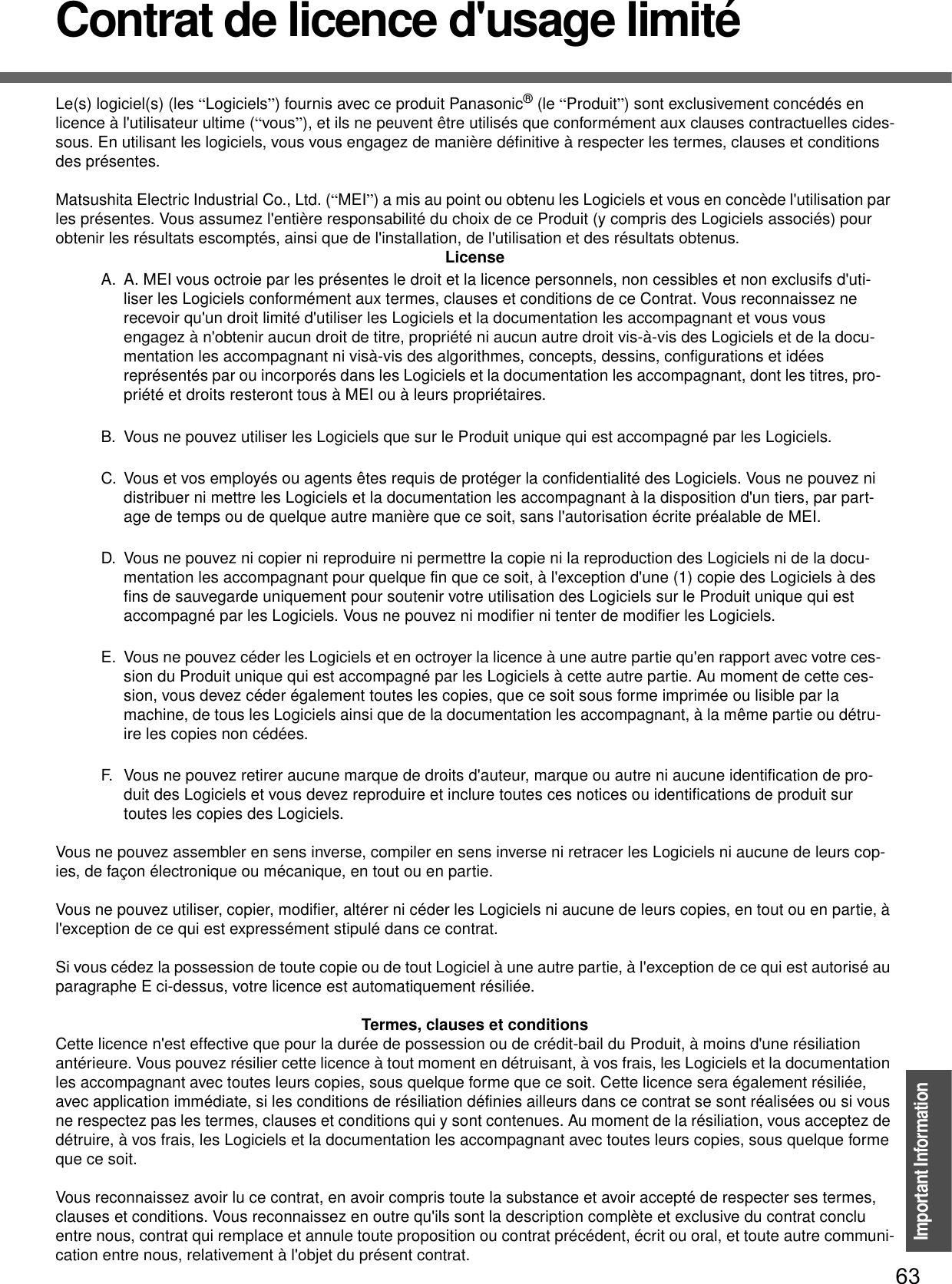 63Important InformationContrat de licence d&apos;usage limitéLe(s) logiciel(s) (les “Logiciels”) fournis avec ce produit Panasonic® (le “Produit”) sont exclusivement concédés en licence à l&apos;utilisateur ultime (“vous”), et ils ne peuvent être utilisés que conformément aux clauses contractuelles cides-sous. En utilisant les logiciels, vous vous engagez de manière définitive à respecter les termes, clauses et conditions des présentes.Matsushita Electric Industrial Co., Ltd. (“MEI”) a mis au point ou obtenu les Logiciels et vous en concède l&apos;utilisation par les présentes. Vous assumez l&apos;entière responsabilité du choix de ce Produit (y compris des Logiciels associés) pour obtenir les résultats escomptés, ainsi que de l&apos;installation, de l&apos;utilisation et des résultats obtenus.LicenseA. A. MEI vous octroie par les présentes le droit et la licence personnels, non cessibles et non exclusifs d&apos;uti-liser les Logiciels conformément aux termes, clauses et conditions de ce Contrat. Vous reconnaissez ne recevoir qu&apos;un droit limité d&apos;utiliser les Logiciels et la documentation les accompagnant et vous vous engagez à n&apos;obtenir aucun droit de titre, propriété ni aucun autre droit vis-à-vis des Logiciels et de la docu-mentation les accompagnant ni visà-vis des algorithmes, concepts, dessins, configurations et idées représentés par ou incorporés dans les Logiciels et la documentation les accompagnant, dont les titres, pro-priété et droits resteront tous à MEI ou à leurs propriétaires.B. Vous ne pouvez utiliser les Logiciels que sur le Produit unique qui est accompagné par les Logiciels.C. Vous et vos employés ou agents êtes requis de protéger la confidentialité des Logiciels. Vous ne pouvez ni distribuer ni mettre les Logiciels et la documentation les accompagnant à la disposition d&apos;un tiers, par part-age de temps ou de quelque autre manière que ce soit, sans l&apos;autorisation écrite préalable de MEI.D. Vous ne pouvez ni copier ni reproduire ni permettre la copie ni la reproduction des Logiciels ni de la docu-mentation les accompagnant pour quelque fin que ce soit, à l&apos;exception d&apos;une (1) copie des Logiciels à des fins de sauvegarde uniquement pour soutenir votre utilisation des Logiciels sur le Produit unique qui est accompagné par les Logiciels. Vous ne pouvez ni modifier ni tenter de modifier les Logiciels.E. Vous ne pouvez céder les Logiciels et en octroyer la licence à une autre partie qu&apos;en rapport avec votre ces-sion du Produit unique qui est accompagné par les Logiciels à cette autre partie. Au moment de cette ces-sion, vous devez céder également toutes les copies, que ce soit sous forme imprimée ou lisible par la machine, de tous les Logiciels ainsi que de la documentation les accompagnant, à la même partie ou détru-ire les copies non cédées.F. Vous ne pouvez retirer aucune marque de droits d&apos;auteur, marque ou autre ni aucune identification de pro-duit des Logiciels et vous devez reproduire et inclure toutes ces notices ou identifications de produit sur toutes les copies des Logiciels.Vous ne pouvez assembler en sens inverse, compiler en sens inverse ni retracer les Logiciels ni aucune de leurs cop-ies, de façon électronique ou mécanique, en tout ou en partie.Vous ne pouvez utiliser, copier, modifier, altérer ni céder les Logiciels ni aucune de leurs copies, en tout ou en partie, à l&apos;exception de ce qui est expressément stipulé dans ce contrat.Si vous cédez la possession de toute copie ou de tout Logiciel à une autre partie, à l&apos;exception de ce qui est autorisé au paragraphe E ci-dessus, votre licence est automatiquement résiliée.Termes, clauses et conditionsCette licence n&apos;est effective que pour la durée de possession ou de crédit-bail du Produit, à moins d&apos;une résiliation antérieure. Vous pouvez résilier cette licence à tout moment en détruisant, à vos frais, les Logiciels et la documentation les accompagnant avec toutes leurs copies, sous quelque forme que ce soit. Cette licence sera également résiliée, avec application immédiate, si les conditions de résiliation définies ailleurs dans ce contrat se sont réalisées ou si vous ne respectez pas les termes, clauses et conditions qui y sont contenues. Au moment de la résiliation, vous acceptez de détruire, à vos frais, les Logiciels et la documentation les accompagnant avec toutes leurs copies, sous quelque formeque ce soit.Vous reconnaissez avoir lu ce contrat, en avoir compris toute la substance et avoir accepté de respecter ses termes, clauses et conditions. Vous reconnaissez en outre qu&apos;ils sont la description complète et exclusive du contrat conclu entre nous, contrat qui remplace et annule toute proposition ou contrat précédent, écrit ou oral, et toute autre communi-cation entre nous, relativement à l&apos;objet du présent contrat.