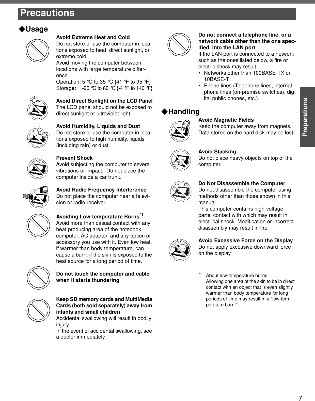 7PreparationsUsageAvoid Extreme Heat and ColdDo not store or use the computer in loca-tions exposed to heat, direct sunlight, or extreme cold.Avoid moving the computer between locations with large temperature differ-ence.Operation: 5 °C to 35 °C {41 °F to 95 °F}Storage: -20 °C to 60 °C {-4 °F to 140 °F}Avoid Direct Sunlight on the LCD PanelThe LCD panel should not be exposed to direct sunlight or ultraviolet light.Avoid Humidity, Liquids and DustDo not store or use the computer in loca-tions exposed to high humidity, liquids (including rain) or dust.Prevent ShockAvoid subjecting the computer to severe vibrations or impact.  Do not place the computer inside a car trunk.Avoid Radio Frequency InterferenceDo not place the computer near a televi-sion or radio receiver.Avoiding Low-temperature Burns*1Avoid more than casual contact with any heat producing area of the notebook computer, AC adaptor, and any option or accessory you use with it. Even low heat, if warmer than body temperature, can cause a burn, if the skin is exposed to the heat source for a long period of time.Do not touch the computer and cable when it starts thunderingKeep SD memory cards and MultiMedia Cards (both sold separately) away from infants and small childrenAccidental swallowing will result in bodily injury.In the event of accidental swallowing, see a doctor immediately.Do not connect a telephone line, or a network cable other than the one spec-ified, into the LAN portIf the LAN port is connected to a network such as the ones listed below, a fire or electric shock may result.• Networks other than 100BASE-TX or 10BASE-T• Phone lines (Telephone lines, internal phone lines (on-premise switches), dig-ital public phones, etc.)HandlingAvoid Magnetic FieldsKeep the computer away from magnets.Data stored on the hard disk may be lost.Avoid StackingDo not place heavy objects on top of the computer.Do Not Disassemble the ComputerDo not disassemble the computer using methods other than those shown in this manual.This computer contains high-voltage parts, contact with which may result in electrical shock. Modification or incorrect disassembly may result in fire.Avoid Excessive Force on the DisplayDo not apply excessive downward force on the display. Precautions*1 About low-temperature burnsAllowing one area of the skin to be in direct contact with an object that is even slightly warmer than body temperature for long periods of time may result in a &quot;low-tem-perature burn.&quot;