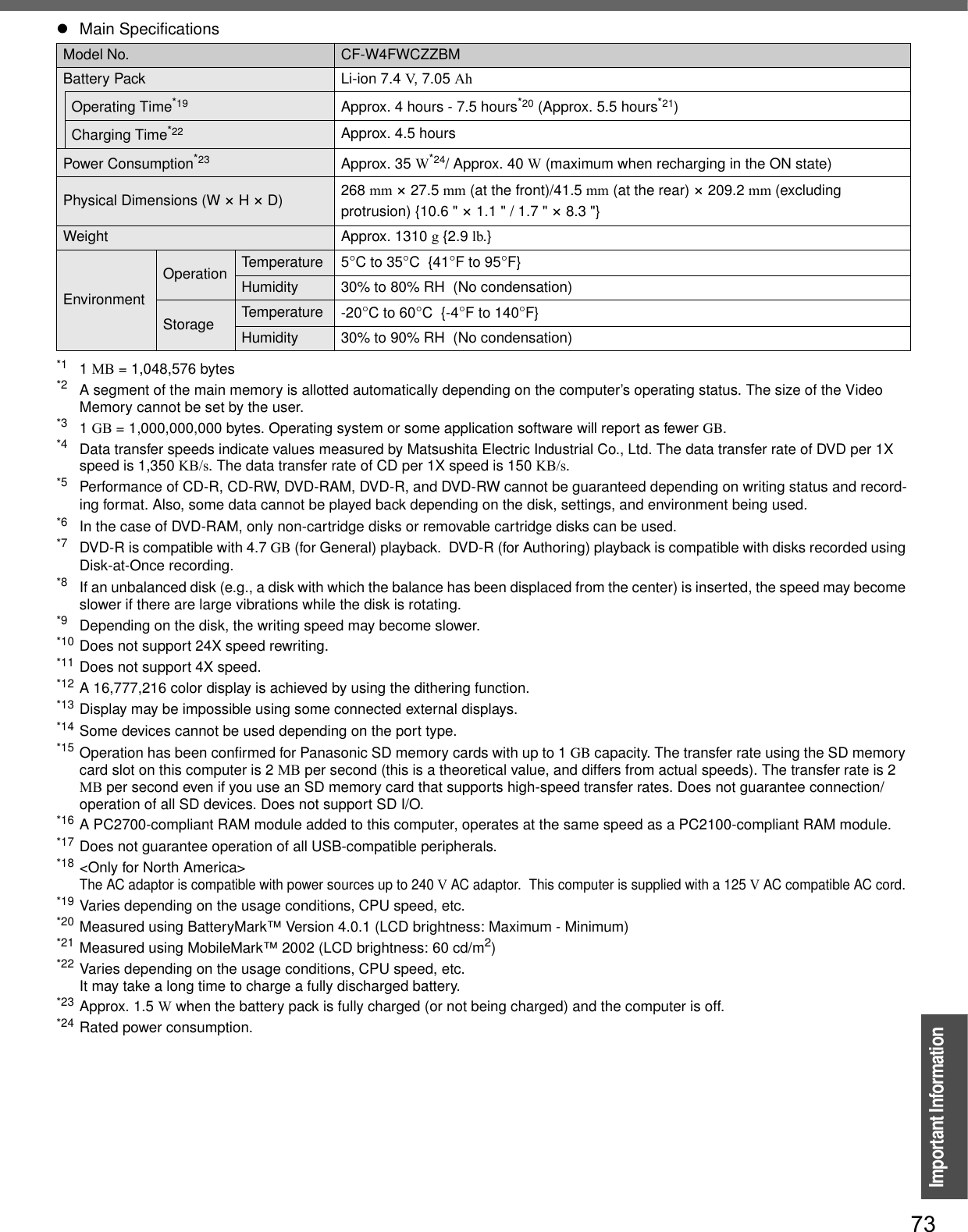 73Important Information*1 1MB = 1,048,576 bytes*2 A segment of the main memory is allotted automatically depending on the computer’s operating status. The size of the Video Memory cannot be set by the user.*3 1GB = 1,000,000,000 bytes. Operating system or some application software will report as fewer GB.*4 Data transfer speeds indicate values measured by Matsushita Electric Industrial Co., Ltd. The data transfer rate of DVD per 1X speed is 1,350 KB/s. The data transfer rate of CD per 1X speed is 150 KB/s.*5 Performance of CD-R, CD-RW, DVD-RAM, DVD-R, and DVD-RW cannot be guaranteed depending on writing status and record-ing format. Also, some data cannot be played back depending on the disk, settings, and environment being used.*6 In the case of DVD-RAM, only non-cartridge disks or removable cartridge disks can be used.*7 DVD-R is compatible with 4.7 GB (for General) playback.  DVD-R (for Authoring) playback is compatible with disks recorded using Disk-at-Once recording.*8 If an unbalanced disk (e.g., a disk with which the balance has been displaced from the center) is inserted, the speed may becomeslower if there are large vibrations while the disk is rotating.*9 Depending on the disk, the writing speed may become slower.*10 Does not support 24X speed rewriting.*11 Does not support 4X speed.*12 A 16,777,216 color display is achieved by using the dithering function. *13 Display may be impossible using some connected external displays.*14 Some devices cannot be used depending on the port type.*15 Operation has been confirmed for Panasonic SD memory cards with up to 1 GB capacity. The transfer rate using the SD memory card slot on this computer is 2 MB per second (this is a theoretical value, and differs from actual speeds). The transfer rate is 2 MB per second even if you use an SD memory card that supports high-speed transfer rates. Does not guarantee connection/operation of all SD devices. Does not support SD I/O.*16 A PC2700-compliant RAM module added to this computer, operates at the same speed as a PC2100-compliant RAM module.*17 Does not guarantee operation of all USB-compatible peripherals.*18 &lt;Only for North America&gt;The AC adaptor is compatible with power sources up to 240 V AC adaptor.  This computer is supplied with a 125 V AC compatible AC cord.*19 Varies depending on the usage conditions, CPU speed, etc.*20 Measured using BatteryMark™ Version 4.0.1 (LCD brightness: Maximum - Minimum)*21 Measured using MobileMark™ 2002 (LCD brightness: 60 cd/m2)*22 Varies depending on the usage conditions, CPU speed, etc.It may take a long time to charge a fully discharged battery.*23 Approx. 1.5 W when the battery pack is fully charged (or not being charged) and the computer is off.*24 Rated power consumption.Battery Pack Li-ion 7.4 V, 7.05 AhOperating Time*19 Approx. 4 hours - 7.5 hours*20 (Approx. 5.5 hours*21)Charging Time*22 Approx. 4.5 hoursPower Consumption*23 Approx. 35 W*24/ Approx. 40 W (maximum when recharging in the ON state)Physical Dimensions (W × H × D) 268 mm × 27.5 mm (at the front)/41.5 mm (at the rear) × 209.2 mm (excluding protrusion) {10.6 &quot; × 1.1 &quot; / 1.7 &quot; × 8.3 &quot;}Weight Approx. 1310 g {2.9 lb.}EnvironmentOperation Temperature 5°C to 35°C  {41°F to 95°F}Humidity 30% to 80% RH  (No condensation)Storage Temperature -20°C to 60°C  {-4°F to 140°F}Humidity 30% to 90% RH  (No condensation)zMain SpecificationsModel No. CF-W4FWCZZBM