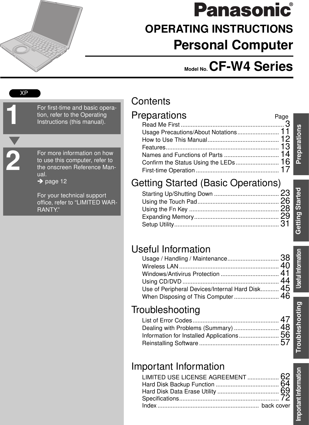 ContentsPreparations PageGetting Started (Basic Operations)TroubleshootingUseful InformationImportant InformationPreparationsGetting StartedUseful InformationTroubleshootingImportant InformationOPERATING INSTRUCTIONSPersonal ComputerModel No. CF-W4 SeriesXPRead Me First .............................................................. 3Usage Precautions/About Notations......................... 11How to Use This Manual........................................... 12Features.................................................................... 13Names and Functions of Parts ................................. 14Confirm the Status Using the LEDs.......................... 16First-time Operation .................................................. 17Starting Up/Shutting Down ....................................... 23Using the Touch Pad................................................. 26Using the Fn Key ...................................................... 28Expanding Memory................................................... 29Setup Utility............................................................... 31Usage / Handling / Maintenance............................... 38Wireless LAN ............................................................ 40Windows/Antivirus Protection ................................... 41Using CD/DVD .......................................................... 44Use of Peripheral Devices/Internal Hard Disk........... 45When Disposing of This Computer ........................... 46List of Error Codes.................................................... 47Dealing with Problems (Summary) ........................... 48Information for Installed Applications........................ 56Reinstalling Software ................................................ 57LIMITED USE LICENSE AGREEMENT ................... 62Hard Disk Backup Function ...................................... 64Hard Disk Data Erase Utility ..................................... 69Specifications............................................................ 72Index .............................................................  back coverFor first-time and basic opera-tion, refer to the Operating Instructions (this manual).For more information on how to use this computer, refer to the onscreen Reference Man-ual.Î page 12For your technical support office, refer to “LIMITED WAR-RANTY.”21