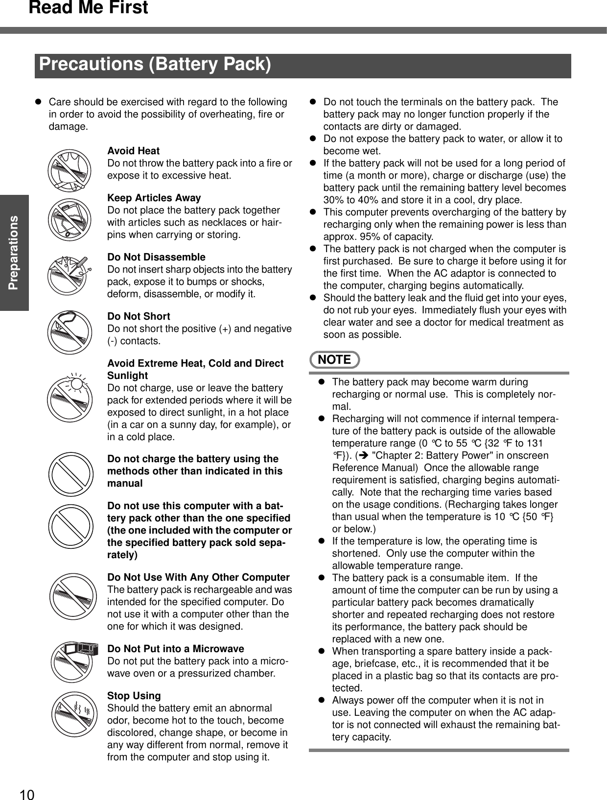 Read Me First10Getting StartedPreparationsPrecautions (Battery Pack)zCare should be exercised with regard to the following in order to avoid the possibility of overheating, fire or damage.Avoid HeatDo not throw the battery pack into a fire or expose it to excessive heat.Keep Articles AwayDo not place the battery pack together with articles such as necklaces or hair-pins when carrying or storing.Do Not DisassembleDo not insert sharp objects into the battery pack, expose it to bumps or shocks, deform, disassemble, or modify it.Do Not ShortDo not short the positive (+) and negative (-) contacts.Avoid Extreme Heat, Cold and Direct SunlightDo not charge, use or leave the battery pack for extended periods where it will be exposed to direct sunlight, in a hot place (in a car on a sunny day, for example), or in a cold place.Do not charge the battery using the methods other than indicated in this manualDo not use this computer with a bat-tery pack other than the one specified (the one included with the computer or the specified battery pack sold sepa-rately)Do Not Use With Any Other ComputerThe battery pack is rechargeable and was intended for the specified computer. Do not use it with a computer other than the one for which it was designed.Do Not Put into a MicrowaveDo not put the battery pack into a micro-wave oven or a pressurized chamber.Stop UsingShould the battery emit an abnormal odor, become hot to the touch, become discolored, change shape, or become in any way different from normal, remove it from the computer and stop using it.zDo not touch the terminals on the battery pack.  The battery pack may no longer function properly if the contacts are dirty or damaged.zDo not expose the battery pack to water, or allow it to become wet.zIf the battery pack will not be used for a long period of time (a month or more), charge or discharge (use) the battery pack until the remaining battery level becomes 30% to 40% and store it in a cool, dry place.zThis computer prevents overcharging of the battery by recharging only when the remaining power is less than approx. 95% of capacity.zThe battery pack is not charged when the computer is first purchased.  Be sure to charge it before using it for the first time.  When the AC adaptor is connected to the computer, charging begins automatically.zShould the battery leak and the fluid get into your eyes, do not rub your eyes.  Immediately flush your eyes with clear water and see a doctor for medical treatment as soon as possible.NOTEzThe battery pack may become warm during recharging or normal use.  This is completely nor-mal.zRecharging will not commence if internal tempera-ture of the battery pack is outside of the allowable temperature range (0 °C to 55 °C {32 °F to 131 °F}). (Î &quot;Chapter 2: Battery Power&quot; in onscreen Reference Manual)  Once the allowable range requirement is satisfied, charging begins automati-cally.  Note that the recharging time varies based on the usage conditions. (Recharging takes longer than usual when the temperature is 10 °C {50 °F} or below.)zIf the temperature is low, the operating time is shortened.  Only use the computer within the allowable temperature range.zThe battery pack is a consumable item.  If the amount of time the computer can be run by using a particular battery pack becomes dramatically shorter and repeated recharging does not restore its performance, the battery pack should be replaced with a new one.  zWhen transporting a spare battery inside a pack-age, briefcase, etc., it is recommended that it be placed in a plastic bag so that its contacts are pro-tected.zAlways power off the computer when it is not in use. Leaving the computer on when the AC adap-tor is not connected will exhaust the remaining bat-tery capacity.