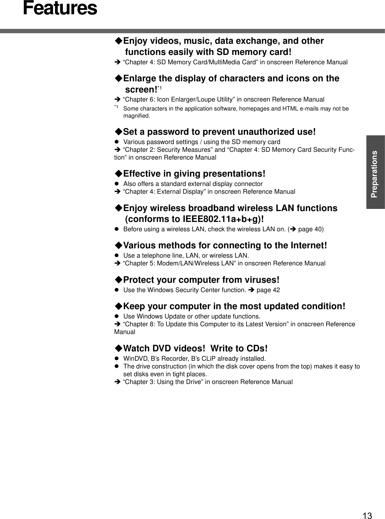 13PreparationsGetting StartedFeaturesEnjoy videos, music, data exchange, and other functions easily with SD memory card!Î “Chapter 4: SD Memory Card/MultiMedia Card” in onscreen Reference Manual Enlarge the display of characters and icons on the screen!*1Î “Chapter 6: Icon Enlarger/Loupe Utility” in onscreen Reference Manual*1 Some characters in the application software, homepages and HTML e-mails may not be magnified.Set a password to prevent unauthorized use!zVarious password settings / using the SD memory cardÎ “Chapter 2: Security Measures” and “Chapter 4: SD Memory Card Security Func-tion” in onscreen Reference Manual Effective in giving presentations!zAlso offers a standard external display connectorÎ “Chapter 4: External Display” in onscreen Reference Manual Enjoy wireless broadband wireless LAN functions (conforms to IEEE802.11a+b+g)!zBefore using a wireless LAN, check the wireless LAN on. (Îpage 40)Various methods for connecting to the Internet!zUse a telephone line, LAN, or wireless LAN.Î “Chapter 5: Modem/LAN/Wireless LAN” in onscreen Reference Manual Protect your computer from viruses!zUse the Windows Security Center function. Îpage 42Keep your computer in the most updated condition!zUse Windows Update or other update functions.Î “Chapter 8: To Update this Computer to its Latest Version” in onscreen Reference Manual Watch DVD videos!  Write to CDs!zWinDVD, B’s Recorder, B’s CLiP already installed.zThe drive construction (in which the disk cover opens from the top) makes it easy to set disks even in tight places.Î “Chapter 3: Using the Drive” in onscreen Reference Manual 