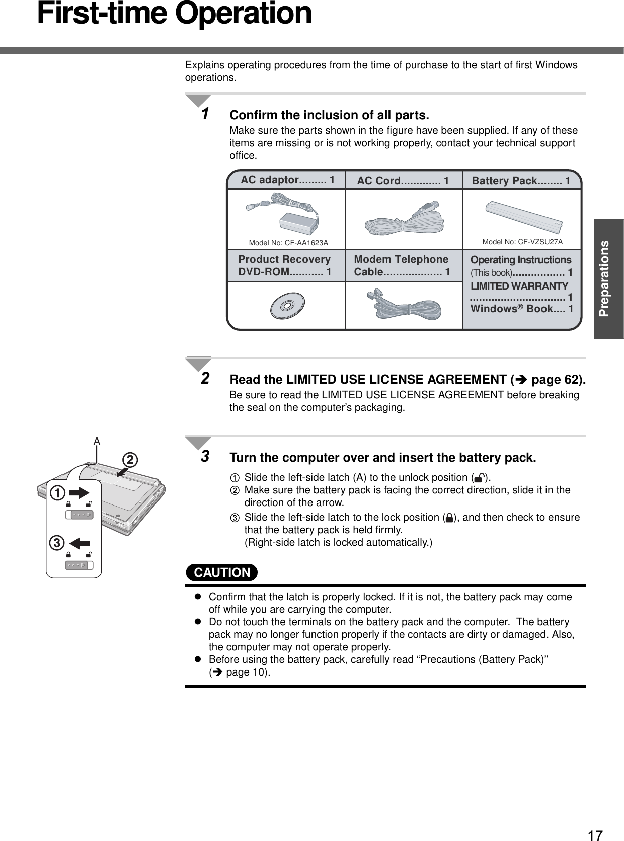 17PreparationsFirst-time OperationExplains operating procedures from the time of purchase to the start of first Windows operations.1Confirm the inclusion of all parts.Make sure the parts shown in the figure have been supplied. If any of these items are missing or is not working properly, contact your technical support office.2Read the LIMITED USE LICENSE AGREEMENT (Îpage 62).Be sure to read the LIMITED USE LICENSE AGREEMENT before breaking the seal on the computer’s packaging.3Turn the computer over and insert the battery pack.ASlide the left-side latch (A) to the unlock position ( ).BMake sure the battery pack is facing the correct direction, slide it in the direction of the arrow.CSlide the left-side latch to the lock position ( ), and then check to ensure that the battery pack is held firmly.(Right-side latch is locked automatically.)CAUTIONzConfirm that the latch is properly locked. If it is not, the battery pack may come off while you are carrying the computer.zDo not touch the terminals on the battery pack and the computer.  The battery pack may no longer function properly if the contacts are dirty or damaged. Also, the computer may not operate properly.zBefore using the battery pack, carefully read “Precautions (Battery Pack)” (Îpage 10).Model No: CF-AA1623AAC adaptor......... 1Model No: CF-VZSU27AAC Cord............. 1 Battery Pack........ 1Product RecoveryDVD-ROM........... 1 Modem Telephone Cable................... 1 Operating Instructions(This book)................. 1Windows® Book.... 1LIMITED WARRANTY............................... 1