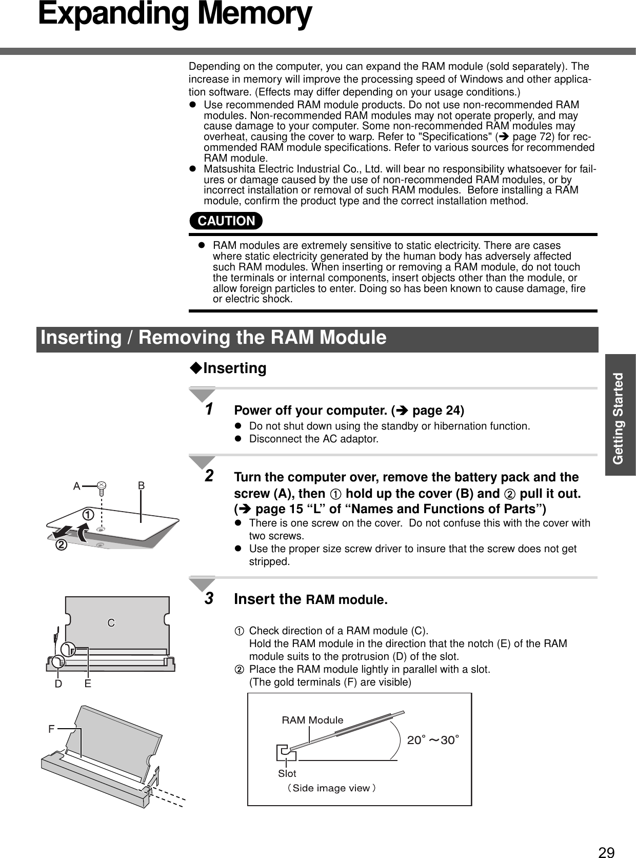 29Getting StartedExpanding MemoryDepending on the computer, you can expand the RAM module (sold separately). The increase in memory will improve the processing speed of Windows and other applica-tion software. (Effects may differ depending on your usage conditions.)zUse recommended RAM module products. Do not use non-recommended RAM modules. Non-recommended RAM modules may not operate properly, and may cause damage to your computer. Some non-recommended RAM modules may overheat, causing the cover to warp. Refer to &quot;Specifications&quot; (Îpage 72) for rec-ommended RAM module specifications. Refer to various sources for recommended RAM module.zMatsushita Electric Industrial Co., Ltd. will bear no responsibility whatsoever for fail-ures or damage caused by the use of non-recommended RAM modules, or by incorrect installation or removal of such RAM modules.  Before installing a RAM module, confirm the product type and the correct installation method.CAUTIONzRAM modules are extremely sensitive to static electricity. There are cases where static electricity generated by the human body has adversely affected such RAM modules. When inserting or removing a RAM module, do not touch the terminals or internal components, insert objects other than the module, or allow foreign particles to enter. Doing so has been known to cause damage, fire or electric shock.Inserting1Power off your computer. (Îpage 24)zDo not shut down using the standby or hibernation function.zDisconnect the AC adaptor.2Turn the computer over, remove the battery pack and the screw (A), then A hold up the cover (B) and B pull it out.(Îpage 15 “L” of “Names and Functions of Parts”)zThere is one screw on the cover.  Do not confuse this with the cover with two screws.zUse the proper size screw driver to insure that the screw does not get stripped.3Insert the RAM module.ACheck direction of a RAM module (C).Hold the RAM module in the direction that the notch (E) of the RAM module suits to the protrusion (D) of the slot.BPlace the RAM module lightly in parallel with a slot.(The gold terminals (F) are visible)Inserting / Removing the RAM Module