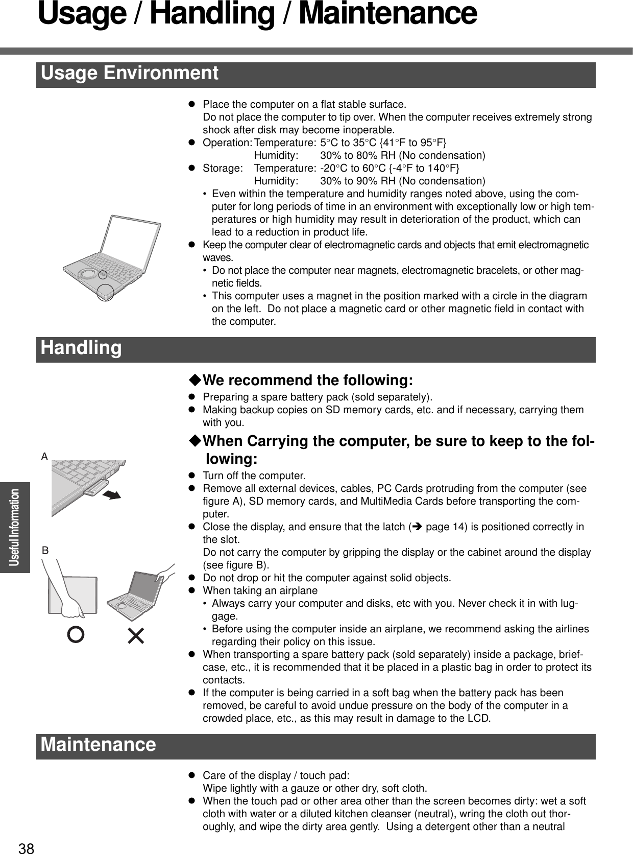 38OperationUseful InformationUsage / Handling / MaintenancezPlace the computer on a flat stable surface.Do not place the computer to tip over. When the computer receives extremely strong shock after disk may become inoperable.zOperation: Temperature: 5°C to 35°C {41°F to 95°F}Humidity: 30% to 80% RH (No condensation)zStorage: Temperature: -20°C to 60°C {-4°F to 140°F}Humidity: 30% to 90% RH (No condensation)• Even within the temperature and humidity ranges noted above, using the com-puter for long periods of time in an environment with exceptionally low or high tem-peratures or high humidity may result in deterioration of the product, which can lead to a reduction in product life.zKeep the computer clear of electromagnetic cards and objects that emit electromagnetic waves.• Do not place the computer near magnets, electromagnetic bracelets, or other mag-netic fields.• This computer uses a magnet in the position marked with a circle in the diagram on the left.  Do not place a magnetic card or other magnetic field in contact with the computer.We recommend the following:zPreparing a spare battery pack (sold separately).zMaking backup copies on SD memory cards, etc. and if necessary, carrying them with you.When Carrying the computer, be sure to keep to the fol-lowing:zTurn off the computer.zRemove all external devices, cables, PC Cards protruding from the computer (see figure A), SD memory cards, and MultiMedia Cards before transporting the com-puter.zClose the display, and ensure that the latch (Îpage 14) is positioned correctly in the slot.Do not carry the computer by gripping the display or the cabinet around the display (see figure B).zDo not drop or hit the computer against solid objects.zWhen taking an airplane• Always carry your computer and disks, etc with you. Never check it in with lug-gage.• Before using the computer inside an airplane, we recommend asking the airlines regarding their policy on this issue.zWhen transporting a spare battery pack (sold separately) inside a package, brief-case, etc., it is recommended that it be placed in a plastic bag in order to protect its contacts.zIf the computer is being carried in a soft bag when the battery pack has been removed, be careful to avoid undue pressure on the body of the computer in a crowded place, etc., as this may result in damage to the LCD.zCare of the display / touch pad:Wipe lightly with a gauze or other dry, soft cloth.zWhen the touch pad or other area other than the screen becomes dirty: wet a soft cloth with water or a diluted kitchen cleanser (neutral), wring the cloth out thor-oughly, and wipe the dirty area gently.  Using a detergent other than a neutral Usage EnvironmentHandlingMaintenance