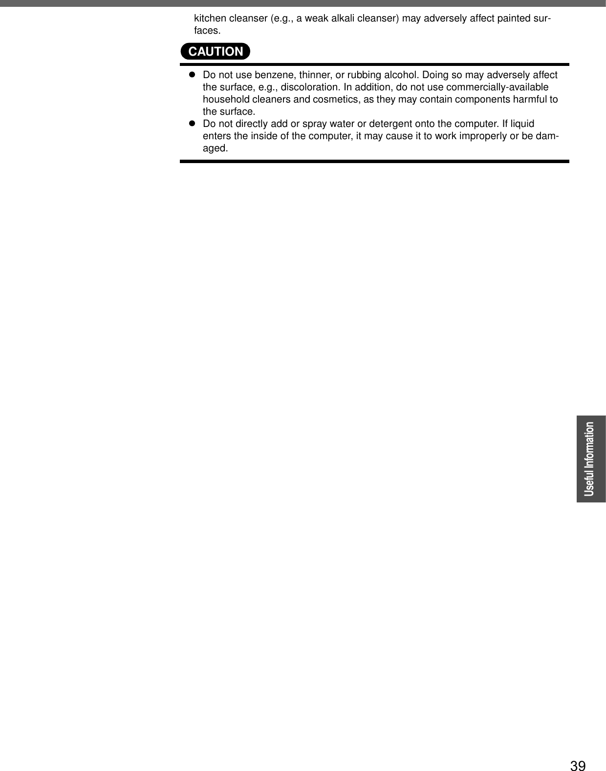 39OperationUseful Informationkitchen cleanser (e.g., a weak alkali cleanser) may adversely affect painted sur-faces.CAUTIONzDo not use benzene, thinner, or rubbing alcohol. Doing so may adversely affect the surface, e.g., discoloration. In addition, do not use commercially-available household cleaners and cosmetics, as they may contain components harmful to the surface.zDo not directly add or spray water or detergent onto the computer. If liquid enters the inside of the computer, it may cause it to work improperly or be dam-aged.