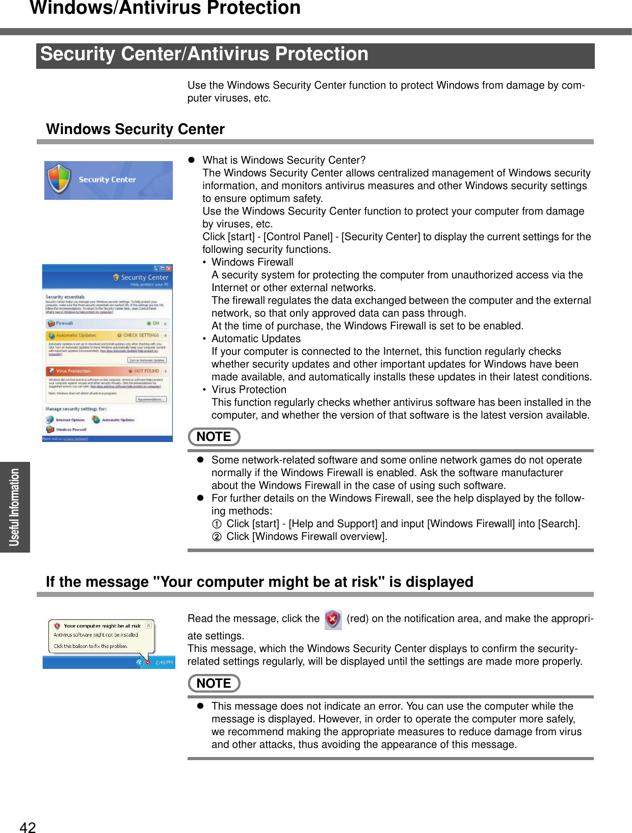 Windows/Antivirus Protection42OperationUseful InformationUse the Windows Security Center function to protect Windows from damage by com-puter viruses, etc.Windows Security CenterzWhat is Windows Security Center?The Windows Security Center allows centralized management of Windows security information, and monitors antivirus measures and other Windows security settings to ensure optimum safety.Use the Windows Security Center function to protect your computer from damage by viruses, etc.Click [start] - [Control Panel] - [Security Center] to display the current settings for the following security functions.• Windows FirewallA security system for protecting the computer from unauthorized access via the Internet or other external networks.The firewall regulates the data exchanged between the computer and the external network, so that only approved data can pass through.At the time of purchase, the Windows Firewall is set to be enabled.• Automatic UpdatesIf your computer is connected to the Internet, this function regularly checks whether security updates and other important updates for Windows have been made available, and automatically installs these updates in their latest conditions.• Virus ProtectionThis function regularly checks whether antivirus software has been installed in the computer, and whether the version of that software is the latest version available.NOTEzSome network-related software and some online network games do not operate normally if the Windows Firewall is enabled. Ask the software manufacturer about the Windows Firewall in the case of using such software.zFor further details on the Windows Firewall, see the help displayed by the follow-ing methods:AClick [start] - [Help and Support] and input [Windows Firewall] into [Search].BClick [Windows Firewall overview].If the message &quot;Your computer might be at risk&quot; is displayedRead the message, click the   (red) on the notification area, and make the appropri-ate settings.This message, which the Windows Security Center displays to confirm the security-related settings regularly, will be displayed until the settings are made more properly.NOTEzThis message does not indicate an error. You can use the computer while the message is displayed. However, in order to operate the computer more safely, we recommend making the appropriate measures to reduce damage from virus and other attacks, thus avoiding the appearance of this message.Security Center/Antivirus Protection