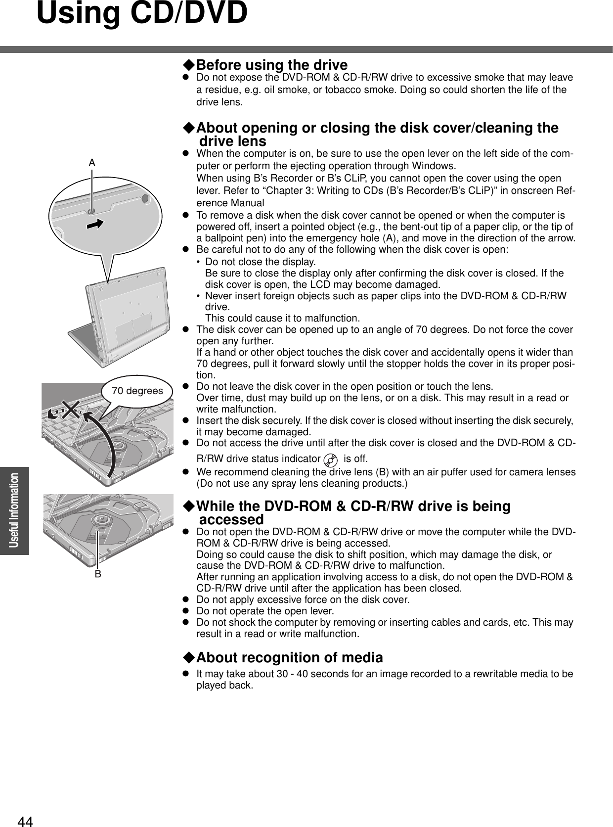 44OperationUseful InformationUsing CD/DVDBefore using the drivezDo not expose the DVD-ROM &amp; CD-R/RW drive to excessive smoke that may leave a residue, e.g. oil smoke, or tobacco smoke. Doing so could shorten the life of the drive lens.About opening or closing the disk cover/cleaning the drive lenszWhen the computer is on, be sure to use the open lever on the left side of the com-puter or perform the ejecting operation through Windows.When using B’s Recorder or B’s CLiP, you cannot open the cover using the open lever. Refer to “Chapter 3: Writing to CDs (B’s Recorder/B’s CLiP)” in onscreen Ref-erence ManualzTo remove a disk when the disk cover cannot be opened or when the computer is powered off, insert a pointed object (e.g., the bent-out tip of a paper clip, or the tip of a ballpoint pen) into the emergency hole (A), and move in the direction of the arrow.zBe careful not to do any of the following when the disk cover is open:• Do not close the display.Be sure to close the display only after confirming the disk cover is closed. If the disk cover is open, the LCD may become damaged.• Never insert foreign objects such as paper clips into the DVD-ROM &amp; CD-R/RW drive. This could cause it to malfunction.zThe disk cover can be opened up to an angle of 70 degrees. Do not force the cover open any further.If a hand or other object touches the disk cover and accidentally opens it wider than 70 degrees, pull it forward slowly until the stopper holds the cover in its proper posi-tion.zDo not leave the disk cover in the open position or touch the lens.Over time, dust may build up on the lens, or on a disk. This may result in a read or write malfunction.zInsert the disk securely. If the disk cover is closed without inserting the disk securely, it may become damaged.zDo not access the drive until after the disk cover is closed and the DVD-ROM &amp; CD-R/RW drive status indicator   is off.zWe recommend cleaning the drive lens (B) with an air puffer used for camera lenses(Do not use any spray lens cleaning products.)While the DVD-ROM &amp; CD-R/RW drive is being accessedzDo not open the DVD-ROM &amp; CD-R/RW drive or move the computer while the DVD-ROM &amp; CD-R/RW drive is being accessed.Doing so could cause the disk to shift position, which may damage the disk, or cause the DVD-ROM &amp; CD-R/RW drive to malfunction.After running an application involving access to a disk, do not open the DVD-ROM &amp; CD-R/RW drive until after the application has been closed.zDo not apply excessive force on the disk cover.zDo not operate the open lever.zDo not shock the computer by removing or inserting cables and cards, etc. This may result in a read or write malfunction.About recognition of mediazIt may take about 30 - 40 seconds for an image recorded to a rewritable media to be played back.