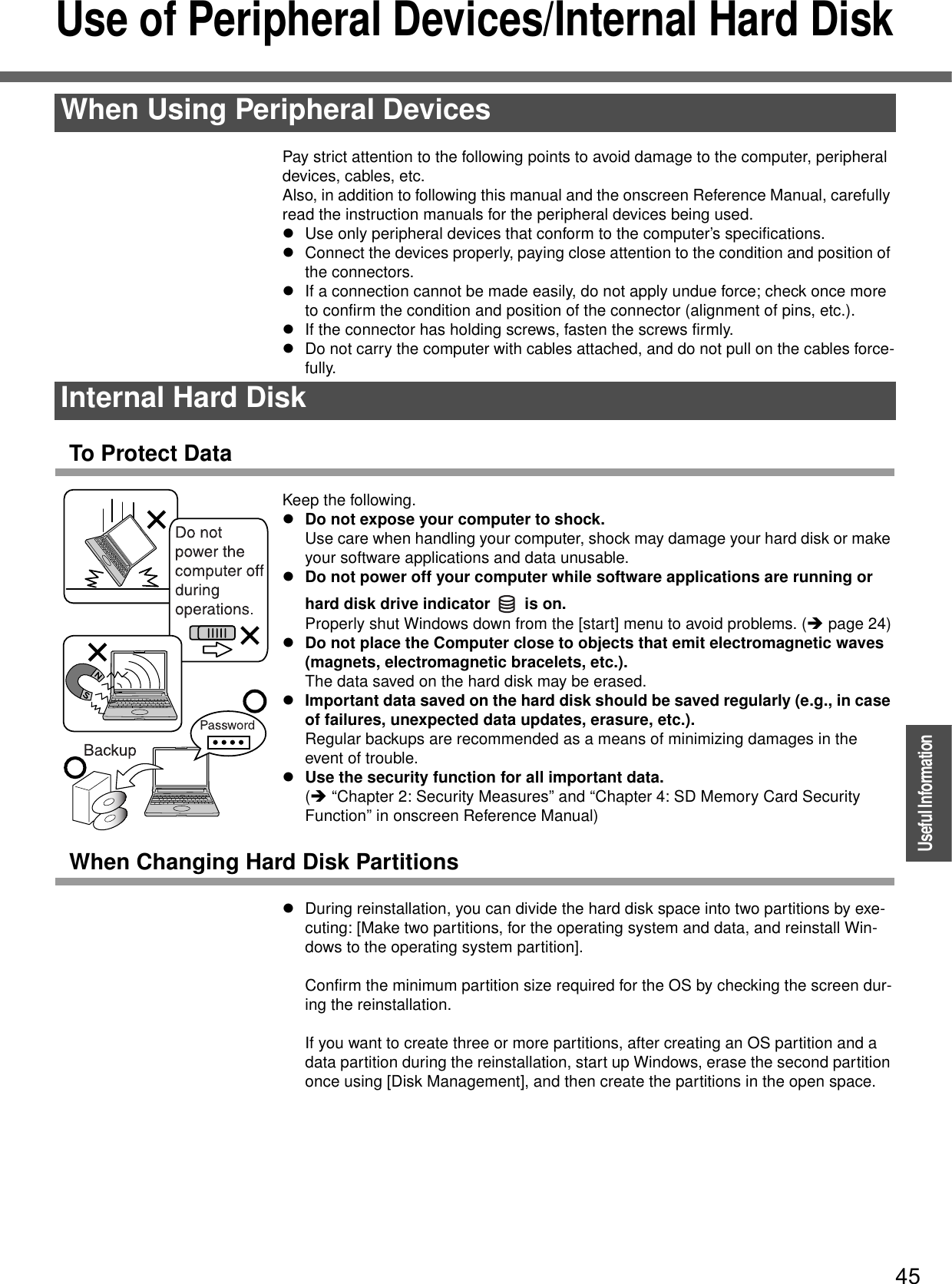 45OperationUseful InformationUse of Peripheral Devices/Internal Hard DiskPay strict attention to the following points to avoid damage to the computer, peripheral devices, cables, etc.Also, in addition to following this manual and the onscreen Reference Manual, carefully read the instruction manuals for the peripheral devices being used.zUse only peripheral devices that conform to the computer’s specifications.zConnect the devices properly, paying close attention to the condition and position of the connectors.zIf a connection cannot be made easily, do not apply undue force; check once more to confirm the condition and position of the connector (alignment of pins, etc.).zIf the connector has holding screws, fasten the screws firmly.zDo not carry the computer with cables attached, and do not pull on the cables force-fully.To Protect DataKeep the following.zDo not expose your computer to shock.Use care when handling your computer, shock may damage your hard disk or make your software applications and data unusable.zDo not power off your computer while software applications are running or hard disk drive indicator   is on. Properly shut Windows down from the [start] menu to avoid problems. (Îpage 24)zDo not place the Computer close to objects that emit electromagnetic waves (magnets, electromagnetic bracelets, etc.).The data saved on the hard disk may be erased.zImportant data saved on the hard disk should be saved regularly (e.g., in case of failures, unexpected data updates, erasure, etc.).Regular backups are recommended as a means of minimizing damages in the event of trouble.zUse the security function for all important data.(Î “Chapter 2: Security Measures” and “Chapter 4: SD Memory Card Security Function” in onscreen Reference Manual)When Changing Hard Disk PartitionszDuring reinstallation, you can divide the hard disk space into two partitions by exe-cuting: [Make two partitions, for the operating system and data, and reinstall Win-dows to the operating system partition].Confirm the minimum partition size required for the OS by checking the screen dur-ing the reinstallation.If you want to create three or more partitions, after creating an OS partition and a data partition during the reinstallation, start up Windows, erase the second partition once using [Disk Management], and then create the partitions in the open space.When Using Peripheral DevicesInternal Hard Disk