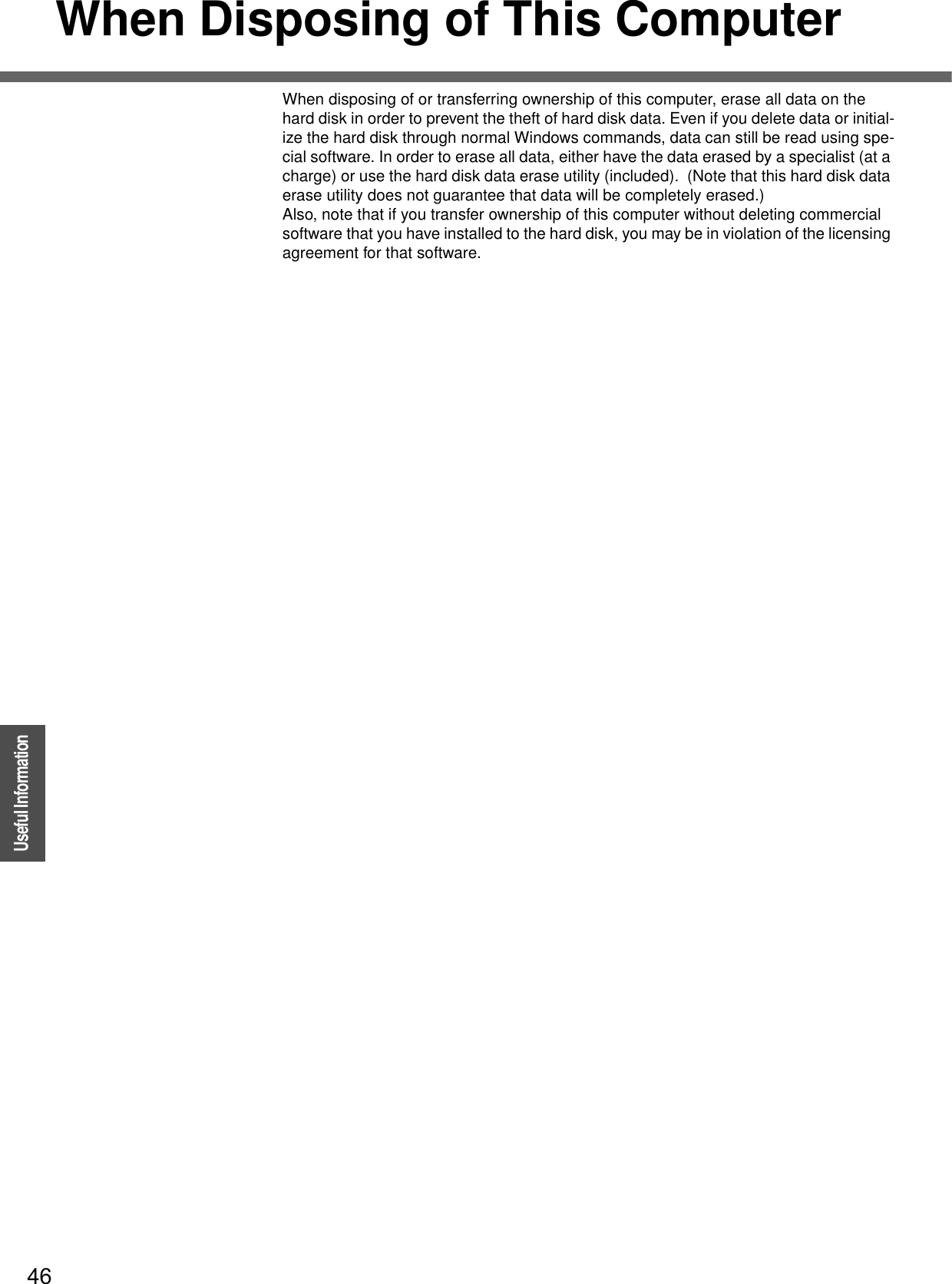 46OperationUseful InformationWhen Disposing of This ComputerWhen disposing of or transferring ownership of this computer, erase all data on the hard disk in order to prevent the theft of hard disk data. Even if you delete data or initial-ize the hard disk through normal Windows commands, data can still be read using spe-cial software. In order to erase all data, either have the data erased by a specialist (at a charge) or use the hard disk data erase utility (included).  (Note that this hard disk data erase utility does not guarantee that data will be completely erased.)Also, note that if you transfer ownership of this computer without deleting commercial software that you have installed to the hard disk, you may be in violation of the licensing agreement for that software.