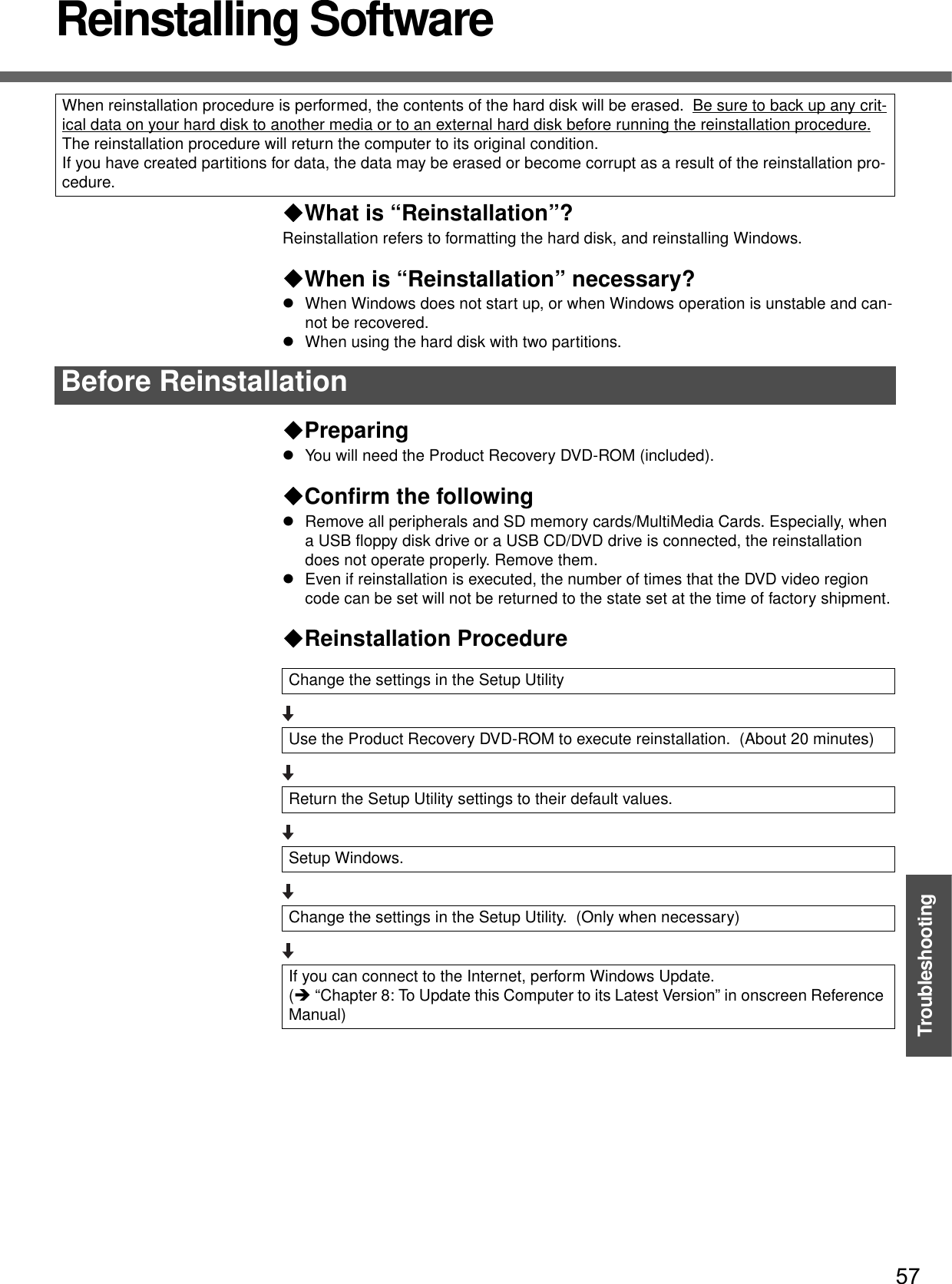 57TroubleshootingReinstalling SoftwareWhat is “Reinstallation”? Reinstallation refers to formatting the hard disk, and reinstalling Windows.When is “Reinstallation” necessary?zWhen Windows does not start up, or when Windows operation is unstable and can-not be recovered.zWhen using the hard disk with two partitions.PreparingzYou will need the Product Recovery DVD-ROM (included).Confirm the followingzRemove all peripherals and SD memory cards/MultiMedia Cards. Especially, when a USB floppy disk drive or a USB CD/DVD drive is connected, the reinstallation does not operate properly. Remove them.zEven if reinstallation is executed, the number of times that the DVD video region code can be set will not be returned to the state set at the time of factory shipment.Reinstallation ProcedureWhen reinstallation procedure is performed, the contents of the hard disk will be erased.  Be sure to back up any crit-ical data on your hard disk to another media or to an external hard disk before running the reinstallation procedure.The reinstallation procedure will return the computer to its original condition.If you have created partitions for data, the data may be erased or become corrupt as a result of the reinstallation pro-cedure. Before ReinstallationChange the settings in the Setup UtilityUse the Product Recovery DVD-ROM to execute reinstallation.  (About 20 minutes)Return the Setup Utility settings to their default values.Setup Windows.Change the settings in the Setup Utility.  (Only when necessary)If you can connect to the Internet, perform Windows Update.(Î “Chapter 8: To Update this Computer to its Latest Version” in onscreen Reference Manual)