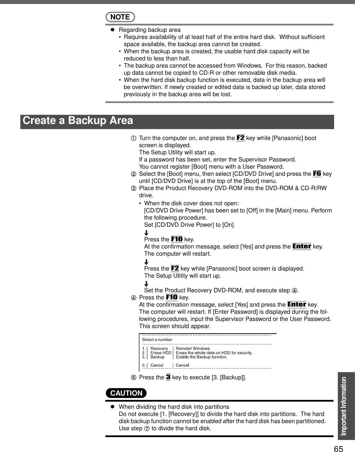 65Important InformationNOTEzRegarding backup area• Requires availability of at least half of the entire hard disk.  Without sufficient space available, the backup area cannot be created.• When the backup area is created, the usable hard disk capacity will be reduced to less than half.• The backup area cannot be accessed from Windows.  For this reason, backed up data cannot be copied to CD-R or other removable disk media.• When the hard disk backup function is executed, data in the backup area will be overwritten. If newly created or edited data is backed up later, data stored previously in the backup area will be lost.ATurn the computer on, and press the F2 key while [Panasonic] boot screen is displayed.The Setup Utility will start up.If a password has been set, enter the Supervisor Password.You cannot register [Boot] menu with a User Password.BSelect the [Boot] menu, then select [CD/DVD Drive] and press the F6 key until [CD/DVD Drive] is at the top of the [Boot] menu.CPlace the Product Recovery DVD-ROM into the DVD-ROM &amp; CD-R/RW drive.• When the disk cover does not open:[CD/DVD Drive Power] has been set to [Off] in the [Main] menu. Perform the following procedure.Set [CD/DVD Drive Power] to [On]. Press the F10 key. At the confirmation message, select [Yes] and press the Enter key.The computer will restart.Press the F2 key while [Panasonic] boot screen is displayed.The Setup Utility will start up.Set the Product Recovery DVD-ROM, and execute step D.DPress the F10 key.At the confirmation message, select [Yes] and press the Enter key.The computer will restart. If [Enter Password] is displayed during the fol-lowing procedures, input the Supervisor Password or the User Password.This screen should appear.EPress the 3 key to execute [3. [Backup]].CAUTIONzWhen dividing the hard disk into partitions Do not execute [1. [Recovery]] to divide the hard disk into partitions.  The hard disk backup function cannot be enabled after the hard disk has been partitioned.  Use step G to divide the hard disk.Create a Backup Area