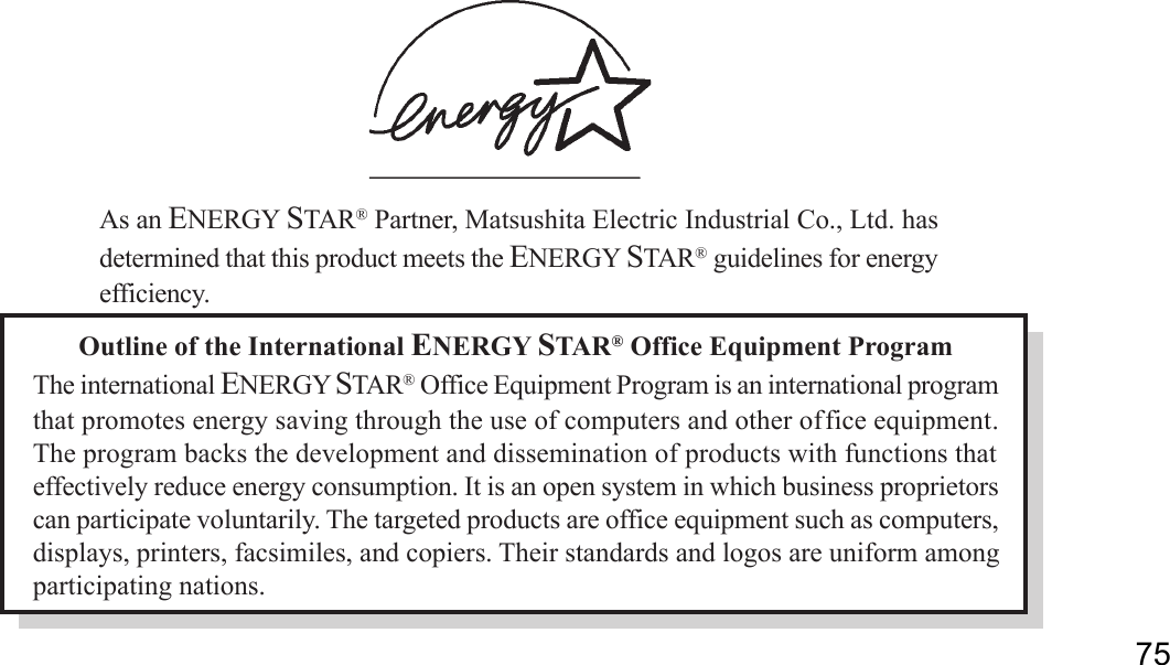 75Outline of the International ENERGY STAR® Office Equipment ProgramThe international ENERGY STAR® Office Equipment Program is an international programthat promotes energy saving through the use of computers and other office equipment.The program backs the development and dissemination of products with functions thateffectively reduce energy consumption. It is an open system in which business proprietorscan participate voluntarily. The targeted products are office equipment such as computers,displays, printers, facsimiles, and copiers. Their standards and logos are uniform amongparticipating nations.As an ENERGY STAR® Partner, Matsushita Electric Industrial Co., Ltd. hasdetermined that this product meets the ENERGY STAR® guidelines for energyefficiency.