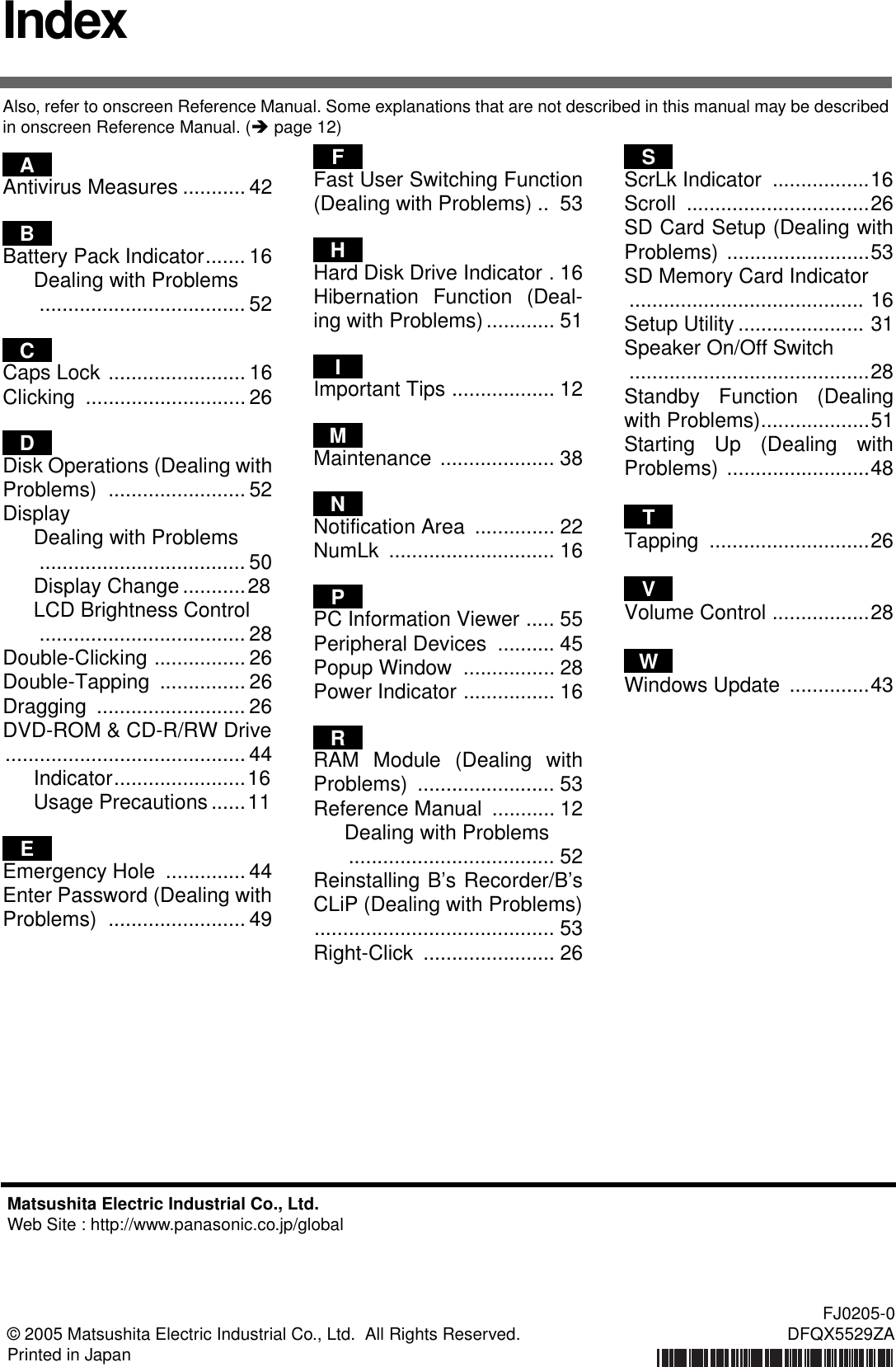 IndexAlso, refer to onscreen Reference Manual. Some explanations that are not described in this manual may be described in onscreen Reference Manual. (Îpage 12)Antivirus Measures ........... 42Battery Pack Indicator....... 16Dealing with Problems.................................... 52Caps Lock ........................ 16Clicking ............................26Disk Operations (Dealing withProblems) ........................ 52DisplayDealing with Problems.................................... 50Display Change...........28LCD Brightness Control.................................... 28Double-Clicking ................ 26Double-Tapping ............... 26Dragging .......................... 26DVD-ROM &amp; CD-R/RW Drive.......................................... 44Indicator.......................16Usage Precautions ......11Emergency Hole  .............. 44Enter Password (Dealing withProblems) ........................ 49Fast User Switching Function(Dealing with Problems) ..  53Hard Disk Drive Indicator . 16Hibernation Function (Deal-ing with Problems)............ 51Important Tips .................. 12Maintenance .................... 38Notification Area  .............. 22NumLk ............................. 16PC Information Viewer ..... 55Peripheral Devices  .......... 45Popup Window  ................ 28Power Indicator ................ 16RAM Module (Dealing withProblems) ........................ 53Reference Manual  ........... 12Dealing with Problems.................................... 52Reinstalling B’s Recorder/B’sCLiP (Dealing with Problems).......................................... 53Right-Click ....................... 26ScrLk Indicator  .................16Scroll ................................26SD Card Setup (Dealing withProblems) .........................53SD Memory Card Indicator ......................................... 16Setup Utility ...................... 31Speaker On/Off Switch ..........................................28Standby Function (Dealingwith Problems)...................51Starting Up (Dealing withProblems) .........................48Tapping ............................26Volume Control .................28Windows Update  ..............43ABCDEFHIMNPRSTVWMatsushita Electric Industrial Co., Ltd.Web Site : http://www.panasonic.co.jp/global© 2005 Matsushita Electric Industrial Co., Ltd.  All Rights Reserved.Printed in JapanFJ0205-0DFQX5529ZA