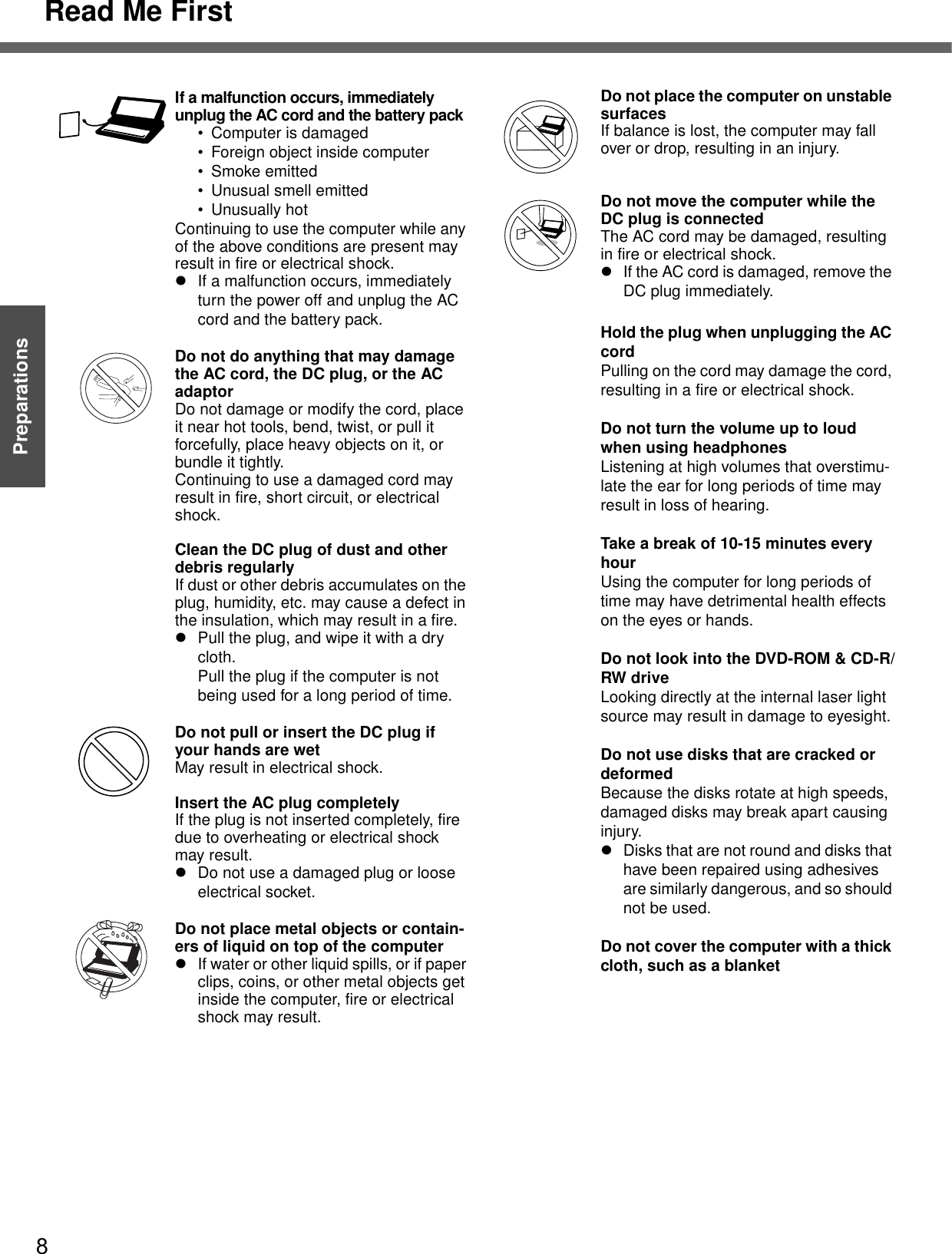 Read Me First8Getting StartedPreparationsIf a malfunction occurs, immediately unplug the AC cord and the battery pack• Computer is damaged• Foreign object inside computer• Smoke emitted• Unusual smell emitted• Unusually hotContinuing to use the computer while any of the above conditions are present may result in fire or electrical shock.zIf a malfunction occurs, immediately turn the power off and unplug the AC cord and the battery pack.Do not do anything that may damage the AC cord, the DC plug, or the AC adaptorDo not damage or modify the cord, place it near hot tools, bend, twist, or pull it forcefully, place heavy objects on it, or bundle it tightly.Continuing to use a damaged cord may result in fire, short circuit, or electrical shock.Clean the DC plug of dust and other debris regularlyIf dust or other debris accumulates on the plug, humidity, etc. may cause a defect in the insulation, which may result in a fire.zPull the plug, and wipe it with a dry cloth. Pull the plug if the computer is not being used for a long period of time.Do not pull or insert the DC plug if your hands are wetMay result in electrical shock.Insert the AC plug completelyIf the plug is not inserted completely, fire due to overheating or electrical shock may result.zDo not use a damaged plug or loose electrical socket.Do not place metal objects or contain-ers of liquid on top of the computerzIf water or other liquid spills, or if paper clips, coins, or other metal objects get inside the computer, fire or electrical shock may result.Do not place the computer on unstable surfacesIf balance is lost, the computer may fall over or drop, resulting in an injury.Do not move the computer while the DC plug is connectedThe AC cord may be damaged, resulting in fire or electrical shock.zIf the AC cord is damaged, remove the DC plug immediately.Hold the plug when unplugging the AC cordPulling on the cord may damage the cord, resulting in a fire or electrical shock.Do not turn the volume up to loud when using headphonesListening at high volumes that overstimu-late the ear for long periods of time may result in loss of hearing.Take a break of 10-15 minutes every hourUsing the computer for long periods of time may have detrimental health effects on the eyes or hands.Do not look into the DVD-ROM &amp; CD-R/RW driveLooking directly at the internal laser light source may result in damage to eyesight.Do not use disks that are cracked or deformedBecause the disks rotate at high speeds, damaged disks may break apart causing injury.zDisks that are not round and disks that have been repaired using adhesives are similarly dangerous, and so should not be used.Do not cover the computer with a thick cloth, such as a blanket