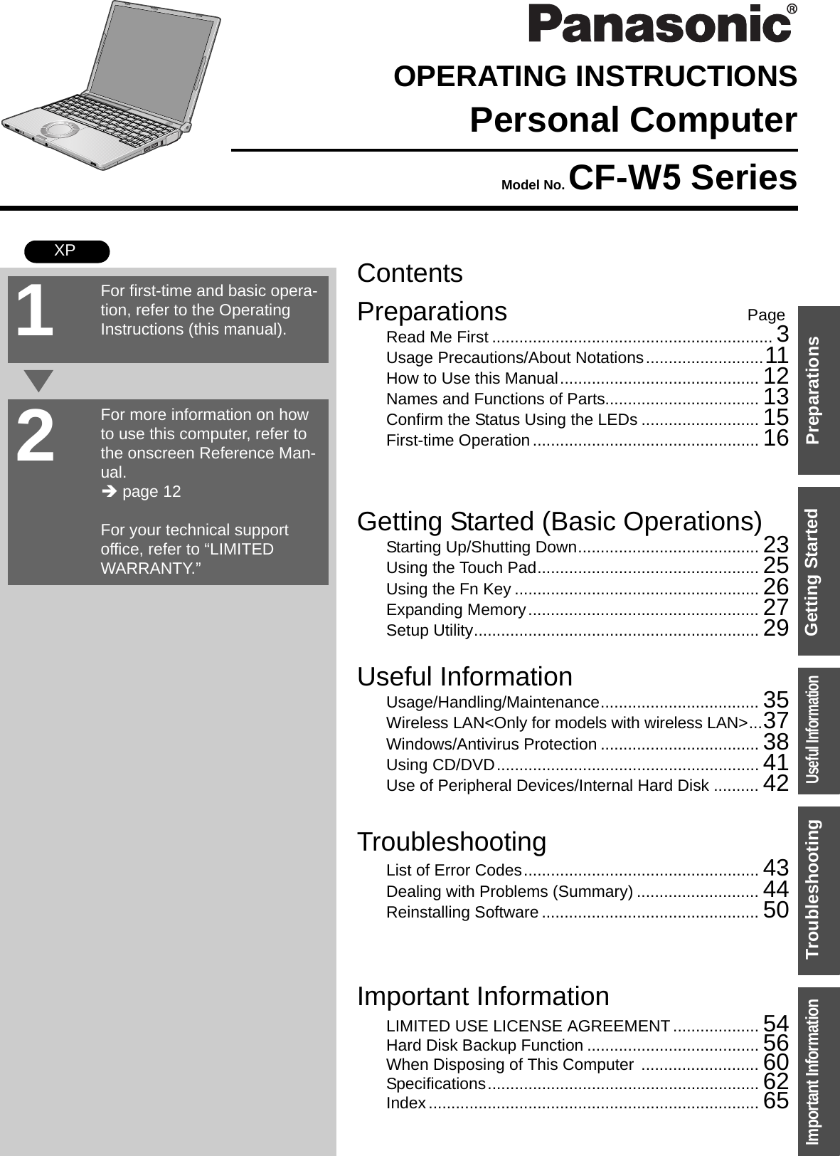 ContentsPreparations PageGetting Started (Basic Operations)TroubleshootingUseful InformationImportant InformationPreparationsGetting StartedUseful InformationTroubleshootingImportant InformationOPERATING INSTRUCTIONSPersonal ComputerModel No. CF-W5 SeriesXPRead Me First .............................................................. 3Usage Precautions/About Notations..........................11How to Use this Manual............................................ 12Names and Functions of Parts.................................. 13Confirm the Status Using the LEDs .......................... 15First-time Operation.................................................. 16Starting Up/Shutting Down........................................ 23Using the Touch Pad................................................. 25Using the Fn Key ...................................................... 26Expanding Memory................................................... 27Setup Utility............................................................... 29Usage/Handling/Maintenance................................... 35Wireless LAN&lt;Only for models with wireless LAN&gt;...37Windows/Antivirus Protection ................................... 38Using CD/DVD.......................................................... 41Use of Peripheral Devices/Internal Hard Disk .......... 42List of Error Codes.................................................... 43Dealing with Problems (Summary) ........................... 44Reinstalling Software ................................................ 50LIMITED USE LICENSE AGREEMENT ................... 54Hard Disk Backup Function ...................................... 56When Disposing of This Computer .......................... 60Specifications............................................................ 62Index......................................................................... 65For first-time and basic opera-tion, refer to the Operating Instructions (this manual).For more information on how to use this computer, refer to the onscreen Reference Man-ual.Î page 12For your technical support office, refer to “LIMITED WARRANTY.”21