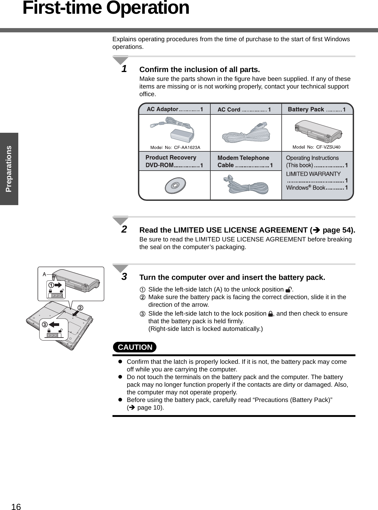 16PreparationsFirst-time OperationExplains operating procedures from the time of purchase to the start of first Windows operations.1Confirm the inclusion of all parts.Make sure the parts shown in the figure have been supplied. If any of these items are missing or is not working properly, contact your technical support office.2Read the LIMITED USE LICENSE AGREEMENT (Îpage 54).Be sure to read the LIMITED USE LICENSE AGREEMENT before breaking the seal on the computer’s packaging.3Turn the computer over and insert the battery pack.ASlide the left-side latch (A) to the unlock position  .BMake sure the battery pack is facing the correct direction, slide it in the direction of the arrow.CSlide the left-side latch to the lock position  , and then check to ensure that the battery pack is held firmly.(Right-side latch is locked automatically.)CAUTIONzConfirm that the latch is properly locked. If it is not, the battery pack may come off while you are carrying the computer.zDo not touch the terminals on the battery pack and the computer. The battery pack may no longer function properly if the contacts are dirty or damaged. Also, the computer may not operate properly.zBefore using the battery pack, carefully read “Precautions (Battery Pack)” (Îpage 10). 