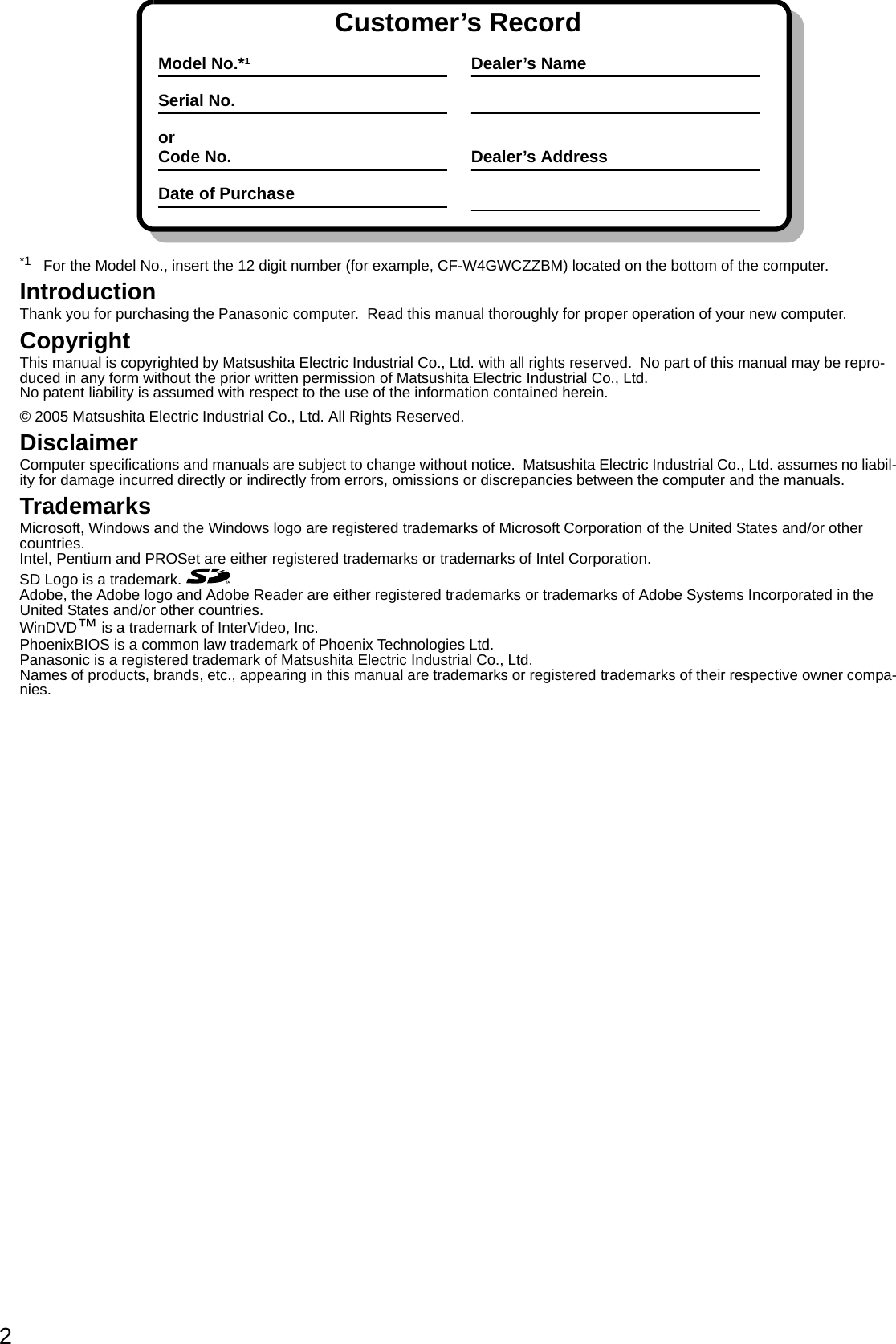 2*1 For the Model No., insert the 12 digit number (for example, CF-W4GWCZZBM) located on the bottom of the computer.IntroductionThank you for purchasing the Panasonic computer.  Read this manual thoroughly for proper operation of your new computer.CopyrightThis manual is copyrighted by Matsushita Electric Industrial Co., Ltd. with all rights reserved.  No part of this manual may be repro-duced in any form without the prior written permission of Matsushita Electric Industrial Co., Ltd.No patent liability is assumed with respect to the use of the information contained herein.© 2005 Matsushita Electric Industrial Co., Ltd. All Rights Reserved.DisclaimerComputer specifications and manuals are subject to change without notice.  Matsushita Electric Industrial Co., Ltd. assumes no liabil-ity for damage incurred directly or indirectly from errors, omissions or discrepancies between the computer and the manuals.TrademarksMicrosoft, Windows and the Windows logo are registered trademarks of Microsoft Corporation of the United States and/or other countries.Intel, Pentium and PROSet are either registered trademarks or trademarks of Intel Corporation.SD Logo is a trademark. Adobe, the Adobe logo and Adobe Reader are either registered trademarks or trademarks of Adobe Systems Incorporated in the United States and/or other countries.WinDVD™ is a trademark of InterVideo, Inc.PhoenixBIOS is a common law trademark of Phoenix Technologies Ltd.Panasonic is a registered trademark of Matsushita Electric Industrial Co., Ltd.Names of products, brands, etc., appearing in this manual are trademarks or registered trademarks of their respective owner compa-nies.Customer’s RecordModel No.*1Serial No.orCode No.Date of PurchaseDealer’s NameDealer’s Address