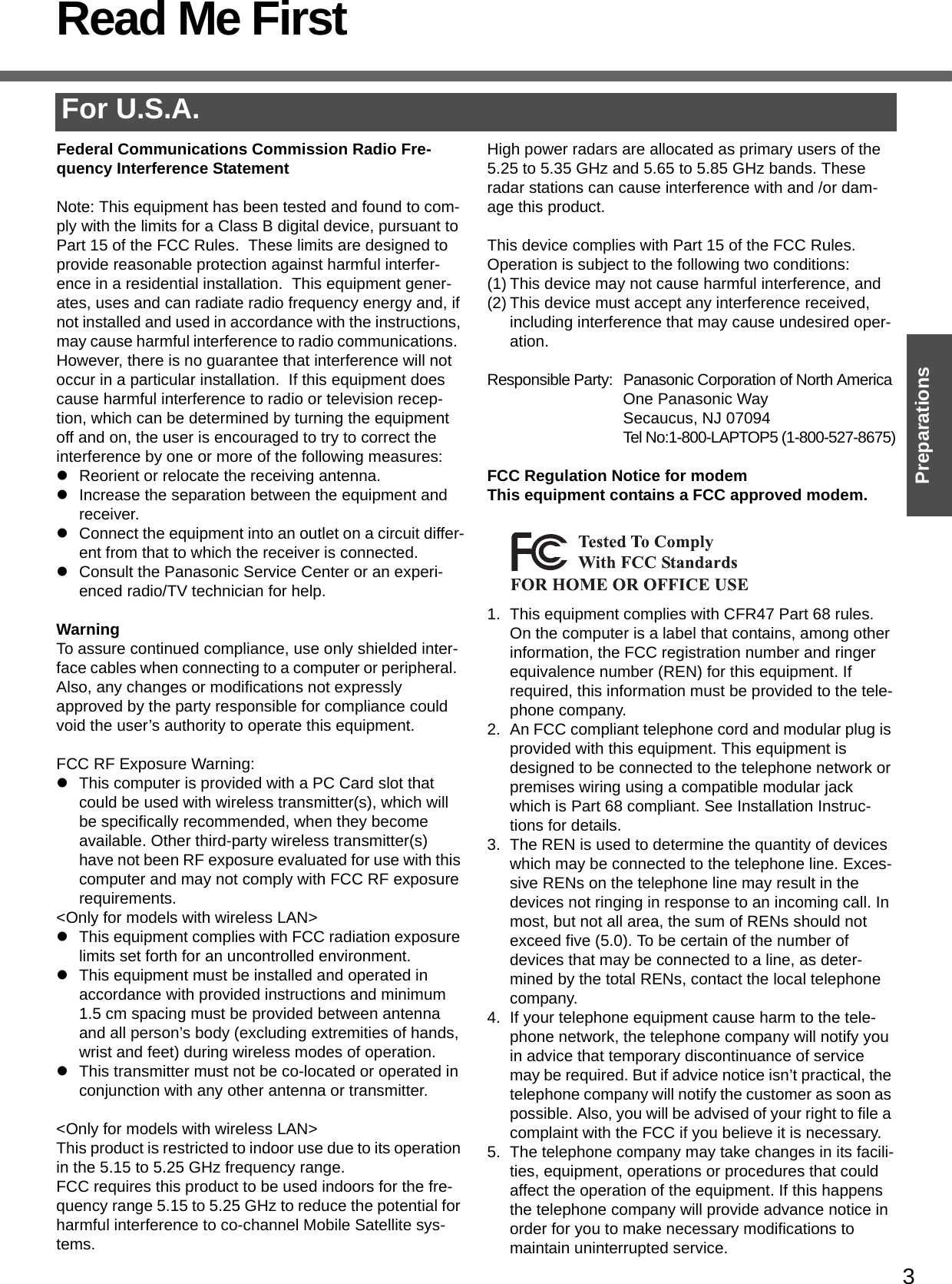3PreparationsRead Me FirstFor U.S.A.Federal Communications Commission Radio Fre-quency Interference StatementNote: This equipment has been tested and found to com-ply with the limits for a Class B digital device, pursuant to Part 15 of the FCC Rules.  These limits are designed to provide reasonable protection against harmful interfer-ence in a residential installation.  This equipment gener-ates, uses and can radiate radio frequency energy and, if not installed and used in accordance with the instructions, may cause harmful interference to radio communications.  However, there is no guarantee that interference will not occur in a particular installation.  If this equipment does cause harmful interference to radio or television recep-tion, which can be determined by turning the equipment off and on, the user is encouraged to try to correct the interference by one or more of the following measures:zReorient or relocate the receiving antenna.zIncrease the separation between the equipment and receiver.zConnect the equipment into an outlet on a circuit differ-ent from that to which the receiver is connected.zConsult the Panasonic Service Center or an experi-enced radio/TV technician for help.WarningTo assure continued compliance, use only shielded inter-face cables when connecting to a computer or peripheral.  Also, any changes or modifications not expressly approved by the party responsible for compliance could void the user’s authority to operate this equipment.FCC RF Exposure Warning:zThis computer is provided with a PC Card slot that could be used with wireless transmitter(s), which will be specifically recommended, when they become available. Other third-party wireless transmitter(s) have not been RF exposure evaluated for use with this computer and may not comply with FCC RF exposure requirements.&lt;Only for models with wireless LAN&gt;zThis equipment complies with FCC radiation exposure limits set forth for an uncontrolled environment.zThis equipment must be installed and operated in accordance with provided instructions and minimum 1.5 cm spacing must be provided between antenna and all person’s body (excluding extremities of hands, wrist and feet) during wireless modes of operation.zThis transmitter must not be co-located or operated in conjunction with any other antenna or transmitter.&lt;Only for models with wireless LAN&gt;This product is restricted to indoor use due to its operation in the 5.15 to 5.25 GHz frequency range.FCC requires this product to be used indoors for the fre-quency range 5.15 to 5.25 GHz to reduce the potential for harmful interference to co-channel Mobile Satellite sys-tems.High power radars are allocated as primary users of the 5.25 to 5.35 GHz and 5.65 to 5.85 GHz bands. These radar stations can cause interference with and /or dam-age this product.This device complies with Part 15 of the FCC Rules.  Operation is subject to the following two conditions:(1) This device may not cause harmful interference, and(2) This device must accept any interference received, including interference that may cause undesired oper-ation.Responsible Party: Panasonic Corporation of North AmericaOne Panasonic WaySecaucus, NJ 07094Tel No:1-800-LAPTOP5 (1-800-527-8675)FCC Regulation Notice for modemThis equipment contains a FCC approved modem.1. This equipment complies with CFR47 Part 68 rules. On the computer is a label that contains, among other information, the FCC registration number and ringer equivalence number (REN) for this equipment. If required, this information must be provided to the tele-phone company.2. An FCC compliant telephone cord and modular plug is provided with this equipment. This equipment is designed to be connected to the telephone network or premises wiring using a compatible modular jack which is Part 68 compliant. See Installation Instruc-tions for details.3. The REN is used to determine the quantity of devices which may be connected to the telephone line. Exces-sive RENs on the telephone line may result in the devices not ringing in response to an incoming call. In most, but not all area, the sum of RENs should not exceed five (5.0). To be certain of the number of devices that may be connected to a line, as deter-mined by the total RENs, contact the local telephone company.4. If your telephone equipment cause harm to the tele-phone network, the telephone company will notify you in advice that temporary discontinuance of service may be required. But if advice notice isn’t practical, the telephone company will notify the customer as soon as possible. Also, you will be advised of your right to file a complaint with the FCC if you believe it is necessary.5. The telephone company may take changes in its facili-ties, equipment, operations or procedures that could affect the operation of the equipment. If this happens the telephone company will provide advance notice in order for you to make necessary modifications to maintain uninterrupted service. 